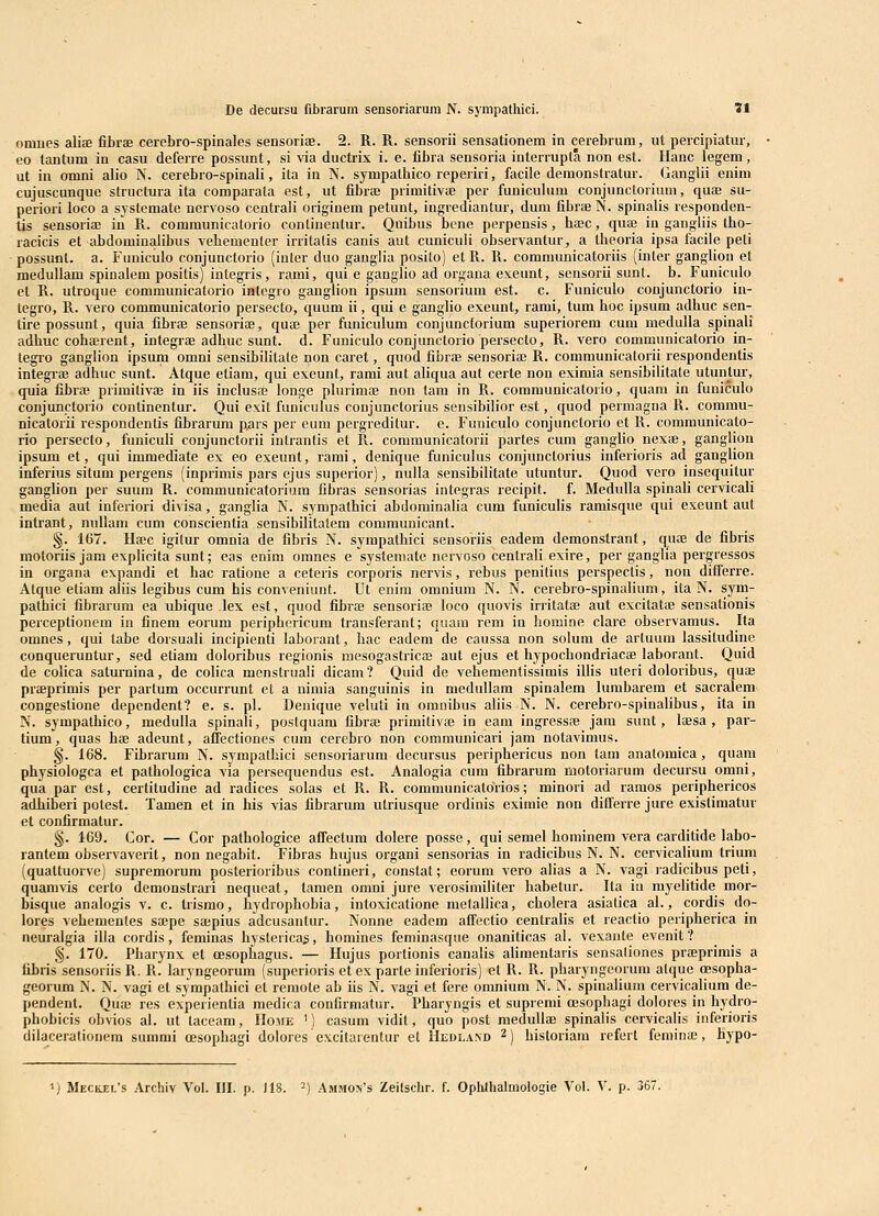omnes aliae fibrfe cerebro-spinales sensoriae. 2. R. R. sensorii sensationem in cerebrum, ut percipiatur, eo tantum in casu deferre possimt, si via ductrix i. e. fibra sensoria interrupta non est. Ilanc legem, ut in omni alio N. cerebro-spinali, ita in N. sympatbico reperiri, facile demonstratur. Ganglii enim cujuscunque structura ita comparata est, ut fibrffi primitivte per funiculum conjunctorium, quaj su- periori loco a systemate nervoso centrali originem petunt, ingrediantur, dum fibrEe N. spinalis responden- tis sensoriae in R. communicatorio continentur. Quibus bcne perpensis, hccc, quai in gangliis Iho- racicis et abdominalibus vebementer irritalis canis aut cunicuii observantur^ a theoria ipsa facilc peti possunt. a. Fuuiculo conjunctorio (inter duo ganglia posilo) et R. R. communicatoriis (inter ganglion et meduUam spinalem positis) integris, rami, qui e ganglio ad organa exeunt, sensorii sunt. b. Funiculo et R. utroque communieatorio integro ganglion ipsum sensorium est. c. Funiculo conjunctorio in- tegro, R. vero communicatorio persecto, quum ii, qui e ganglio exeunt, rami, tum hoc ipsum adhuc sen- tirepossunt, quia fibroe sensoriaj, quaj per funiculum conjunctorium superiorem cum medulla spinali adhuc cohffirent, integrfe adhuc sunt. d. Funiculo conjunctorio persecto, R. vero communicatorio in- tegro ganglion ipsum omni sensibilitate non caret, quod fibrae sensoriai R. communicalorii respondentis integrae adhuc sunt. Atque etiam, qui exeunt, rami aut aliqua aut certe non eximia sensibilitate utun_tur, quia fibra; primitivae in iis inclusai longe plurimaj non tam in R. communicatorio, quam in funiculo conjunctorio continentur. Qui exit funiculus conjunctorius sensibilior est, quod permagna R. commu- nicatorii respondentis fibrarum pars per eum pergreditur. e. Funiculo conjunctorio et R. communicato- rio persecto, funiculi conjunctorii intrantis et R. communicatorii partes cum gangho nexte, ganglion ipsum et, qui immediate ex eo exeunt, rami, denique funicukis conjunctorius inferioris ad ganglion inferius situm pergens (inprimis pars ejus superior), nulla sensibilitate utuntur. Quod vero insequitur ganglion per suum R. communicatorium fibras sensorias integras recipit. f. Medulla spinali cervicali media aut inferiori divisa, ganglia N. sympathici abdominalia cum funiculis ramisque qui exeunt aut intrant, nullam cum conscientia sensibilitatem communicant. §. 167. Haic igilur omnia de fibris N. sympathici sensoriis eadem demonstrant, qute de fibris motoriis jam explicita sunt; eas enim omnes e systemate nervoso centrali exire, per ganglia pergressos in organa expandi et hac ratione a ceteris corporis nervis, rebus penitius perspectis, non differre. Atque etiam aliis legibus cum his conveniunt. Ut enim omnium N. N. cerebro-spinalium, ita N. sym- pathici fibrarum ea ubique lex est, quod fibra; sensorite loco quovis irritatffi aut excitatae sensationis perceptionem in finem eorum periphericum transferant; quam rem iu bomine clare observamus. Ita omnes, qui tabe dorsuali incipienti laborant, hac eadem de caussa non solum de artuurn lassitudine conqueruntur, sed etiam doloribus regionis mesogastricEe aut ejus et hypochondriacse laborant. Quid de coiica saturnina, de colica menstruali dicam? Quid de vehementissimis illis uteri doloribus, qua; praeprimis per parlum occurrunt et a nimia sanguinis in medullam spinalem lumbarem et sacralem congestione dependent? e. s. pl. Denique veluti in omnibus aliis N. N. cerebro-spinalibus, ita in N. sympathico, medulla spinali, postquam fibrae primitivae in eam ingressfe jam sunt, lajsa , par- tium, quas hae adeunt, affectiones cum cerebro non communicari jam notavimus. §. 168. Fibrarum N. sympathici sensoriarum decursus periphericus non tam anatomica, quam physiologca et pathologica via persequendus est. Analogia cum fibrarum motoriarum decursu omni, qua par est, certitudine ad radices solas et R. R. communicatorios; minori ad ramos periphericos adhiberi polest. Tamen et in his vias fibrarum utriusque ordinis eximie non dilferre jure existimatur et confirmatur. §. 169. Cor. — Cor pathologice affectum dolere posse, qui semel hominem vera carditide labo- rantem observaverit, non negabit. Fibras hujus organi sensorias in radicibus N. N. cervicalium trium (quattuorve) supremorum posterioribus contineri, constat; eorum vero alias a N. vagi ladicibus peti, quamvis certo demonstraui nequeat, tamen omni jure verosimiliter habetur. Ita iu myelitide mor- bisque analogis v. c. trismo, hydrophobia, intoxicatione metailica, cbolera asiatica al., cordis do- lores vehementes Sicpe sa;pius adcusantur. Nonne eadem affectio centralis et reactio peripherica in neuralgia illa cordis, feminas hystericas, homines feminasque onaniticas al. vexante evenit? §. 170. Pbarynx et cesophagus. — Hujus portionis canalis alimentaris sensaliones praeprimis a tibris sensoriisR. R. laryngeorum (superioris et ex parte inferioris) et R. R. pharyngeorum atque (Bsopha- georum N. N. vagi et sympathici et remote ab iis N. vagi et fere omnium N. N. spinalium cervicalium de- pendent. Qua3 res experientia medica confirmatur. Pharyngis et supremi oesopbagi dolores in hydro- phobicis obvios al. ut taceam, IIome ') casum vidit, quo post medullae spinalis cervicalis inferioris dilacerationera summi cesophagi dolores excitarentur et Hedland 2) historiam refert femina;, hypo- MECiiEL's Archiv Vol. HI. p. J18. -) Ammo>'s Zeilsclir. f. Ophlhalmologie Vol. V. p. 367.