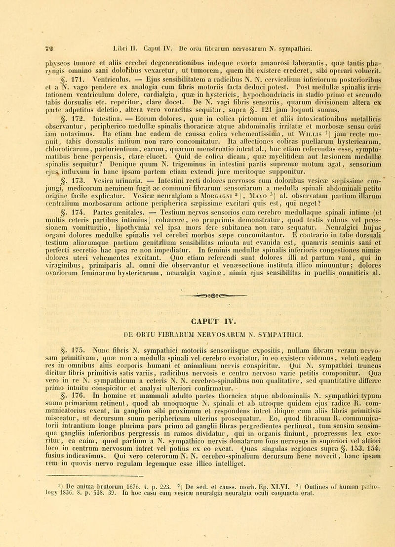 pbyseos liiniore el aliis cerebri degeneratiouibus indeque cxorta amaurosi laborantis, quaj tantis pba- ryngis omnino sani dolofibus vexaretur, uttumorem, quem ibi existere crederet, sibi operari voluerit. §. 171. Venlriculus. — Ejus sensibilitatem a radicibus N. N. cervicalium inferiorura posterioribus et a N. vago pendere ex analogia cum fibris motoriis facta deduci polest. Post nieduUa) spinabs irri- tationem venlricuhim dolere, cardialgia, qua; in bystericis, bypocbondriacis in stadio primo ct secundo tabis dorsuabs etc. reperitur, clare docet. De N. vagi fibris sensoriis, quarum divisionem altei'a ex parte adpetitus deletio, altera vero voracitas sequitur, supra §. 121 jam loquuti sumus. §. 172. Intestina.—Eorum dolores, quae in colica pictonum et aHis iutoxicationibus metallicis observantur, peripherico medulla; spinabs tboracicae atque abdominaHs irriiata) et morbosje sensu oriri iam notavimus. Ita etiam bac eadem de caussa coHca vehementissima, ut Willis ') jam recte mo- nuil, tabis dorsualis initium non raro concomitatur. Ita aftectioncs coHcas puellarum bystericarum, cbloroticarum, parturientium, earum, quarum menstruatio intrat al., buc etiam rcferendas esse, sympto- matibus bene perpensis, clare elucet. Quid de coHca dicam, qua; myehtidem aut lajsionem medullae spinaHs sequitur? Denique quum N. trigeminus in intestini partis suprcmaj motum agat, sensorium ejuSk influxum in banc ipsam partem eliam extendi jure meritoque supponitur. §. 173. Vesica urinaria. — Intestini recli dolores nervosos cum doloribus vesica; sfcpissime con- jungi, medicorum neminem fugit ac communi fibrarum sensoriarum a medulla spinali abdominali petito origine facile explicatur. Vesicaj neuralgiam a Morgagxi ^), Mayo ^) al. observatam pai tium illarum ccntralium morbosarum actione peripherica soepissime excitari quis est, qui neget? §. 174. Partes genitales. — Testium nervos scnsorios cum cerebro medullaque spinali intime (et multis ceteris partibus intimius) cobajrere, eo pra;primis demonstratur, quod tcstis vulnus vel pres- siouem vomituritio, lipotbymia vel ipsa mors fere subitanea non raro sequatur. Neuralgici hujus ^ organi dolores medullae spinalis vel cerebri morbos saspe concomitantur. E contrario in tabe dorsuali testium aHarumque partium genitalium sensibililas minuta aut evanida est, quamvis seminis sani el perfecti secretio hac ipsa re uon impediatur. In feminis medullffi spinalis inferioris congestiones nimiae dolores utcri vebementes excitant. Quo etiam referendi sunt dolores illi ad partum vani, qui in viraginibus, primiparis al. omni die observantur et vensesectione instituta illico minuuntur; dolores ovariorum feminarum hystericarum, neuralgia vaginoe, nimia ejus sensibilitas in pucllis onanilicis al. «s>s^c CAPUT IV. DE ORTU ilBRARUM NERVOSARUM N. SYMPATHICI. §. 175. Nmic, fibris N. sympathici motoriis sensoriisque expositis, nullam fibram veram nervo- sam primitivam, quie non a medulla spinali vel cerebro exoriatur, in eo existere videmus, veluti eadem res in omnibus aliis corporis humani et animalium nervis conspicitur. Qui N. sympatbici truncus dicitur fibris primitivis satis variis, radicibus nervosis e centro nervoso varie petitis componitur. Qua vero in re N. sympatbicura a ceteris N. N. cerebro-spinalibus non qualitative, sed quantitative differre primo intuitu conspicitur et analysi ulteriori confirmatur. §. 176. In homine et mammali adulto partes thoracica atque abdominalis N. sympathici typum suum primarium retinent, quod ab unoquoque N. spinali et ab utroque quidem ejus radice R. com- municatorius exeat, in ganglion sibi proximum et respondens intret ibique cum aliis fibris primitivis misceatur, ut decursum suum periphericum ulterius prosequatur. Eo, quod fibrarum R. communica- torii intranlium longe plurima pars primo ad ganglii fibras pergredientes pertineat, tum sensim sensim- que ganghis inferioribus pergressis in ramos dividatur, qui in organis finiunt, p.rogressus lex exo- ritur, ea enim, quod partium a N. sympatbico nervis donatarum fons nervosus in superiori vel altiori loco in centrum nervosum intret vel potius ex eo exeat. Quas siugulas regiones supra §. 153. 154. fusius indicavimus. Qui vero ceterorum N. N. cerebro-spinalium decursum bene noverit, hanc ipsani rem in quovis nervo regulam legemque esse illico intelliget. ^) De anima brutorum,1676. 4. p. 223. ^) De sed. et causs. morb. Ep. XLVI. ^) Oullines of hunian palho- logy 1836. 8. p. 538. 39. In hoc casu cuni vesicae neuralgia neuralgia ocuh conjuncta erat.