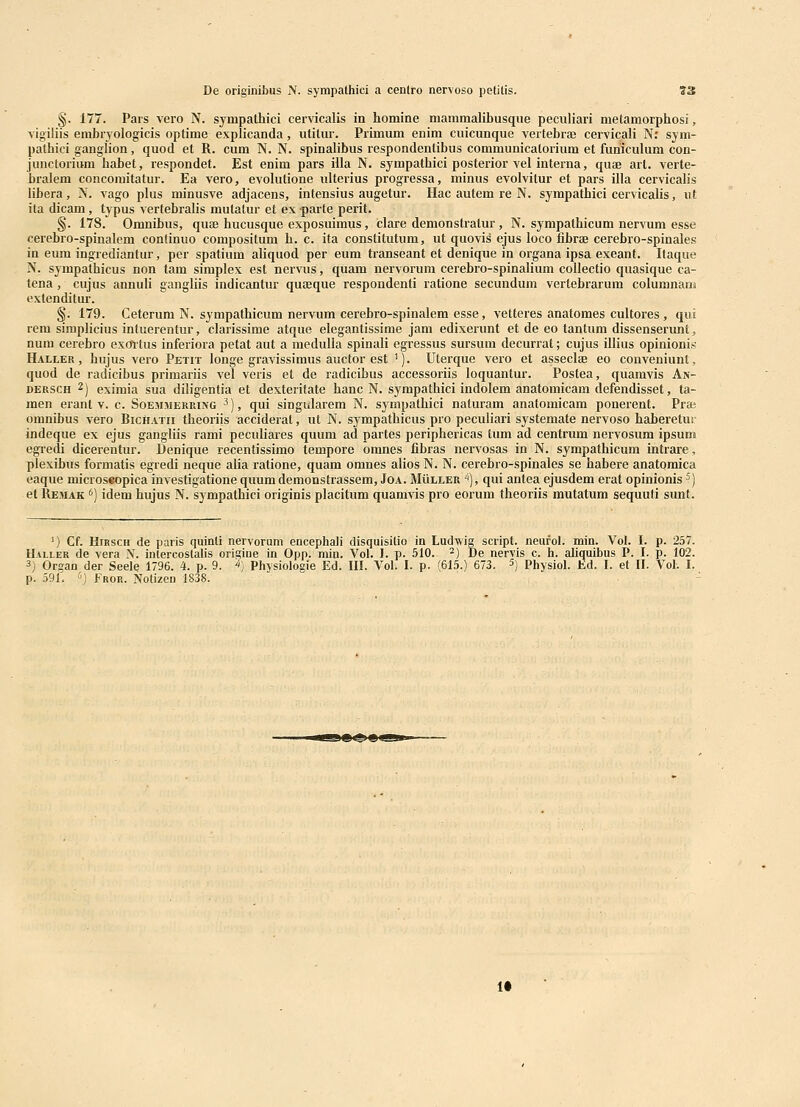 §. 177. Pais vero N. sympathici cervicalis in homine mammalibusque peculiari metamorphosi, vigiliis embryologicis optime explicanda, utitur. Primum enim cuicunque vertebraj cervicali N: sym- pathici ganglion, quod et R. cum N. N. spinalibus respondentibus communicalorium et furiiculum con- junctorium babet, respondet. Est enim pars illa N. sympathici posterior vel interna, quae arl. verte- bralem concoraitatur. Ea vero, evolutione ulterius progressa, minus evolvitur et pars illa cervicalis libera, N. vago plus minusve adjacens, intensius augetur. Hac autem re N. sympathici cervicalis, vt ita dicam, typus vertebralis mutatur et ex parte perit. §. 178. Omnibus, qure hucusque exposuimus, clare demonstratur , N. sympathicum nervum esse cerebro-spinalem conlinuo compositum h. c. ita constitutum, ut quovis ejus loco fibrae cerebro-spinales in eum ingredianfur, per spatium aliquod per eum transeant et denique in organa ipsa exeant. Itaque N. sympathicus non tam simplex est nervus, quam nervorum cerebro-spinalium collectio quasique ca- tena , cujus annuli gangliis indicantur quaeque respondenti ratione secundum vertebrarum columnanji extenditur. §. 179. Ceterum N. sympathicum nervum cerebro-spinalem esse, vetteres anatomes cultores , qui rem simplicius intuerentur, clarissime atque elegantissime jam edixerunt et de eo tantum dissensenmt, num cerebro ex(Mus inferiora petat aut a meduUa spinali egressus sursum decurrat; cujus illius opinionis Haller , hujus vero Petit longe gravissimus auctor est '). Uterque vero et asseclae eo conveniunt, quod de radicibus primariis vel veris et de radicibus accessoriis loquantur. Postea, quamvis An- DERSCH 2) eximia sua diligentia et dexteritate hanc N. sympathici indolem anatomicam defendisset, ta- men erant v. c. Soemmekring ^), qui singularem N. sympathici naturam anatomicam ponerent. Pra; omnibus vero Bichatii theoriis acciderat, ut N. sympathicus pro peculiari systemate nervoso haberetur indeque ex ejus gangliis rami peculiares quum ad partes periphericas tum ad centrum nervosum ipsum egredi dicerentur. Benique recentissimo tempore oranes fibras nervosas in N. sympathicum intrare, plexibus formatis egredi neque alia ratione, quam omnes alios N. N. cerebro-spinales se habere anatomica eaque microseopica investigatione quum deraonstrassem, Joa. Muller ''), qui antea ejusdem erat opinionis ^) et Remak ') idem hujus N. sympathici originis placitum quamvis pro eorum theoriis mutatum sequuti sunt. ') Cf. HiRSCH de paris quinli nervorum encephali disquisilio in Ludwig scripl. neufol. min. Vol. I. p. 257. Haller de vera N. intercostalis origine in Opp. min. Vol. 1. p. 510. ^) De nervis c. h. aliquibus P. I. p. 102. 3) Organ der Seele 1796. 4. p. 9. ^) Physiologie Ed. III. Vol. I. p. (615.) 673. ^) Physiol. Kd. I. et II. Vol. I. p. 591. '') fROR. Notizen 1838. 1«