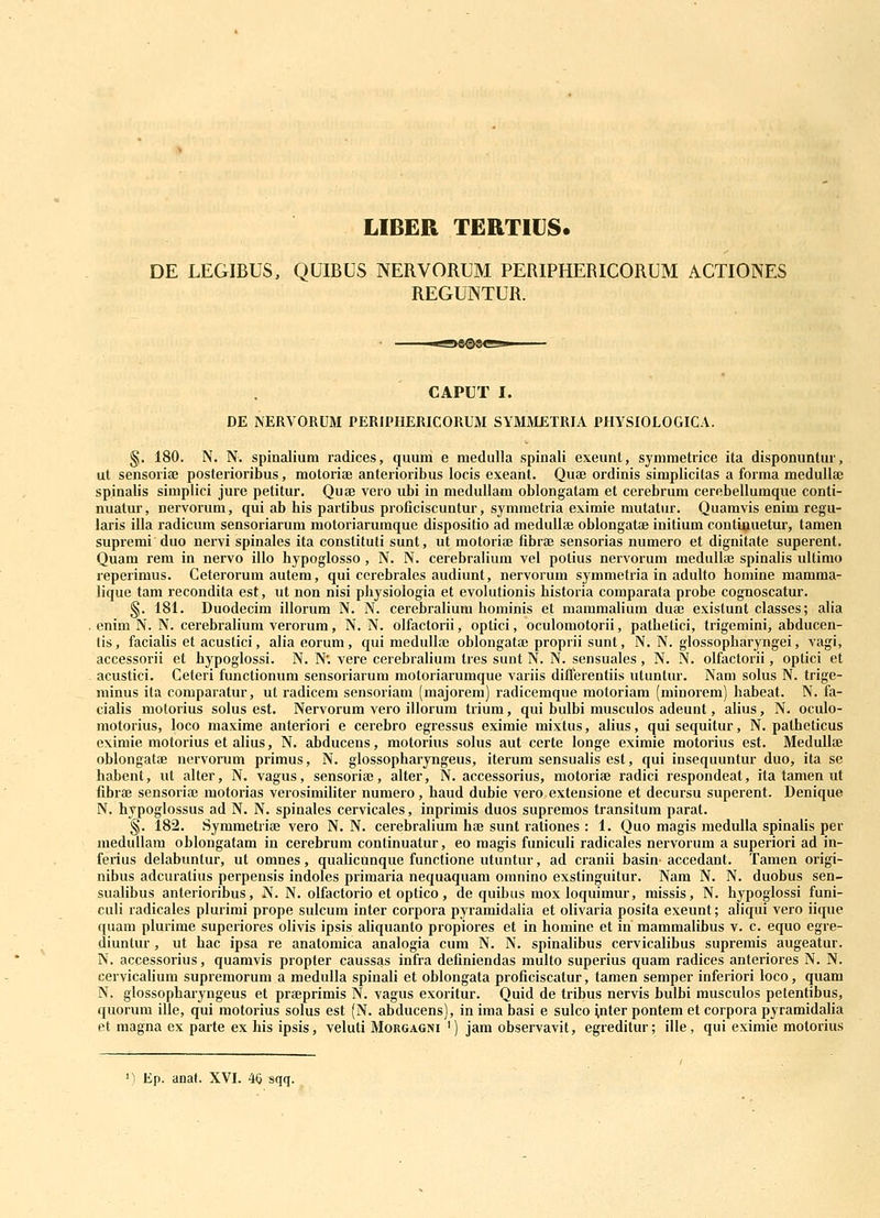 LIBER TERTIUS. DE LEGIBUS, QUIBUS NERVORUM PERIPHERICORUM ACTIONES REGUNTUR. CAPUT I. DE NERVORUM PERIPHERICORUM SYMMETRIA PHYSIOLOGICA. §. 180. N. N. spinalium radices, quum e medulla spinali exeunt, symmetiice ita disponuntur, ut sensoriaj posterioribus, motorite anterioribus locis exeant. Quae ordinis siraplicitas a forma medulla; spinalis simplici jure petitur. Quse vero ubi in meduUam oblongatam et cerebrum cerebellumque conti- nuatur, nervorum, qui ab his partibus proficiscuntur, symmetria eximie mutatur. Quamvis enim regu- laris illa radicum sensoriarum motoriarumque dispositio ad meduliae obiongatae initium continuetur, tamen supremi duo nervi spinales ita constituti sunt, ut motorise fibrae sensorias numero et dignitate superent. Quam rem in nervo illo hypoglosso, N. N. cerebraHum vel polius nervorum meduUse spinahs ultimo reperimus. Ceterorum autem, qui ccrebrales audiunt, nervorum symmetria in adulto homine mamma- lique tam recondita est, ut non nisi physiologia et evolutionis historia comparata probe cognoscatur. §. 181. Duodecim illorum N. N. cerebraliuni hominis et mamraalium dua? existunt classes; alia . enim N. N. cerebraliura verorura, N. N. olfactorii, optici, oculomotorii, pathetici, trigemini, abducen- tis, facialis et acustici, alia eorum, qui medulla; oblongatai proprii sunt, N. N. glossopharyngei, vagi, accessorii et hypoglossi. N. N; vere cerebralium tres sunt N. N. sensuales, N. N. olfactorii, optici et . acustici. Ceteri functionura sensoriarum moloriaruraque variis difTerentiis utuntur. Nam solus N. trige- minus ila comparatur, ut radicera sensoriara (raajorera) radiceraque motoriara (rainorera) habeat. N. fa- ciaHs motorius solus est. Nervorum vero illorum triura, qui bulbi rausculos adeunt, alius, N. oculo- motorius, loco maxirae anteriori e cerebro egressus exiraie mixtus, alius, quisequitur, N. patheticus eximie motorius et alius, N. abducens, motorius solus aut certe longe eximie motorius est. Medullte oblongatae nervorura primus, N. glossopharyngeus, iterum sensualis est, qui insequuntur duo, ita se habent, ut alter, N. vagus, sensoriae, alter, N. accessorius, motoriae radici respondeat, ita tamen ut fibrae sensoriaj motorias verosiraiHter nuraero, haud dubie vero extensione et decursu superent. Denique N. hypoglossus ad N. N. spinales cervicales, inprirais duos supremos transitum parat. §. 182. Syraraetriae vero N. N. cerebraliura hae sunt rationes : 1. Quo magis medulla spinaiis per medullam oblongatara in cerebrura continuatur, eo raagis funiculi radicales nervorum a superiori ad in- ferius delabuntur, ut omnes, quaHcUnque functione utuntur, ad cranii basin- accedant. Taraen origi- nibus adcuratius perpensis indoles primaria nequaquam omnino exstinguitur. Nam N. N. duobus sen- sualibus anterioribus, N. N. olfactorio et optico, de quibus mox loquimur, missis, N. hypoglossi funi- culi radicales plurirai prope sulcum inter corpora pyramidaHa et olivaria posita exeunt; aliqui vero iitpie quam plurime superiores olivis ipsis aliquanto propiores et in horaine et in mamraalibus v. c. equo egre- diuntur, ut hac ipsa re anatomica analogia cum N. N. spinalibus cervicalibus suprerais augeatur. N. accessorius, quamvis propter caussas infra definiendas multo superius quam radices anteriores N. N. cervicaHum supreraorum a medulla spinali et oblongata proficiscatur, tamen semper inferiori loco, quam N. glossopharyngeus et prffiprimis N. vagus exoritur. Quid de tribus nervis bulbi rausculos petentibus, quorum ille, qui motorius solus est (N. abducens), in ima basi e sulco ^nter pontem et corpora pyramidaHa et magna ex parte ex his ipsis, veluti Morgagni ') jam observavit, egreditur; ille, qui eximie motorius Ep. anat. XVI. 46 sqq.