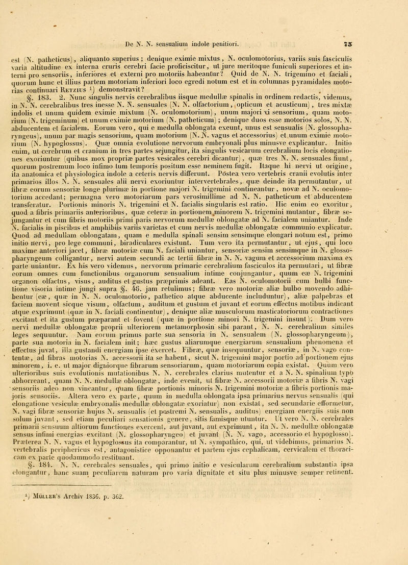 est (N. pathcticus), aliquanto superius ; denique eximie mistus , N. oculoraotorius, variis suis faseiculis varia altitudine ex interna cruris cerebri facie proficiscitur, ut jure meritoque funiculi superiores et in- terni pro sensoriis, inferiores et externi pro motoriis habeantur? Quid de N. N. trigemino et faciali, quorum hunc et illius partem motoriam inferiori loco egredi notum est et in columnas pyramidales mofo- rias continuari Retzius 1) demonstravit? §. 183. 2. Nunc singulis nervis cerebralibus iisque medullae spinalis in ordinem redactis, videmus., in N. N. cerebraUbus tres inesse N. N. sensuales (N. N. olfacloriura, opticum et acusticum), tres mixtae indolis et unum quidera eximie mixtum (N. oculomotorium), unum majori vi sensorium, quam moto- lium (N. Irigeminum) et unum eximie motorium (N. patheficum); denique duos esse motorios solos, N. N. abducentem et facialem. Eorum vero, qui e medulla oblongata exeunt, unus est sensualis (N. glossopha- rvngeus), unum par magis sensoriura, quam motorium (N. Js^ vagus et accessorius) ef unum eximie moto- riuni (N. hypoglossus). Quse omnia evolutione nervorum embryonali plus minusve explicantur. Initio enim, ut cerebrum et cranium in tres partes sejungitur, ita singulis vesicarum cerebrahura locis elongatio- nes exoriuntur (quibus mox propriae partes vesicales cerebri dicantur), quai tres N. N. sensuales fiunt, quorum postremum loco infimo tum temporis positum esse neniinem fugit. Itaque hi nervi ut origine, ita aualomica el physiologica indole a ceteris nervis differunt. Postea vero verfebris cranii evolufis inter primarios illos N. N. sensuales alii nervi exoriunlur interverfebrales, quaj deinde ita permufanfur, ut fibra; eorum sensoriae longe pluriraa; in portione majori N. frigemini confineanfur , novae ad N. oculomo- toriura accedant; permagna vero motoriarura pars verosimillime ad N. N. patheticum et abducentem transferatur. Portionis minoris N. trigemini et N. faciaHs singularis est ratio. Hic enim eo exoritur, quod a fibris primariis anterioribus, quEe ceferee in portionem^minoreni N. trigemini mutanfur, fibrae se- j.ungantur et cum fibris moloriis primi paris nervorum raedullte oblongafae ad N. facialem uuianfur. Inde N. facialis in piscibus ef araphibiis variis variefas et cura nervis medullae oblongafae communio explicatur. Quod ad medullam oblongatam, quam e medulla spinali sensim sensinique elongari notum esf, primo initionervi, pro lege communi, biradiculares existunt. Tum vero ita permufanfur, uf ejus, qui loco maxime anteriori jacet, fibrae moforiae cum N. faciali uniantur, sensoriae sensim sensimque in N. glosso- pharyngeum coUigantur, nervi aufem secundi ac terlii fibrae in N. N. vagura ef accessoriura maxima ex parfe uniantur. Ex his vero videmus, nervorum primarie cerebraUum fasciculos ita permutari, uf fibrae eoruni omnes cum functionibus organorum sensuaHum intime conjungantur, quum ea3 N. trigemini organon olfaclus, visus, auditus et gusfus prajprimis adeant. Eas N. oculomoforii cum bulbi func- tione visoria intime jungi supra §. 46. jam retuHmus; fibrae vero moforiaj aliae bulbo movendo adhi- benlur (eai, qua; in N. N. oculomotorio, pathetico atque abducente inchidunfur), aHae palpebras et faeiem raovent sicque visum, olfactum, auditum et gustum ef juvant ef eorura effectus motibus indicant atque exprimunf (quaj in N. faciali continentur), denique alia; musculorura masticaforiorum contractiones excifant et ita gustum praeparant el fovent (quae in portione minori N. frigemini insunf); Dum vero nervi medulla; obloogatse proprii ulteriorem metaraorphosin sibi parant, N. N. cerebralium similes leges sequuntur. Nam corum primus parfe sua sensoria in N. sensualem (N. glossopbaryngeum), parte sua motoria in N. facialem init; haec gustus aliarumque energiaruni sensualium phenomena ef effectus juvat, iila gustandi energiam ipse exercet. Fibrae, quae insequuntur, sensoriae, in N. vago con- tenta;, ad fibras motorias N. accessorii ita se habent, sicuf N. trigeniini major portio adportionem ejus minorem, i. e. ut raajor digniorque fibrarum sensoriarum, quara motoriarura copia exisfat. Quura vero ulterioribus suis evolutionis mutationibus N. N. cerebrales clarius muteutur et a N. N. spinalium fypb abhorreant, quam N. N. medulla; oblongalaj, inde evenif, ut fibrae N. accessorn motoriae a fibris N. vagi sensoriis adeo non vincantiir, quam fibra; porfionis rainoris N. Irigemini motorife a fibris portionis ma- joris sensoriis. Allera vero ex parfe, quum iu medulla oblongata ipsa priraarius nervus sensualis (qui elongalione vesicula; embryonalis raedullae oblongatae exoriatur) non existat, sed secundarie efFormetur, X. vagi fibrae sensorife hujus N. sensualis (el postremi N. sensualis, auditus) energiam energiis suis non solumjuvant, sed etiam peculiari sensationis genere, sifis famisquc uLuntur. Ut vero N. N. cerebrales primarii sensuum alliorum functiones exercenl, aut juvanf, auf exprimunt, ita N. N. medullas oblongatae sensus infirai energias excitant (N. glossopharyngeo) et juvant (N. N. vago, accessorio et hypoglosso). Prajterea N. N. vagus et bypoglossus ita comparanfur, ut N. sympathico, qui, ut videbimus, priraarius N. vertebralis pcriphericus est, antagonislice opponanfur ef partem ejus cephalicam, cervicalem cf fhoraci- cani ex parle quodammodo restituant. §. 184. N. N. cerebrales sensuales, qui primo initio e vesicularum cerebraliurn substantia ipsa clongantur, hanc suam peculiarem naturam pro varia dignitate et situ plus minusve semper relinent. Mulleb's Archiy 183G. p. 3C2.