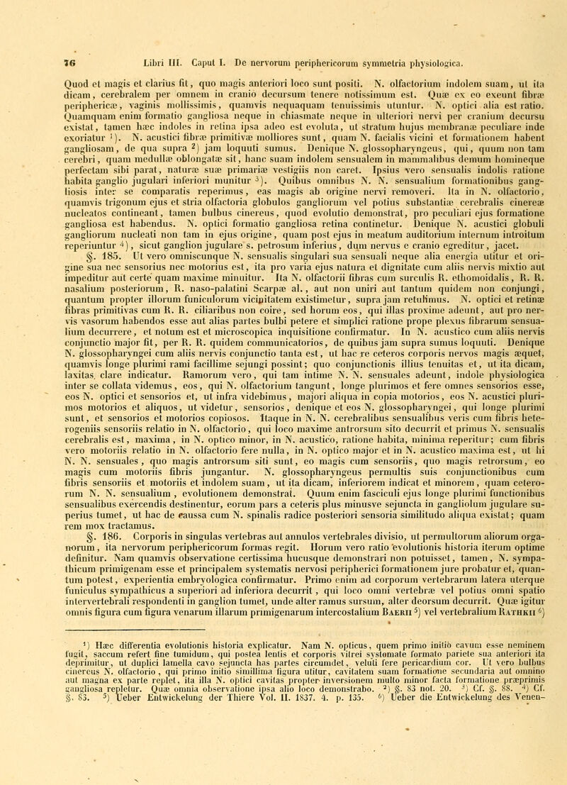 V6 Libri III. Caput I. Dc nervoruni periphcricorum symnietria physiologica. Quod et niagis et clarius fit, quo niagis anteriori loco sunt positi. N. olfactorium indolem suam, ut ita dicam, cerebralem per omnem in cranio decursum tenerc notissimum est. Qua; cx co exeunt fibra' periphericae, vaginis molHssimis, quamvis neqnaquam tenuissimis utuntur. N. optici alia est ratio. Quamquam enim formalio gangliosa neque in chiasmate neque in ulteriori nervi per craniuni decursu existat, tanien haec indoles in retina ipsa adeo est evoluta, ut stratum hujus membranae peculiare indc GKOriatur '). N. acustici fibra; primitivae moUiores sunt, quam N. facialis vicini et formationem habent gangliosam, de qua supra ^) jam loquuli sumus. Denique N. glossopharyngeus, qui, quum uon tam cerebri, quam medullaj oblongataj sit, hanc suam indolem sensualem in mamraahbus demum homineque perfectam sibi parat, naturai sua; primariae vestigiis non caret. Ipsius vero sensnalis indolis rationc habita ganglio jugulari inferiori munitur ^). Quibus omnibus N. N. sensualium formationibus gang- liosis inter se comparatis reperimus, eas magis ab origine nervi removeri. Ita in N. olfactorio, quamvis trigonum ejus et stria olfactoria globulos gangliorum vel potius substantia} cerebralis cinereae nucleatos contineant, tamen bulbus cinereus, quod evolutio demonstrat, pro peculiari ejus formatione gangliosa est habendus. N. optici formatio gangliosa retina continetur. Denique N. acustici globuli gangliorum nucleati non tam in ejus origine, quam post cjus in meatum auditorium internum introitum reperiuntur ^), sicut ganglion jugulare s. petrosum inferius, dum ner\Tis e cranio egreditin-, jacet. §. 185. Ut vero omniscunque N. sensualis singulari sua sensuali neque alia energia utitur et ori- gine sua nec sensorius nec motorius est, ita pro varia ejus nalura et dignitate cum aliis nervis mixtio aut impeditur aut certe quam maxime minuitiu-. Ita N. olfactorii fibras cum surculis R. ethomoidalis, R. R. nasalium posteriorum, R. naso-palatini Scarpaj al., aut non uniri aut tantum quidem non conjungi, quantum propter illoruni funiculorum vicipitatem existimetur, supra jam retulimus. N. optici et retinae fibras primitivas cum R. R. ciliaribus non coire, sed horum eos, qui illas proxime adeunt, aut pro ner- vis vasorum habendos esse aut alias partes bulbi petere et simplici ratione prope plexus fibrarum sensua- lium decurrere, et nolum est et microscopica inquisitione coufirmatur. In N. acustico cum aliis nervis conjunctio major fit, per R. R. quidem communicatorios, de quibus jam supra sumus loquuti. Denique N. glossopharyngei cum aliis nervis conjunctio tanta est, ut hac re ceteros corporis nervos magis aequet, quamvis longe plurimi rami facillime sejungi possint; quo conjunctionis illius tenuitas et, ut ita dicam, laxitas. clare indicatur. Ramorum vero, qui tam intime N. N. sensuales adeunt, indole physiologica inter se collata videmus, eos, qui N. olfactorium tangunt, longe plurimos et fere omnes sensorios esse, eos N. optici et sensorios et, ut infra videbimus, majori aliqua in copia motorios, eos N. acustici pluri- mos motorios et aliquos, utvidetur, sensorios, denique et eos N. glossopharyngei, qui longe plurinii sunt, et sensorios et motorios copiosos. Itaque in N. N. cerebralibus sensualibus veris cum tibris hefe- rogeniis sensoriis relatio in N. olfactorio, qui loco maxime antrorsum sito decurrit et primus N. sensualis cerebralis est, maxima, in N. optico minor, in N. acustico, ratione habita, minima reperitur; cum fibris vero motoriis relatio in N. olfactorio fere nulla, in N. optico major et in N. acustico maxima est, ut hi N. N. sensuales , quo magis antrorsum siti sunt, eo magis cum sensoriis, quo magis retrorsum, eo magis cum motoriis fibris jungantur. N. glossopharyngeus permultis suis conjunctionibus cum fibris sensoriis et.motoriis et indolem suam, ut ita dicam, inferiorem indicat et minorem, quam cetero- rum N. N. sensualium , evolutionem demonstrat. Quum enim fasciculi ejus longe plurimi functionibus sensualibus exercendis destinentur, eorum pars a ceteris plus minusve sejuncta in gangliolum jugulare su- perius tumet, ut hac de eaussa cum N. spinalis radice posteriori sensoria similitudo aliqua existat; quam rem mox tractamus. §. 186. Corporis in singulas vertebras aut annulos vertebrales divisio, ut permultorum aliorum orga- n-orum, ita nervorum periphericorum formas regit. Horum vero ratio evolutionis historia iterum optime definitur. Nam quamvis observatione certissima hucusque demonstrari non potuisset, tamen, N. sympa- thicum primigenam esse et principalem systematis nervosi pefipherici formationem jure probatur et, quan- tum potest, experientia embryologica confirmatur. Primo enim ad corporum vertebrarum latera uterque funiculus sympathicus a superiori ad inferiora decurrit, qui loco omni vertebrae vel potius omni spatio intervertebrali respondenti in ganglion tumet, unde alter ramus sursum, alter deorsum decurrit. Qu£e igitur omnis figura cum figura venarum ilJarum pnmigenarum intercostalium Raerii ^) vel vertebralium Rathkii <') M Haec dilferentia evolulionis historia explicatur. Nam N. opticus, quem primo initio cavum esse nenainem lugit, saccum refert fine turaiduni, qui postea lenlis et corporis vitrei syslemate formalo pariele sua anleriori ita deprimitur, ut duplici lauella cavo sejuncta has partes circumdet, veluli fere pericardium cor. Ut vero bulbus ciaereus N. olfaclorio , qui primo initio simillima figura utilur, cavitatem suam formatioiie secundaria aut oranino aut magna ex parte replet, ita ifia N. oplici cavitas propler inversionem mullo minor facta formatione pr£eprimis gangliosa replelur. Qua> omnia observatione ipsa alio loco demonslrabo. ^) §. 83 not. 20. ^) Cf. §. 88. '*) Cf.