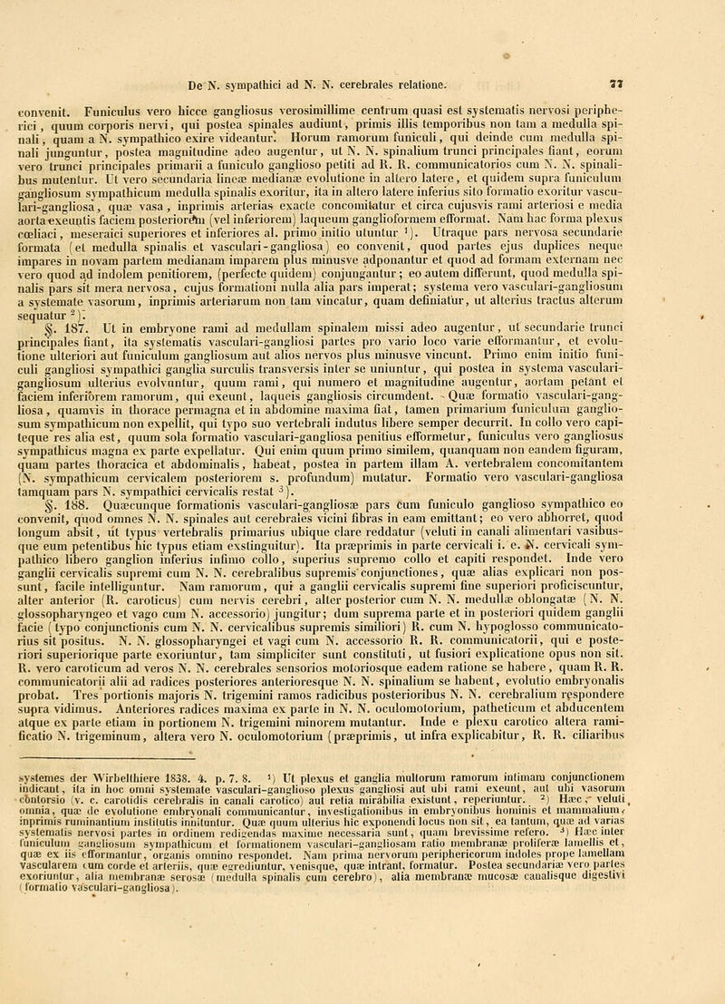 tonvenit. Funiculus vero bicce gangliosus verosimillime centrum quasi est systematis nervosi periphe- rici , quum corporis nervi, qui postea spinales audiunt, primis illis temporibus non tam a meduUa spi- nali, quam a N. sympatbico exire videantur! Horum ramorum funiculi, qui deinde cum medulla spi- nali junguntur, postea magnitudine adeo augentur, ut N. N. spinalium trunci principales fiant, eorum vero trunci principales primarii a funiculo ganglioso petiti ad R. R. communicatorios cum N. N. spinali- bus mutentur. Ut vero secundaria lineae median^e evolulione in altero latere, et quideni supra funiculum gangliosum sympathicum niedulla spinalis exoritur, ita in altero latere inferius sito formatio exoritur vascu- lari-gangliosa, quaj vasa, iuprimis arterias exacte concomitatur et circa cujusvis rami arteriosi e media aortaexeu]jtis facicm posteriorAu (vel inferiorem) laqueum ganglioformem efformat. Nam hac forma plexus coeliaci, meseraici superiores et inferiores al. primo initio utuntur '). Utraque pars nervosa secundarie formata (et medulla spinalis et vasculari-gangliosa) eo convenit, quod partes ejus duplices neque impares in novam partem medianam imparem plus minusve adponantur et quod ad formam externam nec vero quod ad indolem penitiorem, (perfecte quidem) conjungantur ; eo autem differunt, quod medulla spi- nalis pars sit mera nervosa, cujus formationi nulla alia pars imperat; systema vero vasculari-gangliosum a systemate vasorum, inprimis arteriarum non tam vincatur, quam definiatur, ut alterius tractus aiterum sequatur^)^ §. 187. Ut in embryone rami ad medullam spinalem missi adeo augentur, ut secundarie trunci principales fiant, ita systematis vasculari-gangliosi partcs pro vario loco varie efformantur, et evolu- tione idteriori aut funiculum gangliosum aut alios nervos plus minusve vincunt. Primo enim initio funi- culi ganghosi sympathici ganglia surculis transversis inter se uniuntur, qui postea in systema vasculari- gangliosum ulterius evolvuntur, quum rami, qui numero et magnitudine augentur, aortam petant et faciem inferiorem ramorum, qui exeunt, laqueis gangHosis circumdent. - Qua3 formatio vasculari-gang- liosa, quamvis in thorace permagna et in abdomine maxima fiat, tamen primarium funiculum ganglio- sum sympathicum non expellit, qui typo suo vertebrali indutus libere semper decurrit. In coUo vero capi- teque res alia est, quum sola formatio vascuiari-gangliosa penitius efformetur, funiculus vero gangliosus sympatbicus magna ex parte expeliatur. Qui enim quum primo similem, quanquam non eandem figuram, quam partes thoracica et abdominalis, babeat, postea in partem illam A. vertebralem concomitantem (N. sympathicum cervicalem posteriorem s. profundum) mutatur. Formatio vero vasculari-gangliosa tamquam pars N. sympatbici cervicalis restat ^). §. 188. Quaecunque formationis vasculari-gangliosae pars cum funiculo ganglioso sympatbico eo convenit, quod omnes N. N. spinales aut cerebrales vicini fibras in eam emittant; eo vero abhorret, quod longum absit, lit typus vertebralis primarius ubique clare reddatur (veluti in canali alimenlari vasibus- que eum petentibus hic typus etiam exstinguitur). Ita praeprimis in parte cervicali i. e. J^. cervicali sym- pathico libero gangiion inferius infimo coUo, superius supremo colio et capiti respondet. Inde vero ganglii cervicabs supremi cum N. N. cerebralibus supremis'conjunctiones, qua; alias explicari non pos- sunt, facile intelliguntur. Nam ramorum, qui a ganglii cervicabs supremi fine superiori proficiscuntur, alter anterior (R. caroticus) cum nervis cerebri, alter posterior cum N. N. medullae oblongatae (N. N. glossopbaryngeo et vago cum N. accessorio) jungitur; dum suprema parte et in posteriori quidem ganglii facie (typo conjunctionis cum N. N. cervicalibus supremis similiori) R. cum N. bypoglosso communicato- rius sit positus. N. N. glossopharyngei et vagi cum N. accessorio R. R. communicatorii, qui e poste- riori superiorique paite exoriuntur, tam simpliciter sunt constituti, ut fusiori explicatione opus non sit. R. vero caroticum ad veros N. N. cerebrales sensorios motoriosque eadem ratione se babere, quam R. R. communicatorii alii ad radices posteriores anterioresque N. N. spinalium se habent, evolutio embryonalis probat. Tres portionis majoris N. trigemini ramos radicibus posterioribus N. N. cerebralium respondere supra vidimus. Anteriores radices maxima ex parte in N. N. oculomotorium, patbeticum et abducentem atque ex parte etiam in portionem N. trigemini minorem mutantur. Inde e plexii carotico altera rami- ficatio N. trigeminum, altera vero N. oculomotorium (prEeprimis, ut infra explicabitur, R. R. ciliaribus systemes der Wirbellhiere 1838. 4. p. 7. 8. ') Ut plexus et ganglia multorura ramorum iullmam conjunctionem indicaat, ila in hoc omni systemate vasculari-ganglioso plexus gangliosi aut ubi rami exeunt, aut ubi vasoruni •cbntorsio (v. c. carolidis cel-ebralis in canali carotico) aut retia mirabilia existunt, reperiunlur. ^) Ha!c ,■ veluli, onmia, qua; de evolulione embryonali communicantur, investlgationibus in embryonibus hominis et manimaliuni< inprimis ruminanlium instilutis innituntur. Quae quum ullerius hic exponendi locus nou sit, ea lantum, qu£B ad varias systemalis oervosi parles in ordinem redigendas maxime necessaria sunt, quam brevissime refero. ^) Ha!c iuter luniculum uanyliosum sympathicum et lormationem vasculari-gangiiosam ratio membraniB proliferse lamellis et, quae ex iis cfformanlur, organis omnino respondet. Nam prima uervorum periphericorum indoles prope lamellara vascularem mm corde et arferiis, qus egrediuntur, venisque, quae intrant, forraatur. Postea secundarias vero parles exoriuntur, alia membrana; serosa; fmedulla spinalis cum cerebro), alia membrana; mucosae caualisque digeslivi ! formalio vasculari-gangliosa).