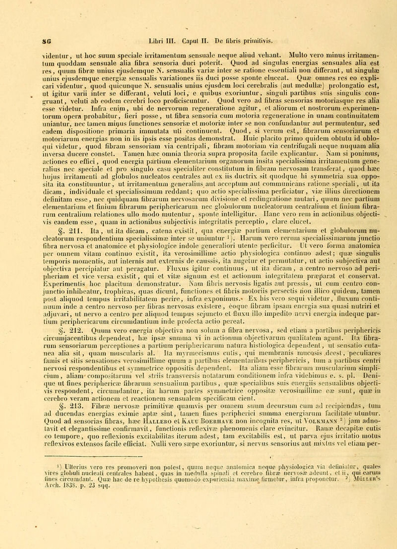 >identiir, iit hoc suum spcciale irritamenlum scnsuale neque aliud veliant. Multo vero minus irritanien- tum quoddam sensuale alia iibra sensoria duci poterit. Quod ad singulas energias sensuales alia est res, quum fibra; unius ejusdemque N. sensualis varia; inler se rationc essentiali uon differant, ut singulaj iinius ejusdcmque energia; sensualis variationes iis duci posse sponte eluceat. Quae omnes res eo expli- cari vidcntur, quod quicunque N. sensualis unius ejusdcm loci cerebralis (aut meduliae) prolongatio est, at igitur varii inter se differant, veluli loci, e quibus exoriuntur, singuli partibus suis siugulis con- gruant, veluti ab eodem cerebri loco proficiscuntur. Quod vero ad fibras sensorias motoriasque rcs alia esse videtur. Infra eni_m, ubi de nervorum regeneratione agitur, et aHorum et nostrorum experimen- torum opera probabitur, fieri posse, ut fibra sensoria cum motoria regeneratione in unam continuitatem uniantur, nec tamen miijus funcliones sensoria; et motoriaj inter se non confundantur aut permutentur, sed eadem dispositiono primaria immutata uti continuent. Quod, si verum est, fibrarum sensoriarum et motoriarum energias non in iis ipsis esse posifas demonstrat. Huic placito primo quidem obtutu id oblo- qui vidctur, quod fibram sensoriam via centripali, fibram motoriam via centrifugali neque nuquam aUa inversa ducere constet. Tamen btec omnia thcoria supra proposita facile explicanlur. Nam si ponimus, actiones co effici, quod energia partium elemenlarium organorum insita specialissima irritamenlum gene- ralius nec speciale et pro singulo casu specialiter constitutum in fibram nervosam trausferal, quodhajc luijus irritamenti ad globulos nucleatos centrales aut ex iis ductrix sit quodque hi symmetria sua oppo- sita ita constituuntur, ut irritamentum generalius aut acceptum aut communicans ralione speciali, ut ita dicam, individuale et specialissimum reddant; quo actio specialissima perficiatur, via; illius directionem definitam esse, nec quidquam fibrarum nervosarum divisione et redingratione mutari, quum nec partium elementarium et finium fibrarum peripbericarum nec globulorum nucleatorum centralium et finium fibra- rum centralium relationes ullo modo mutentur, sponte intelligitur. Ilanc vero rera in actionibus objecti- vis eandem esse, quam in actionibus subjectivis integritatis perceptio, clare elucet. §. 211. Ita, utitadicam, catena existit, qua energias partium elementarium et globulorum nu- cleatorum respondentium specialissimai inter se uniuntur '). Ilarum vero rerum speciaHssimarum junctio fibra nervosa et anatomice et pbysiologice indole generaliori utente perficitur. Ut vero forma anatomica pcr omnem vitam continuo existit, ita verosimillime actio physiologica continuo adest; quffi singulis temporis momentis, aut internis aut externis de caussis, ila augetur et perrautatur, iit actio subjectiva aut objectiva percipiatur aut peragatur. FIuxus igitur continuus, ut ita dicam, a centro nervoso ad peri- pheriam et vice versa existit, qui et vita3 signum est et actionum integritatem prajparat et conservat. Experimentis hoc placitum demonstratur. Nara fibris nervosis Hgatis aut pressis, ut cura centro con- junctio inhibcatur, trophicas, quas dicunt, funcliones et fibris motoriis persectis lion iUico quidem, tamen post aliquod terapus irritabilitatem perire, infra exponimus.- Ex his vcro sequi videtur, lluxum conti- nuum inde a centro nervoso per fibras nervosas existere, eoque fibram ipsam energia sua quasi nutriri et adjuvari, ut nervo a centro per aliquod tempus sejuncto et fluxu illo impedito nervi energia indeque par- tium periphericarum circumdantium inde profecta actio pereat. §. 212. Quum vero energia objectiva non solum a fibra nervosa, sed etiam a partibus peripbericis circumjacentibus dependeat, hae ipsae surama vi in actionum objectivarum qualitatem agunt. Ila fibra- rum sensoriarum perceptioues a partium peripbericarum natura bistiologica dependent, ut sensatio cuta- nea alia sit, quam muscularis al. Ita myrmecismus cutis, qui membranis mucosis deest, peculiares famis et siiis sensationes vcrosiraillime quum a partibus elemeutaribus peripbericis, tum a partibus centri nervosi respondentibus et symmetrice oppositis dependent. Ita aliara esse fibrarum muscularium simpli- cium, aHamcompositarura vel striis transversis notatarum conditionem infra videbimus e. s. pl. Dcni- que ut fines periphericaj fibrarum sensualium partibus, quce specialibus suis energiis sensualibus objecti- vis respondent, circumdantur, ita harum partes symmetrice oppositae verosimillime eai sunt, quffi in cerebro veram actionem et reactionem sensualem specificam cient. §. 213. Fibra3 uervosaj primitivfe quamvis per omnera suura decursum cum ad recipiendas, tum ad ducendas energias eximie aptffl sint, taraen fines peripherici siunma energiarum faeilitate utuntur. Quod ad sensorias fibras, btec Hallero et Kauu Boeuhave non incognita res, nt Volkmann -) jam adno- tavit et elegantissime confirmavit, functionis reflexivaj phenomenis clare evincitur. Ranaj decapitae cutis eo terapore, quo reflexionis excitabiHtas iterum adest, tam excitabilis est, ut parva ejus irritatio motus reflexivos extensos facile efiQciat. NuIIi vero saepe exoriuntur, si nervus sensorius aut mixtus vel etiam per- ^) Ulterius vero res promoveri non potest, quum neque anatoniica neque physiologica via definiaiur, quales vires globuli nucleafl ceiitrales haljent, quas in luedutla spinali et cerebro nbrae nervosa; aJeunt, et ii, qui earu;w fmes circuradant. Quae Irac de re hvpothesis quomodo experienlia maxime firmetur, infra proponetur. ^ ■■ ' Arch. 1838. p. 23 sqq.