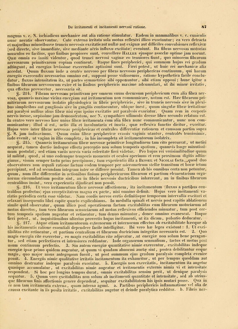 De irrilauienli el incitamenti nerv.osi ratione. S* magniis v. c. N. ischiadicus nieclianice aut alia ratione stimulatur. Eadem in mamnialibus v. c. cuuiculis nuuc necatis observantur. Cute externa irritata sola motus reflcxivi illico exoriuntur; ca vero detracta etmajoribus minoribusve truncis nervosis excitatis aut nullae aut exiguse aut difficiles convulsiones reflexiviB (sed directe, sive immediate, sive mediante aeris influxu excitatae) eveniunt. Ita fibras nervosas motorias musculos 60 facilius, quo finibus propiores sunt, convellere IIaller ejusque asseclaj optime jam norunt. Quae omnia eo iuniti videntur., quod trunci nervosi vaginas eo tenuiores fiunt, quo minorem fibrarura nervosarum primitivarum copiam confinent. Itaque fiues peripherici, qui summam hujus rei gradum adtingunt, ad energias levissime esercendas aptissimi sunt. Fi6ri potest, ut huic rei mechanicae alia accedat. Quum fluxuni inde a centro nervoso per fibras nervosas periphericas coutinuum, qui harum energiis exercendis necessarius omnino est, supponi posse vidissemus, ratione hypothetica facile conclu- datur, fluxus intensitatem ita, ut partes symmetrice sibi opponuntur, sibi etiam opponi; hunc igitur a finibus fibrarum nervosarum exire et in finibus periphericis maxime adcumulari, ut ihi minor irritatio, qua effectus provocelur, necessaria sit. §. 214. Fibram nervosam primitivam per omnem suum decursum periphericum cum alia fibra ner- vosa, quamvis maxime vicina energiam aut irritamentum non coramunicare, notum est. Ilajc fibrarum pri- mitivarum nervosarum isolatio physiologica in fibris periphericis, sive in truncis nervosis sive in plexi- bus simplicibus aut gangliosis sive in gangliis contineantur, ubique inest, quum singuhB fibraj irritatioue aut paralysi uullius alius fibr;e nisi ejus ipsius excitatio aut paralysis exoriatur. Quara rem in corporis nervis inesse, sa;pissime jam demonstratum, nec N. sympathico ullimodo deesse Ubro secundo relatum est. In centro vero nervoso hfec unius fibras irritamenta cum aha fibra nunc communicantur, nunc non com- municanlur; illud si est, actio illa et involuntaria et inscia, quae reflexiva functio dicitur, exoritur. Hujus vero inter fibras nervosas periphericas et centrales difierentiaj rationera et caussam partira supra §. 8. jara indicavimus. Quum enim fibra! peripherica3 crassis vaginis utantur, centralSs tenuissimis, inde evenit, ut vagina in ilhs completa, in his incompleta sit irritaraentorum isolatrix. §. 215. Quamvis irritamentura fibrae nervosaj primitivte longitudinem tam cito percurrat, ut metiri nequeat, tamen ductio indeque eflecta perceptio non solum temporis spatium, quamvis longe minutissi- raum postulat, sed etiam variis nervis varia celeritate fieri videtur. Pro hujus rei verisiniilitudine quuni id militat, quod, si uno eoderaque temporis momento et oculos aperimus et rem proximara digitis adtin- gimus, visum semper lactu prius percipimus, tum experientia illa a Bessel et Nicolai facta, ,quod duo ohservatores non aequali ratione factum eodem tempore per niicrometrum stellne transitura et horaa ictum percipiant, sed ad secundara integrara inter se diflerre possint. Tamen ab his omnibus certa non petuntur, quum, num illaj differentiaj in actionibus finium periphericarum fibrarum et partium elemcntarium orga- norum circumdantium positae sint, an in fibris nervosis ductricibus inhaereant, an in finihus fibrarum centralibus insint, vera experientia dijudicari non possit. §. 216. Ut vero irritamentum fibraj nervosaj affectionem, ita incitamentum (fluxus a partibus cen- trahbus profectus) ejus receptivitatem niagna ex parte, nisi omnino definit-. llujus vero incitamenti va- riatio periodica certa esse videtur. Nam cordis nervos certis definitisque temporum intervallis excitari et lelaxari insequentis libri capite quarto explicabimus. In medulla spinaH et nervis post capitis ablationem simile quid observatur, quum illico post operationem faclam excitabilitas cum fibrarum motoriarum ad motus directos , tum Vero fibrarum sensoriarum ad motus reflexivos efficiendos minuatur, tum post cer- tum temporis spatium augeatur et retineatur, tura denuo minuatur, donec omnino evanescat. Itaque fieri potest, ut, inquisitionibus ulterius provectis hujus incitamenti, ut ita dicam, pulsatio deducalur. ^. 217. Atque etiam irritamentorum externorum et internorum effectus ab excitabilitate haecque ab his incitamentis ralione essentiali dependere faciie intelligitur. Ibi vero hae leges existunt: 1. Ut exci- tibilitas rite retineatur, et partium centraHum et fibrarum ductriciura integritas necessaria est. 2. Quo magis energia rite exercetur, eo magis excitabilitas rite adjuvatur, .ut energiae non solum bene peragan- tur, sed etiam perfectiores et intensiores reddantur. Inde organorum sensualium, tactus et motus post usum continuum perfectio. 3. Sin autem energiae quantitative nimie exercentur, excitabilitas indeque energiae ipsae primo quidem augentur, at quum vi quadam abnormi auctte sint, postea debilitantur eoque magis, quo major nisus antegre^sus fuerit, ut post summum ejus gradum paralysis completa evenire possit. 4. Energiis nimie qualitative initatis incitamentum ita exhauritur, ut per tempus quoddara aut oninino destruatur indeque paralysis exoriatur. 5. Energiis non exercitatis, incilamentum ita augetur quasique accumulatur, ut excitabilitas nimie augcatur et irritamentis externis nimia vi et intensitate respondeal. Si hoc per longius tempus durat, omnis excitabilitas sensim perit, ut denique paralysis sequatur. 5. Quura vero excitabihtas non solum ab incilamenti quantitate et intensitate, sed ab utrius- que fibrarum finis affectionis genere dependcat, sequitur excilabilitatem his ipsis mutari posse. Qua in re non tam irritamenta externa , quam interna agunt. a. Partibus pcriphericis inflammatione yel alia de caussa excitantc in iis posfta irritalis, excitabilitas augetur el deinde paialytica redditur. b. Fibris ner-
