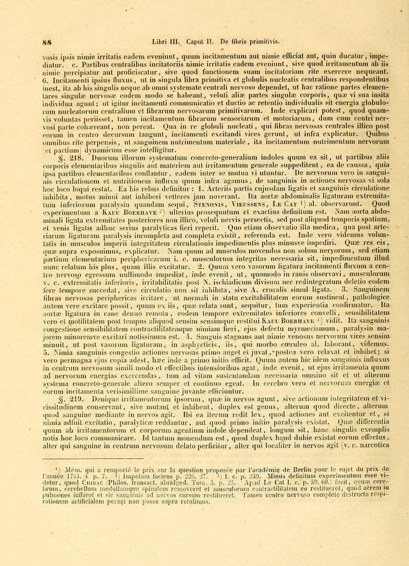 <.» vosis ipsis niniie irrilatis eadeni eveniunl, quuni incilamontnm aut nimie efficiat aut, quin ducatur, impe- diatur. c. Partibus cenlralibus incitatoriis nimie irrilatis eadem evoniunt, sive quod irrilamentum ab iis nimie percipialur aut proficiscatur, sive quod functionem suam incilatoriara rite exercere nequeant. (j. Incilamenli ipsius fluxus, ut in singula Dbra primitiva et globulis nuclealis centralibus respondenlibus inest, ita ab Lis singulis neque ab omni systemate centrali nervoso dependet, ut hac ratione partes clemen- lares singula? nervosaj eodcm modo se habeant, veluti alice partes singula; corporis, qua; vi sua insita individua agunt; ut igitur incitamenti communicalio et ductio ac relenlio individualis sit energia globulo- rum nucleatorum centralium et fibrarum nervosarum primitivarum. Inde explicari potest, quod quam- vis volunlas periisset, lamen incitamentum fibrarum sensoriarum et motoriarum, dum cum centri ner- vosi parte coh.ereant, non pereat. Qua in re globuli nucleati, qui fibras nervosas centrales illico post (>orum in ccntro decursum tangunt, incitanienti excitandi vices gerunt, ut infra explicalur. Quibus omnibus rite perpensis, ut sanguinem nutrinicntum niateriale , ita incitamentum nutrimentum nervorum fet parlium) dynamicum esse inlelligitur. §. 218. Duorum illorum systematum concrelo-generalium indoles quum ea sit, ut partibus aliis corporis elemenlaribus singulis aut materiem aut irritamentum generale suppeditent, ea de caussa, quia ipsa parlibus elemcntaribus condantur, eadem inter se mutua vi utuntur. De nervorum vero iu sangui- nis circulatioucm et nutrilioncm influxu quum infra agamus, de sanguinis in actioncs nervosas vi sola hoc loco loqui restat. Ea his rebus definitur : 1. Arteriis partis cujusdam ligatis et sanguinis circulatione inhibita , motus minui aut inhiberi velteres jam noverant. Ita aorta; abdominalis ligaturam extremita- tum inferiorum paralysin quandam sequi, Stenoivis, Vieussens, Le Cat i)al. observarunt. Quod experimenlum a Kauu Boerhave-) ulterius prosequutum ct exaclius definitum est. Nam aorta abdo- minali ligata exlremitates posterioresnon illico, veluti nervis persectis, sed post aliquod temporis spatiura, et venis ligatis adhuc serius paralylicas fieri reperit. Quo etiam observatio illa medica, qua post arle- riarum ligaturam paralysis incompleta aut completa existit, referenda est. Inde vero videmus volun- latis in musculos imperii integritatem circulationis impediraentis plus minusve impcdiri. Quae res eis, quaj supra exposuimus, explicatur. INam quum ad musculos movendos non solum neryorum, sed etiam paitium elementarium periphericarum i. e. musculorum integritas necessaria sit, impedimentum illud nunc relatum his plus, quam iUis excitatur. 2. Quum vero vasorum ligatura incitamenti fluxum a cen- tro nervosp egressum nulliraodo impediat, inde evenit, ut, quomodo ia ranis observavi, musculorum v^ c. extremitatis inferioris, irritabilitatis post IV. ischiadicum divisum nec redintegratum deletio eodem fere tempore succedat, sive circulatio nou sil inhibila, sive A. cruralis simul ligata. 3. Sanguinem fibras nervosas periphericas irntare, ut normali in sfatu excilabilitatem eorum sustineat, pathologice autem vere excilare possit, quumexiis, qua3 rclata sunt, sequitur, tum experientia confirmatur. Ita aortee ligalura in cane denuo remota , eodem lempore cxtremilates inferiores convelli, sensibililatera vero el molilitatem post terapus aliquod sensim sensiraque reslilui Kauu Boerhave ^) vidil. Ila sanguinis cougestione sensibilitatem contractilifatemque nimiam fieri, ejus defectu myrmecisraum, paralysin ma- jorera minoremve excitari nolissimum est. 4. Sanguis stagnans aul nimie venosus nervorum vires sensim minuit, ut post vasorum ligaluram, in asphycticis, iis, qui morbo cOeruleo al. laborant, videmus. 5. Niraia sanguinis congeslio acliones nervosas primo auget et juvat ,*postea vero rclaxat et inhibet; si vero permagna ejus copia adest, ha?c inde a primo inilio efficit. Quum autera hic idem sanguinis influxus in centrum nervosura siraili modo et effeclibus inlensioribus agat, inde evenit, ul ejus irrilamenta quum ad nervorura encrgias exercendas, tum ad vitam sustenlandam necessaria oranino sit ct ul alterura systema concrelo-generale altero semper et coutinuo egeat. In cerebro vero et nervorum energia; ef eorum incilamenta verisimillime sanguine juvanle efficiuntur. §. 219. Denique irritamentorum ipsorum, quaj in nervos agunt, sive actionum integritatem et vi- cissitudinem conservant, sive mutant et inhibent, duplex est genus, alterura quod directe, alterum quod sanguine raediante in nervos agit. Ibi ea iterura redit lex, quod actiones aut excitentur et, si nimia adfuit excitatio, paralyticaj reddantur, aut quod primo inilio paralysis exislat. Qute diflerenlia quum ab irritaraentorum et corporum agentium indole dependeat, longura sit, hanc singulis exemplis notis hoc loco communicare. Id tanlum monendum est, quod duplex haud dubie existat eorum effectus, aller qui sanguine in cenlrum nervosum delato perficilur, alter qui localiter in nervos agit (v. c. narcotica ') Mem. qui a remporie le prix sur la queslion proposce par racademiQ de Berlin pour lc sujet du prix de Tannee 1753. 4. p. 7. -) Impetum faciens p. 226. 27. 3) I. c. p. 239. Minus delinilura experinienlum esse vi- detur, quod Chiuac (Philos. transact. abridged. Tom. 3. p. 25. Apud Le Cal 1. c. p. 59. 60.) fecil, quum cere- brum, cerebellum medullamque spinalem removeret et rausculorum contractililatem eo restilucret, quod aerem in pulniones inilaret el sic sanguinis ad uervos cursum Tcslituerct. Tamen ccalro nervQSO complete destructo rcspi- ralionem artificialem peragi non posse snpra reiuliraus.