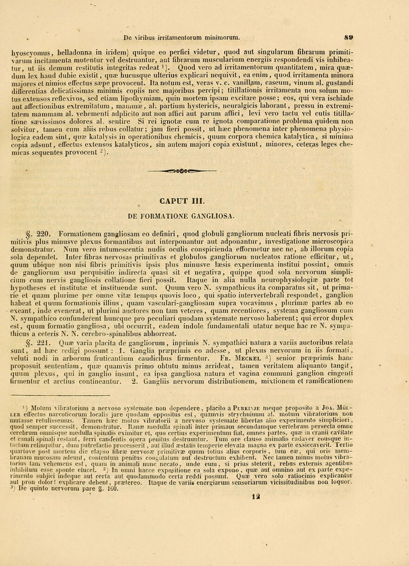 De viribus irrilamentoram minimorum. *B hyoscyomus, belladonna in iridem) quique eo perfici videtur, quod aul singularum fibrarum primiti- varum incilamenta mutentur vel destruantur, aut fibrarum muscularium energiis respondendi vis inhibea- fur, ut iis demum restitutis integritas redeat '). Quod vero ad irritamentorum quanlitatem, mira quae- dura lex haud dubie existit, quaj hucusque ulterius explicari nequivit, eaenim, quod irritamenta minora majores et nimios effectus sajpe provocent. Ita notum est, veras v. c. vanillani, caseum, vinum al. gustandi difierentias delicalissiraas minimis copiis nec majoribus percipi; titillationis irritamenta non solum mo- tus extensos reflexivos, sed etiam lipothymiam, quin mortem ipsam excilare posse; eos, qui vera ischiade aut afTectionibus extremitalum, mammaj, al'. parlium hystericis, neuralgicis laborant, pressu in extrerai- tatera mammara al. vehementi adplicito aut non affici aut parum affici, levi vero tactu vel cutis titilla- tione sEEvissimos dolores al. sentire Si rei ignotae cum re ignota comparatione problema quidem non soIviLur, tamen cum aliis rebus collatur; jam fieri possit, ut htec phenomena inter phenomena physio- logica eadem sint, quaj katalysis in operationibus chemicis, quum corpora cbemica katalytica, si minima copia adsunt, efTectus extensos kalalyticos, sin autem majori copia existunt, minores, cetei:as leges cher micas sequentes provocent ■^). CAPUT III. DE FORMATIONE GANGLIOSA. §. 220. Formationem gangliosam eo definiri, quod globuli gangliorum nucleati fibris nervosis pri- mitivis plus minusve plexus forraantibus aut interponantur aut adponantur, investigatione microscopica demonstratur. Num vero intumescentia nudis oculis conspicienda efformetur nec ne, ab illorum copia sola dependet. Inter fibras nervosas primitivas et globulos ganglioriwn nucleatos ratione efficitur, ut, quum ubique non nisi fibris primitivis ipsis plus minusve laesis experimenta institui possint, omnis de gangliorum usu perquisitio indirecta quasi sit et negativa, quippe quod sola nervorum simpli- cium cum nervis gangliosis coUatione fieri possit. Itaque in alia nulla neurophysiologise parte tot hypotheses et instituta; et instituendaj sunt. Quum vero N. syrapathicus ita coraparatus sit, ut prima- rie et quam plurime per omne vita3 tempus quovis loco, qui spatio intervertebrali respondet, ganglion habeat et quum formationis illius, quam vasculari-gangliosam supra vocavimus, plurimaj partes ab eo exeant, inde evenerat, ut plurimi auctores non tam veteres, quara recentiores, systema gangliosum cum N. sympatbico confunderent huncque pro peculiari quodam systemate nervoso haberent; qui error duplex est, quum formatio gangliosa, ubi occurrit, eadem indole fundamentali utatur neque hac re N. sympa- thicus a ceteris N. N. cerebro-spinalibus abborreat. §. 221. Quse varia placita de gangliorum, inprimis N. sympathici natura a variis auctoribus relala sunt, ad btec redigi possxmt : 1. Ganglia prfeprimis eo adesse, ut plexus nervorum in iis formati, veluti nodi in arborum fruticantium caudicibus firmentur. Fr. Meckel ^) senior prseprimis hanc proposuit sententiam, quaj quamvis primo obtutu minus arrideat, tamen veritatem aliquanto tangit, quum plexus, qui in ganglio insunt, ea ipsa gangliosa natura et vagina communi ganglion cingenti firmentur et arctius contineantur. 2. Gangliis nervorum distributionem, mixtionem et ramificationem ^) Moluni vibraloriuni a nervoso syslemale non dependere, placilo a Plrkinje meque proposito a Joa. Miii.- i.ER efTectus narcolicorum localis jure quodam opposilus est, quamvis stryclininum a!. molnm vibratoriuni nqn mutasse retulissemus. Tamen hiEC molus vibratorii a nervoso systeraate libertas aiio experimento simpliciori, quod seraper successit, demonslratur. Rana; niedulla spinali inter primam secundamque vertebram pcrsecta omne cercbrura omnisque medulla spinalis eximitur ct, quo certius experimentum fiat, omnes partes, qute in cranii caviiate el canali spinali reslant, lerri canJentis opera penitus destruuntur. Tum ore clauso animalis cadayer eousque iii- l.iclum relinquilur, dum putrefactio processerit, aul illuJ aestalis temperie elevata masna ex parte exsiccaverit. Tertio quariove posl niortem die elapso librae nervosaj primitivac quum totius alius corporis , tum es, qui oris mem- branatn mucosam adeunt, conlentum penitus cooyulalum aut destructum exhibent. Nec tamen minus niotus vibra- lorius lam vehemcns est, quani in animali nunc necato, unde eum, si prius steterit, rebus externis agenlibus inhibitura esse sponte elucet. ^) In omni hacce expo^itione ea sola e.xpouo, qua?. aut omnino aut ex parte expe- rinienlo subjici mdeque aut certa aut quodammodo certa reddi possunt. Quac vero solo ratiocinio explicanlur aut pron dolor! explicare debenf, praelereo. Itaque cle variis energiarum sensoriarum vicissitudinibus non loquor. 3) De quinlo nervorum pare §. 160.