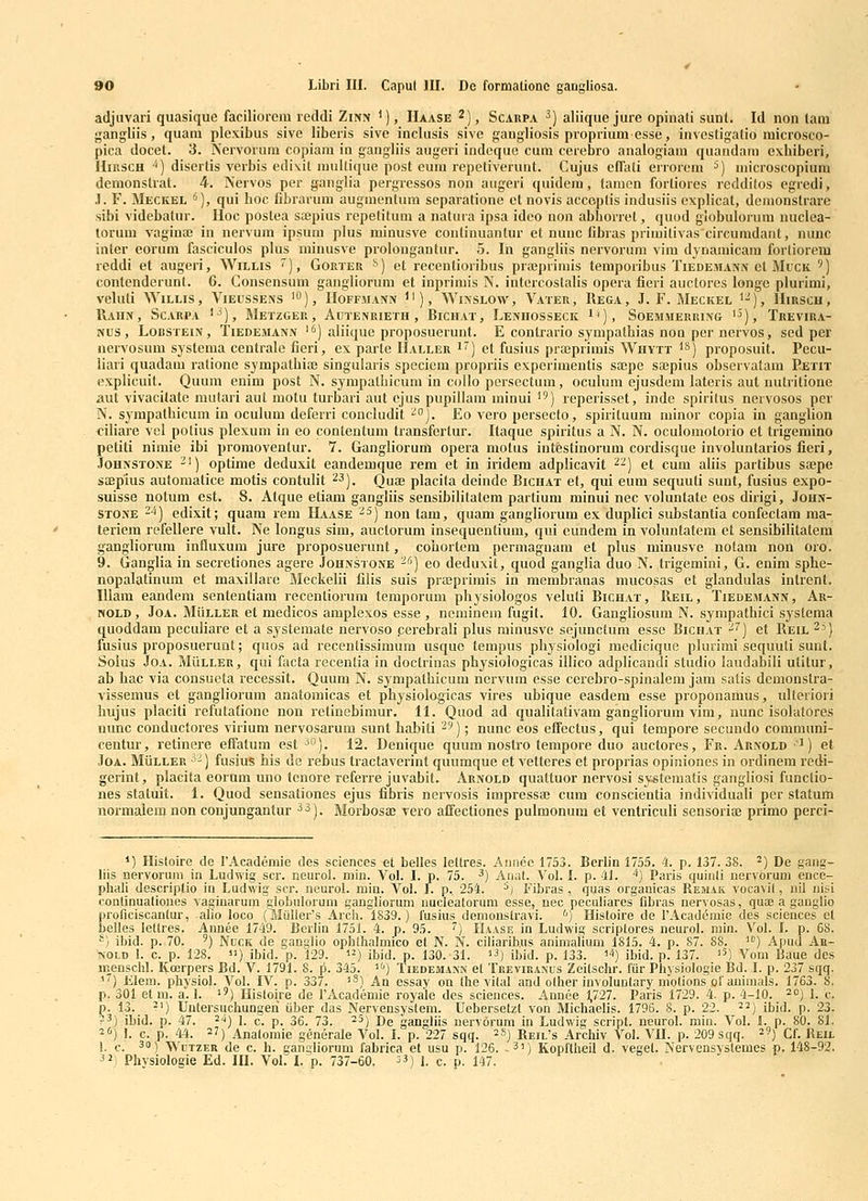 adjiivari quasique faciliorem reddi Zinn '), Haase ^), Scarpa ^) aliique jure opinali sunt. Id non lam gangliis, quani plexibus sive liberis sive inclusis sive gangliosis proprium esse, investigatio raicrosco- pica docet. 3. Nervoruni copiam in gangliis augeri indcque cum cerebro analogiam quandam exbiberi, HiRSCH ^5) discrtis vcrbis edi\it miillique post eum repetiverunt. Cujus cfTaii errorcm ^) microscopium demonstral. 4. Nervos per ganglia pergressos non aiigeri quidem, tamen forliores redditos egredi, .1. F. Meckel ^), qui hoc Cbrarum augmenlum separatione ct novis acceptis indusiis cxplical, dcmonstrare sibi videbatur. Hoc postea sajpius rcpetitum a natura ipsa idco non abborrel, quod globulorum nuclea- lorum vaginaj in nervum ipsum plus minusve conlinuantur et nunc fibras primitivas circumdant, nunc inter eorum fasciculos plus minusve prolongantur. 5. In gangliis nervorum vim dynamicam forliorem reddi et augeri, Willis '), Gorter ^) et recentioribus piffiprimis temporibus Tiedemann el Muck ') coutenderunt. 6. Consensum gangliorum et inpiimis N. intercostalis opera fieri auctores longe plurimi, veluli AViLLis, Vieussens 'O), Hoffaiann ), Winslow, Vater, Rega, J. F. Meckel '^), Hirscu, RaHN, ScARPA '-^), MetZGER, AuTENRIETH , BlCHAT, LeNHOSSECK 1'), SOEMMERRING '^), TrEVIRA- Nus , Lobstein , TiEDEMANN ' ^) aliiquc proposucrunt. E contrario sympathias non per nervos, sed per neivosum syslema centrale fieri, ex parte IIaller i) ct fusius pra>primis Whytt 'S) pioposuit. Pccu- liari quadam ralione sympathia; singularis speciem propriis experimentis sxpe sajpius observatam Petit explicuit. Quum enim post N. sympalhicum in collo persectum, ocuhjni ejusdem lateris aut nutritionc aut vivacitate mutari aul motu turbari aut cjus pupillam ininui ) reperisset, inde spirilus nervosos pcr N. sympathicum in oculum deferri concludit '°]. Eo vero persecto, spirituum minor copia in ganglion ciHare vel potius plexum in eo contentum transfertur. Itaque spiritus a N. N. oculomotorio et trigemino petiti niraie ibi promoventur. 7. Gangliorum opera motus intestinorum cordisque involuntarios fieri, Johnstone -') optime deduxit eandemque rem et in iridem adplicavit ^^) et cum aliis partibus sajpe sajpius automatice motis contulit 23j. Qugj placita deinde Bichat et, qui eum sequuti sunt, fusius expo- suisse notum est. 8. Atque etiam gangliis sensibilitatem partium minui nec voluntate eos dirigi, John- Stone -^) edixit; quam rem Haase ■^^) non tam, quam gangliorum ex duplici substantia confectam ma- teriem refellere vult. Ne longus sim, auctorum insequenlium, qui cundem in voluntatem ct sensibilitatem gangliorum influxum jure proposuerunt, cohortem permagnam et plus minusve nolam non oro. 9. Ganglia in secretiones agere Johnstone -'') eo deduxit, quod ganglia duo N. trigemini, G- enini sphe- nopalatinum et maxillarc Meckelii filis suis prajprimis in membranas mucosas et glandulas intrent. IUara eandera sententiam recentiorum temporura physiologos veluti Bichat, Reil, Tiedemann, Ar- nold , JoA. MiiLLER et medicos amplexos esse , ncminem fugit. 10. Gangiiosum N. sympathici systema quoddam pecuHare et a systemate nervoso perebrali plus rainusve sejunctura esse Bichat ^^] et Reil ^'•) fusius proposuerunt; quos ad recentissimum usquc tempus physiologi medicique plurimi sequuti sunl. Solus JoA. MiiLLER, qui facta recenlia in doctriuas physiologicas illico adplicandi studio laudabili utitur, ab hac via consueta recessit. Quuni N. sympatiiicura nervum esse cerebro-spinalera jara satis demonstra- vissemus et gangliorum anatomicas et physiologicas vires ubique easdera esse proponaraus, ulteriori hujus placiti refutafione non relinebiraur. 11. Quod ad qualitativam gangliorum vim, nunc isolatores nunc conductores virium nervosarum sunt habiti -'^); nunc eos effectus, qui terapore secundo comimini- centur, retinere effatum est ^o). 12. Denique quura nostro terapore duo auctores, Fr. Arnold ^) et JoA. MiiLLER ^'-) fusius his de rebus tractaverint quumque et vetteres et proprias opiniones in ordinem redi- gerint, placita eorum uno tenore referre juvabit. Arnold qualtuor nervosi sy^tematis gangliosi functio- nes statuit. 1. Quod sensationes ejus fibris nervosis impressa; cum conscientia individuali per statum normalem non conjungantur ^^). Morbosae vero aifectiones pulmonum et ventriculi sensoriaj primo perci- 1) Histoire de rAcademie des sciences et belles lettres. Aiinec 1753. Berhn 1755. 4. p. 137. 38. ^) De gang- liis nervoruni in Ludwig scr. neurol. min. Vol. I. p. 75. ^) Aiiat. Vol. I. p. 41. '') Paris quiiiti iiervorum ence- phali descriptio in Ludwig scr. neurol. mia. Vol. 1. p. 254. ^j Fibras , quas organicas Remak vocavit, nil iiisi conlinualioues vagiuarum giobuloium gangliorum iiucleatorum esse, nec peculiares fibras uervosas, qua3 a ganglio proriciscantur, alio loco (Muller's Arcli. 1839.) fusius denionstravi. '') Histoire de rAcad6mie des sciences el belles lettres. Annee 1749. Berlin 1751. 4. p. 95. ') Haase in Ludwig scriptores neurol. min. Vol. I. p. 68. ^^) il)id. p. 70. 9) NucK de ganglio ophlhalmico et N. N. ciliarib.us animalium 1815. 4. p. 87. 88. ) Apud Ar- NOLD L c. p. 128. ) ibid. p. 129. ) ibid. p. 130. 31. ) ibid. p. 133. ^^) ibid. p. 137. '^) Vom Baue dcs m_^enschl. Koerpers Bd. V. 1791. 8. p. 345. i') Iiedemann el Treviranus Zeitschr. fur Physiologie Bd. I. p. 237 sqq. ^) Klem. physiol. Vol. IV. p. 337. '^) An essay on Ihe vital and other iuvoluntary uiolions of animals. 1763. 8. p. 301 et m. a. 1. '') Hisloire de rAcademie royale des sciences. Annee 1,727. Paris 1729. 4. p. 4-10. ^oj i. ,.. p. 13. ^') Untersuchungeri iiber das Nervensystem. Uebersetzt von Michaelis. 1796. 8. p. 22. ^^) ibid. p. 23. ?3) ibid. p. 47. 24) 1. c. p. 36. 73. ^^) De gangliis uervorum in Ludwig script. neurol. miu. Vol. L p. 80. 81. ^fi) L c. p. 44. 27) Analomie generale Vol. I. p. 227 sqq. ^S) Reil's Archiv Vol. VII. p. 209 sqq. ^9) cf. Reil 1. c. 3) WcTZER de c. h. gangliorum fabrica et usu p. 126. -3)) Kopftheil d. veget. Nervensystemes p. 148-92. ^2) Physiologie Ed. HI. Vol. I. p. 737-60. 33) j. ^. p. 147.