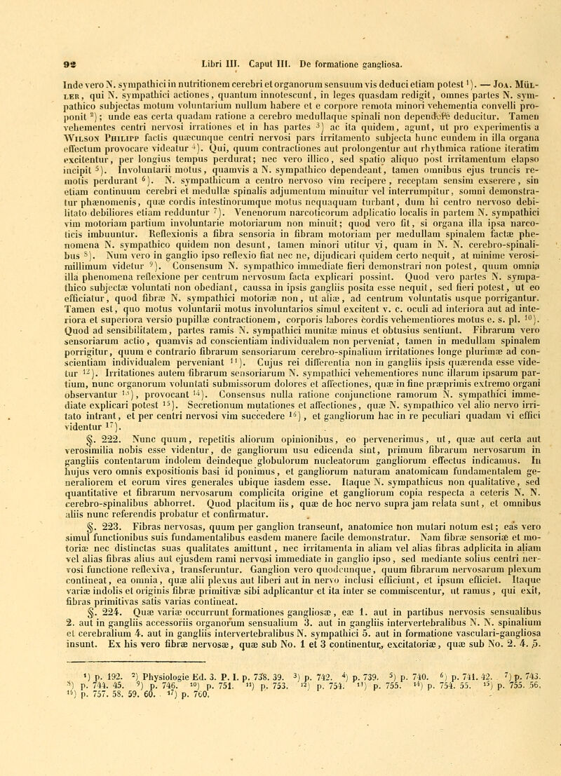 Inde veroN. sympathiciinnutiitionemcercbrietorganoriuusensuum visdeducietiaiu polest'). — Joa. MiiL- lEU, qui N. s^mpatliici actioncs, quantum innotescunt, in leges quasdam redigit, omnes partcs N. sym- pathico subjectas motum vohmtarium nullum habere ct e corpore remota minori vehementia convelli pro- ponit ^); unde eas certa quadam ratione a cerebro medullaque spinali non dependViCe deducitur. Tamen vehementes centri nervosi irrationes et in has partes ^) ac ita quidem, agunt, ut pro experimcnlis a WiLSON PniLirp factis quaecunque centri nervosi pars irritamento suhjecta hunc eundem in illa organa effeclura provocare videatur ^). Qui, quum contractiones aut prolongentur aut rhythmica ratiouc iteralini excitentur, per longius tempus perdurat; nec vero illico, sed spatio aliquo post irritamenlum elapso incipit ^). Involuntarii motus, quaravis a N. sjmpathico dependeant, tamen omnibus ejus truncis re- niotis perdurant *). N. sympathicum a centro nervoso vim recipere , receptam sensim exserere, sin etiam continuum cerehri et medullai spinalis adjumenlura minuitur vel interrunipitur. somni demonstra- lur phaenomenis, qu* cordis intestinoiumque motus ncquaquam turbant, dum hi centro nervoso debi- litato dehiliores etiam redduntur ^). Venenorum narcoticorum adplicalio localis in partem N. sympathici vim motoriam partium involunlarie motoriarum non minuit; quod vero fit, si organa illa ipsa narco- ticis imbuunlur. Reflexionis a fibra sensoria in fibram motoriam per medullam spinalem factai phe- nomena N. sympathico quidem non desunt, laraen minori utitur yi, quara in N. N. cerebro-spinali- bus S). Nura vero in ganglio ipso reflexio fiat nec ne, dijudicari quidem cerlo nequit, at minime verosi- raillimum videlur '). Consensum N. syrapathico imraediate fieri demonstrari non potest, quura orania illa phenomena reflexione per centrum nervosum facta explicari possint. Quod vero partes N. sympa- thico subjectaj voluntati non obediant, caussa in ipsis gangliis posita esse nequit, sed fieri potest, ut eo cfficiatur, quod fibia; N. sympathici motoriae non, utalia;, ad centrum voluntatis usque porrigantur. Tamen est, quo motus voluntarii motus involuntarios siraul excitent v. c. oculi ad interiora aut ad inte- liora et superiora versio pupillae contractionem, corporis lahores fcordis vehemenliores motus e. s. pl. ^'^). Quod ad sensibilitatera, partes ramis N. sympathici munitaB minus et obtusius sentiunt. Fibrarum vero sensoriarura actio, quamvis ad conscientiam individualem non perveniat, tamen in medullara spinalem porrigitur, quura e contrau'io fihrarum sensoriarum cerebro-spinalium irritationes longe plurimae ad con- scientiam individualem perveniant ''). Cujus rei dilTerentia non in gangliis ipsis quairenda esse vide- lur '^). Irritationes autem fibrarum sensoriarum N. sympathici vehementiores nunc illarum ipsarum par- tium, nunc organorum voluntati suhmissorum dolores et alFectiones, quae infine prajprimis extrerao organi observantur '•'), provocant'•*). Consensus nulla ratione conjunclione ramorum N. sympathici imme- diate explicari potest '^). Secretionum mutationes et alfectiones, quae N. syrapathico vel alio nervo irri- tato intrant, et per centri nervosi vim succedere i''), et gangliorum hac in re peculiari quadam vi effici videntur i'). §. 222. Nunc quiim, repetitis aliorum opinionibus, eo pervenerimus, ut, quaj aut cerla aut verosimiHa nobis esse videntur, de gangliorum usu edicenda sint, priraura fibraruni nervosarum in gangliis contentarum indolem deindeque glohulorum nucleatorura gangliorum efTectus indicamus. In hujus vero omnis expositionis hasi id poniraus, et gangliorum naturam anatomicam fundamentalera ge- iieraliorem et eorum vires generales ubique iasdem esse. Itaque N. sympathicus non qualitative, sed quantitative et fibrarum nervosarum complicita origine et gangliorum copia respecta a ceteris N. N. cerebro-spinalihus abhorret. Quod placitum iis, quae de hoc nervo supra jam relata sunt, et omnibus aUis nunc referendis probatur et confirmatur. §. 223. Fibras nervosas, quum per ganglion transeunt, anatomice non mutari notum esl; eas vero simul functionihus suis fundamentalihus easdem manere facile deraonstratur. Nam fibriE sensoriae et ino- torisB nec dislinctas suas qualitates amittunt, nec irritamenta in aliam vel alias fihras adplicita in aliam vel alias fibras alius aut ejusdem rami nervosi iraraediate in ganglio ipso, sed raediante solius centri ner- vosi functione reflexiva, transferuntur. Ganglion vero quodcunque, quura fibrarum nervosarum plexum contineat, ea omnia, quae alii plexus aut liheri aut in nervo inclusi cificiunt, et ipsum efficiet. Itaqiie variae indolis et originis fibrae primitivaj sibi adplicantur et ita inter se commiscentur, ut ramus , qui exit, fibras primitivas satis varias contineat. §. 224. Quae vaiiae occurrunt formationes gangliosa;, eaj 1. aut in partibus nervosis sensualibus 2. aut in gangliis accessoriis organorum sensualium 3. aut in gangliis intervertebralibus N. N. spinalium et cerebraUura 4. aut in gangliis intervertebralibus N. syrapalhici 5. aut in forraatione vasculari-gangliosa insunt. Ex his Yero fibrae nervosae, quae sub No. 1 et 3 continentur,, excitatoriae, quaj sub No. 2. 4. ,5. >) p. 192. 2) Physiologie Kd. 3. P. I. p. 73^8. 39. 3) p. 742. i) p. 739. 5) p. 740. ') p. 74 •*) p. 7-M. 45. 9) p. 746. 10) p. 751. u) p. 753. 131 p. 754. 11) p. 755. i^) p. 754. 55 «) p. 757. 58. 59. 60. ■ i?) p. 7t0 ' 741. 42. . 7) p. 743. ^ »5) p. 75.5. 56.