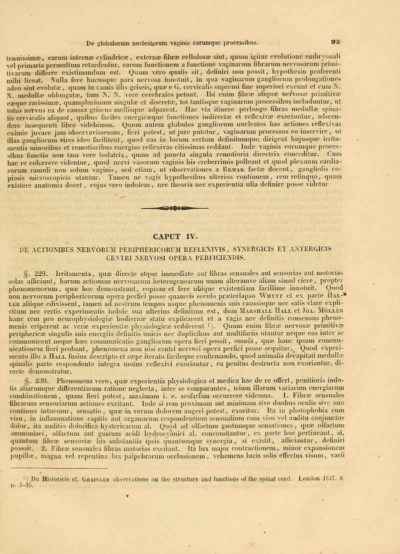 De globulorum nucleatorum vaginis earumque processibus. 9S tenuissimae, earum internae cylindricse, exfernfE fibrfe cellulosse sint, quum igitur evolutione embryonali vel primaria permultum retarclentur, earum functionem a functione vaginarum fibrarum nervosaruni primi- tivarum differre existimandum est. Quum vero quafis sit, definiri non possit, hypothesin proferenti mihi liceat. NuUa fere hucusque pars nervosa innotuit, in qua vaginarum gangliorum prolongationes adeo sint evolutaj, quam in ramis illis griscis, quae e G. cervicalis supremi fine superiori exeuut et cum K. N. meduUffi oblougataj, tum N. N. vere cerebrales petunt. Ibi enim fibrae aliquae nerVosa! primitivae eseque rarissimaj, quamplurimum singulae et discreta?, tot lanlisque vaginarum processibus includuntur, ul totus neVvus ea de caussa griseus mollisque adpareat. Hac via itinere perlongo fibras nieduUaB spina- lis cervicalis aliquot, quibus faciles energicffique funcliones indirectfe et refle\iva3 exoriuntur, adscen- dere insequenti libro videbimus. Quum autem globulos gangliorum nucleatos has actioiies reflexivas eximie juvare jam observavissemus, fieri potest, ut jure putetur, vaginarum processus eo inscrvire, ut illas gangliorum vires ideo facilitent, quod eas in locum certum definitumque dirigent hujusque irrita- mentis minoribus et remotioribus energias rcUexivas citissimas reddant. Inde vaginis eorumque proces- sibus functio non tam vere isolatrix, quam ad puncta singula remotioria directrix concedilur. Cuni hac re cohajrere videntur, quod nervi vasorum vaginis his creberrimis polieant et quod plexuum cardia- corum ramuh non solum vaginis, sed etiam, ut observafiones a Remak facta) docent, gangliolis co- piosis microscopicis ufantur. Tamen ne vagis hypofhesibus ulferius confinuem, rem reiinquo, quam existere anafomia docet, cujus vero indolem, nec theoria nec experientia uUa definire posse videtur. CAPUT IV. 1)E ACTIONIBUS NERVORUM PERIPHERICORUM REFLEXIVIS, SYNERGICIS ET ANTERGICIS CENTRI NERVOSl OPERA PERFICIENDIS. §. 229. Irritamenfa, quae directe atque immediate aut fibras sensuales auf sensorias auf moforias solas afficiunt, harum actionum nervosarum heterogenearum unam alteramve afiam simul ciere, propfcr pheuomenorum, quae hoc demonstrant, copiam-et fere ubique exisfentiam facilHme innofuit. Quod non nervorum periphericorum opera perfici posse quamvis seculo praeterlapso Whvtt ef ex parfe Hal-* LER afiique edixissent, tamen ad noslrum tempus usque phenomenis suis caussisque nec safis clare expU- cifum nec certis experimenfis indole sua ulferius definifum est, dum Marshall IIall et Joa. Muller hanc rem pro neurophysiologia; hodiernaj sfatu explicarent et a vagis nec definitis consensus pheno- menis eriperent ac vera experientiae physiologicae redderent ^). Quum enim fibraj nervosae primifivae periphericae singuHs suis energiis definitis unicis nec dnpUcibus aut muUifarns ufantur neque eas infer sc - communicenf neque haec communicatio gangliorum opera fieri possit, omnia, qua; hanc ipsam commu- nicationem fieri probanf, phenomena non nisi cenfri nervosi opera perfici posse sequitur.^ Quod experi- menfo iUo a Hall fusius descripfo et sajpe iterafo facileque confirmando, quod auimaUs decapifafi meduUce spinalis parte respondente infegra mofus reflexivi exoriantur, ea penitus destructa non exorianfur, di- recfe demonstrafur. §. 230. Phenomena vero, quae experienfia physiologica et medica hac de re offert, penifioris indo- Hs aliarumque differenfiarum ratione neglecta, infer se comparantes, trium iUarum variarum energiarum combinafionem, quam fieri pofest, maximam i. e. sesfariam occurrere videmus. 1. Fibraj sensuales fibrarum sensoriarum actiones excifanf. Inde si rem proximam aut minimam sive duobus ocuUs sive uno continuo intuemur, sensatio , quae in verum dolorem augeri potest, exorifur. Ila iii phofophobia cum visu, in inflammatione capifis aut organorum respondenfium sensuaHum cum visu vel aiidifu conjuncfus dolor, ifa auditio dolorifica hysfericarum al. Quod ad olfactum gusfumque sensationes, qua^ olfacfum ammoniaci, olfacfum aut gustum acidi hydrocyanici al. concomifantur, ex parte huc pcrtincanf, si, quantum fibrae sensoriaj his subsfanfiis ipsis quantumque synergia, si exisfit, afficiantur, defiuiri posssit. 2. Fibra; sensualcs fibras molorias excifanf. Ifa lux major confracfionem, minor expansionem ))upilhe, niagna vel repenfina lux palpebrarum occlusionem , vehemens lucis soHs effecfus visum, varii ') De Misforicis cf. GRiiNGER observalions on tlie strucfure and functions of fhe spinal cord. Loudoa 1837. 8. 3-16,