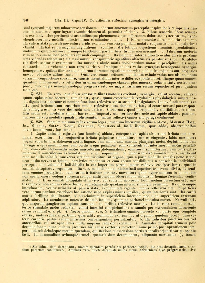 soni Ivnijxani inajorem niinoreinve tensionem, otlorum araoenorum perceplio inspiralionis ct inprimis nasi inolnm aiictum , sapor ingratns vomituritionem al. pennulta eflQciunt. 3. Fibrai scnsoria! libras sensua- l(!s cxcilant. lluc pcrlinont visus audilusque phenoineiia, qua; adectioncs dolorosas bystericarum, bypo- cbondriacorum , metaliis intoxicatorum comitantur e. s. pl. 4. Fibriu sensoriic libras motorias excitant. Ita cute irritata musculi moventur; iridis excitatio sensoria pupillain mutat; conjunctivic lactus palpebras claudit. Ita bac re permannain deglutitionis , vomitus , alvi lotiique dejectionis , seminis ejaculalionis , motuum respiratoriorum aliaruinque functionumpartem fieri, tirones non ncsciunt. 5. Fibrarum motoria ruin actio cum aclionc peculiari sensnali conjungitur. Ita bulbo ad interna directo oculus ad res proxime sitas videndas adaptatur; ila nasi mnsculis inspiratorie agenlibus olfactus vis paratur e. s. pl. 6. Molo- riis fibris sensoriaj excitantur. Ita musculis nimic motis dolor parlium motarum percipitur; eis uimis contractis dolor vebeiuens non raro exoritur. Deniquc ad bas varias synergias beterogenas synergia; liomogenea;, quibus fibra.cxcitata aliarum fibrarum aiqualium energias qualitativc ffiqualcs aut inaiquales movet, addendae adhuc sunt. — Quas vero omnes actiones simultancas cximic varias nec nisi actionum variarum conjunctione convcnirc, caussis esscntialibus inter se differre, spontc elucet. Itaquc quum omnes, quantum innotnerunt, a vctteribus in unam eandeinque classcm plus minusvc rcdactaj sint, nostro tem- pore, quo magis neurophysiologia progressa est, co magis variarum rcrum sejunctio et jure quidem iacta est. §. 231. Ea vero, qua fibrae sensoriae fibras motorias excitant, synergia, vel nt vocatur, reflexio quum copiosissime occurrit, tum ca est, quae, quum cxperiinentis regularibus physiologicis subjici pos- sit, dignissima habealur et nomine functione reflexiva scnsu slrictiori insigniatur. Ibi lex fundamentalis ea est, quod irritamentuin sensorium motus reflexivos tum demum excitat, si centri ncrvosi pars respoii- dens integra est, ea vero dcslructa non excitat. Ccrebrum, quod perccptionis, sensibilitatis ct volun- tatis scdes est, mcdullaj spinali hac re non imperat, ut, cerebro destruclo aut rapidc ablato, partium, quaruin nervi a inedulla spinali proficiscuntur, motus reflexivi omnes rite peiagi continuent. §. 232. Singulae motuum reflexivorum lcges , quanlum hucusque vigiliis a Mayo, Marshal Hall, JoA. ^liiLLER, SoLLY, Nasse , Graingeu , VoLKMANN al. faclis iisquc, qua; addo, observationibus novis innotuerunt, ha; sunt: 1. Capite animalis cujusvis (aut hominis) ablato, culeque sive capilis sive trunci irritata motus re- flexivi exoriuntur. Ita conjunctiva irritata palpebrae clauduntur, ciite os cingente , labia movcntur; lingua? superficiei irritationem motus lingute, cam membranfe mucosa; phaiyngis motus deglulitionis, eam laryngis ii ejus musculorum, cam cordis ii ejus pulsatorii, eam ventriculi aut infestinorum inotus perislal- ^tici, eam culis abdominalis motus musculoium abdomirialium, eam ani ii sphincterum , eain cutis extre- mitatum ii musculorum cxtremitatum e. s. pl. sequuntur. 2. Quodsi in vivo animali v. c. cuniculo aut rana medulla spinalis transversa sectione dividitur, ut organa, quae a parte modullac spinalis pone sectio- nein posita nervos accipiunt, paralytica reddantur et cum eoruin sensibilitatis a conscientia individuali perceptio tum voluntatis iridividualis in eas imperiuin pcreat, inotus reflexivi eas ipsas lcges, quas in animali decapilato, scquuntur. Ita v. c. medulla spinali abdominali superiori Iransverse divisa, extremi- tates oninino paralyticaj, culis earum iiTitatione pcracta, moventur; quod experimentum in animalibus non multa opera eodcm successu semper insliluendum observationc medica in bominc facicnda, conlir- matur. 3. Et*n aniinali decapitato et in vivo, cui centrum nervosum loco quodum pcrscclum est, mo- tus reflexivi non solum cutc externa, sed etiain cule quadam intcrna stimulata eveniunt. Ita quajcunque intestinorum, vesicas urinariae al. pars irritata, excitabilitate vigcnlc, molus reflexivos ciet. Supcrficies vcro harum partiuin exteriorcs hac ratione sajpc saepius minus sensiles, quam interiorcs sunt. Ita cordis inotus facillime debilitantur, si strycbninum in supcrficiem internam nec si in superficiem externam adplicatur. Ita membranae mucosae titillatio facilius , quum ca peritonei intestina inovet. Nervuli ipsi, quo majorem gangliorum copiam transeunt,' eo facilius reflexive movcnt. Ita in rana ramulo mesen- terico stimulato motus rcflexivi extensi inlestini conspiciuntur; a ramulo per cxtremilatem decurrente rarius eveniunt e. s. pl. 4. Nervo quodam v. c. N. ischiadico omnino persecto vel parte ejus complcte excisa , motusTcflexivi partium, quasadit, nullimodo exoriuntur, ut organon quietum jaceat, dum ce- terai corporis partes vehementissimis convulsionibus^ pertuibantur. 5. Ita radicibus posterioribus vcl anterioribus vel utrisquc laesis nulla unquam reflexlo excitatur. G. Animalis decapitati truncus post decapitationera nunc quietus jacet nec nisi caussis extcrnis movetur, nunc primo post operalioncm tem- pore quicscit deindeque motum quendam, qui flexione ct extensionc parlis truncalis scjuncti variat, sponte facit. Ita mammalium aviumque trunci, quamvis dum decapitantur, aliquanto moveantur '), tamen ') Sin animal dum decapilalur, raofum quendam perficit aut perficere incipit, hic post decapitationem cifis- ^irae peraclara coufinuatur. Aniraalis vero quieli decapitati uuUos motus harraonicos sive progressorios sive