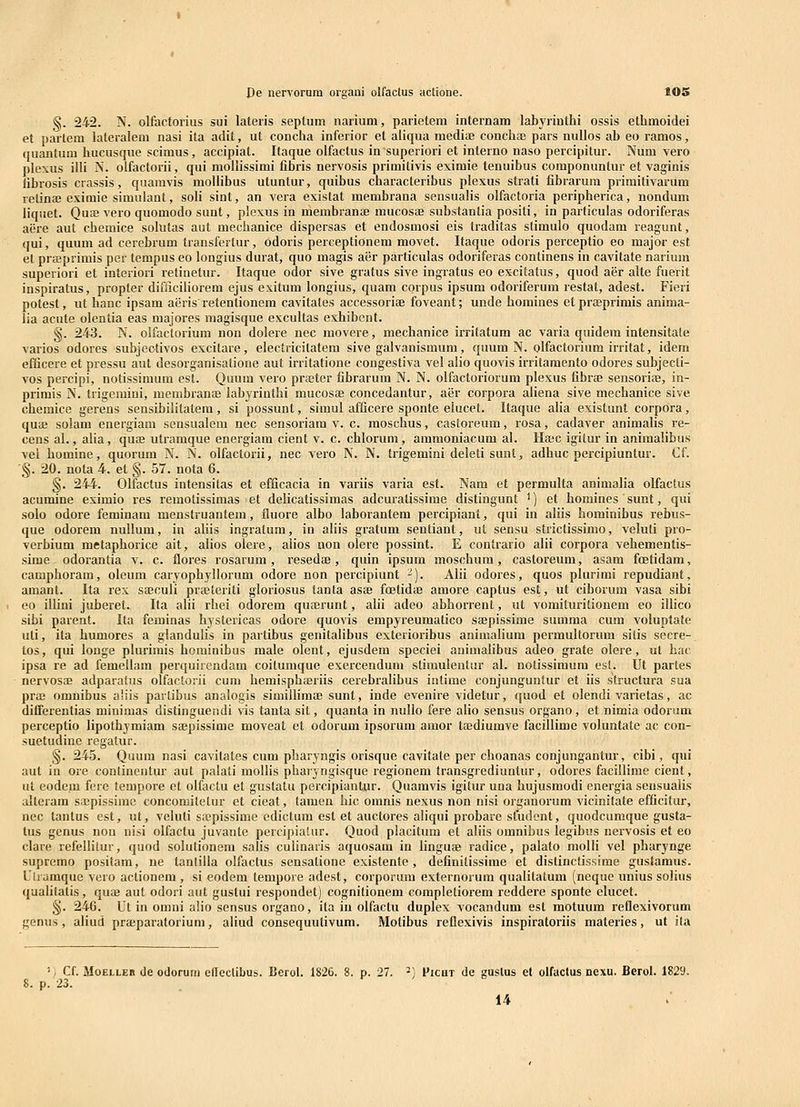 §. 242. N. olfdctorius sui lateris septum narium, parietem internam labyrinthi ossis elhmoidei et partem lateraleni nasi ita adit, ut concha inferior et aliqua mediae conchae pars nuUos ab eo ramos, quantum hucusque scimus, accipiat. Itaque olfactus in superiori et interno naso percipitur. Num vero plexus illi N. oifactorii, qui mollissimi fibris nervosis primitivis eximie tenuibus componuntur et vaginis librosis crassis, quamvis mollibus utuntur, quibus characteribus plexus strati fibrarura primitivarum rctinaj eximie simulant, soli sint, an vera existat membrana sensuaHs olfactoria peripherica, nondum liquet. QuiE vero quomodo sunt, plexus in membranae mucosae substantia positi, in particulas odoriferas aere aut chemice solutas aut mechanice dispersas et endosmosi eis traditas stimulo quodam reagunt, qui, quum ad cerebrum transfertur, odoris perceptionem movet. Itaque odoris perceptio eo major est et prseprimis per tempus eo longius durat, quo magis aer particulas odoriferas continens in cavitate narium superiori et interiori retinetur. Itaque odor sive gratus sive ingratus eo excitatus, quod aer alte fuerit inspiratus, propter difiiciliorem ejus exitum longius, quam corpus ipsum odoriferum restat, adest. Fieri potest, ut hanc ipsam aerisretenlionem cavitates accessoriae foveant; unde homines etpraeprimis anima- lia acute olentia eas majores magisque excultas eshibent. §. 243. N. olfactorium non dolere nec movere, mechanice irritatum ac varia quidem intensitate varios odores subjectivos excitare, electricitatem sive galvanismum, quum N. olfactorium irritat, idem efficere et pressu aut desorganisatione aut irritatione congestiva vel alio quovis irritamento odores subjecti- vos percipi, notissimum est. Quum vero praeter fibrarum N. N. olfactoriorum plexus fibrae sensoriffl, in- primis N. trigemini, membranaj labyrinthi mucosae concedantur, aer corpora aliena sive mechanice sive chemice gerens sensibilitatem , si possunt, simul afficere sponte eiucet. Itaque alia existunt corpora, quae solam energiam sensualem nec sensoriara v. c. moschus, castoreum, rosa, cadaver animalis re- cens al., aha, quaj utramque energiam cient v. c. chlorum, ammoniacum al. Haec igitur in animalibus vel homine, quorum N. N. olfactorii, nec vero N. N. trigemini deleti sunt, adhuc percipiuntur. Cf. •§. 20. nota 4. et §. 57. nota 6. §. 244. Olfactus intensitas et efficacia in variis varia est. Nam et permulta animalia olfactus acumine eximio res remotissimas et delicatissimas adcuratissime distingunt ^) et homines simt, qui solo odore feminam menstruantem, fluore albo laborantem percipiant, qui in aliis hominibus rebus- que odorem nullum, in aliis ingralum, in aliis gratum sentiant, ut sensu strictissimo, veluti pro- verbium metaphorice ait, alios olere, aiios aon olere possint. E contrario alii corpora vehementis- sime odorantia v. c. flores rosarum, resedae, quin ipsum moschum, castoreum, asam foetidam, camphoram, oleum caryophyllorum odore non percipiunt -^). Alii odores, quos plurimi repudiant, amant. Ita rex sajculi praeteriti gloriosus tanta asae fcetidie amore captus est, ut ciborum vasa sibi eo ilUni juberet. Ita alii rhei odorem quserunt, alii adeo abhorrent, ut vomituritionem eo illico sibi parent. Ita feminas hystericas odore quovis empyreumatico sajpissime summa cum voluptate uti, ita humores a glandulis in partibus genitalibus exterioribus animalium permultorum sitis secre- tos, qui longe plurimis hominibus male olent, ejusdem speciei animalibus adeo grate olere, ut hac ipsa re ad femellam perquirendam coitumque exercendum stimulentur al. notissimum est. Ut partes nervosae adparatus olfactorii cum hemisphferiis cerebralibus intime conjunguntur et iis structura sua praj omnibus aliis partibus analogis simillimae sunt, inde evenire videtur, quod et olendi varietas, ac differentias minimas distinguendi vis tanta sit, quanta in nullo fere aUo sensus organo, et nimia odorum perceptio lipothymiam saepissime moveat et odorum ipsorum amor taediumve facillime voluntate ac con- suetudinc regatur. §. 245. Quum nasi cavitates cum pharyngis orisque cavitate per choanas conjungantur, cibi, qui aut in ore continentur aut palati mollis pharyngisque regionem transgrediuntur, odores facillime cient, ut eodem ferc tempore ct olfactu et gustatu percipiantur. Quamvis igitur una hujusmodi energia seusualis alteram sa^pissimc concomilelur et cieat, tamen hic omnis nexus non nisi organorum vicinitate efficitur, nec tantus est, ut, veluti s;epissime edictum est et auctores aliqui probare sfudent, quodcumque gusta- tus genus non nisi olfactu juvante percipialur. Quod placitum et aliis omnibus legibus nervosis et eo clare refellitur, quod solutionera salis culinaris aquosam in linguae radice, palato molli vel pharynge supremo positara, ne tanlilla olfactus sensalione existente , definitissime et distinctissime gustamus. Ulrumque vero actioncm, si eodem tempore adest, corporum externorum qualitatum (neque unius solius qualitatis, quae aut odori aut gustui respondet) cognilionem completiorem reddere sponte elucet. §. 246. Ut in omni a!io sensus organo, ila in olfactu duplex vocandum est motuura reflexivorum genus, aliud praeparatorium, aliud consequutivum. Motibus reflexivis inspiratoriis materies, ut ila V Cf. MoELLEB de odorum eneclibus. Berol. 1826. 8. p. 27. ^) Picut de guslus et olfactus nexu. Berol. 1829. 8. p. 23. 14