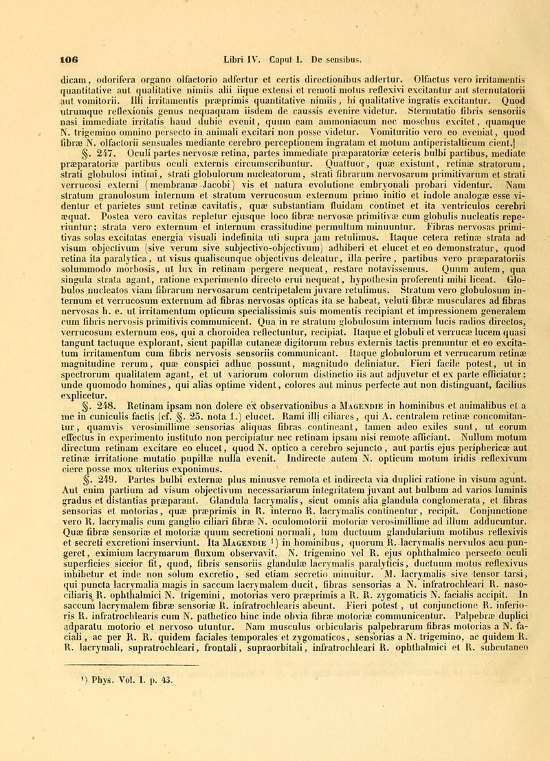 dicani, odorifera organo olfactorio adfertur et certis direclionibus adfertur. Olfactus vero irritamenlis quantitative aut qualitative nimiis alii iique extensi et reraoti motus reflexivi excitantur aut sternutatorii aut voniitorii. Illi irritamentis prfeprimis quanlitative niniiis, hi qualitative ingratis excitantur. Quod utrumque reflexionis genus nequaquam iisdeni de caussis evenire videtur. Sternutatio fibris sensoriis nasi immediate irrilatis haud dubie evenit, quum eam ammoniacum nec moschus excitet, quamque N. trigemino omnino persecto in animali excitari non posse videtur. Vomiluritio vero eo eveniat, quod fibraj N. olfactorii sensuales mediante cerebro perceplionem ingratam ct motura antiperistalUcum cient.| §. 247. OcuH partes nervos£e relina, partes immediate pra;paratoriae ceteris bulbi partibus, mediate prajparatoriiB partibus oculi externis circumscribuntur. Quattuor, quae existunl, retinae stratorura, strati globulosi intinQi, strati globulorum nucleatorum, strati fibrarura nervosarum primitivarum el strali verrucosi externi (membranae Jaeobi) vis et natura evoiutione embryonali probari videntur. Nam stratum granulosum internum et stratum verrucosum externura primo initio et indole analogaj esse vi- dentur et parietes sunt retinae cavitatis, quae substantiam lluidam conlinet et ita venlriculos cerebri ffiquat. Postea vero cavitas repletur ejusque loco fibrae nervosaj primitivaj cum globulis nucleatis repe- riuntur; strata vero externum et internum crassitudine permultura minuuntur. Fibras nervosas prirai- tivas solas excitatas energia visuali indefinita uti supra jam retuliraus, Itaque cetera retinae strata ad visum objcclivura (sive verum sive subjectivo-objcctivum) adbiberi et elucet et eo demonstralur, quod retina ita paralytica , ut visus qualiscunque objectivus deleatur, illa perire , partibus vero praeparatoriis solummodo morbosis, ut lux in retinara pergere nequeal, restare notavissemus. Quura autem, qua singula strata agant, ratione experimento directo erui nequeat, hypothesin proferenti mihi liceat. Glo- bulos nuclealos viam fibrarura nervosarum centripetalem juvare retulimus. Stratura vero globulosura in- ternum et verrucosum externura ad fibras nervosas opticas ila se habeat, veluti fibrae musculares ad fibras nervosas h. e. ut irritaraentum opticum specialissimis suis momentis recipiant et impressionem generalem cum fibris ncrvosis primitivis communicent. Qua in re stratum globulosum internum lucis radios directos, verrucosum externum eos, qui a choroidea reflectuntur, recipiat. Itaque et globuli et verrucfe lucem quasi tangunt tactuque explorant, sicut papillae cutaneae digitorura rebus externis tactis prerauntur et eo excita- tum irritamentum cura fibris nervosis sensoriis communicant. Itaque globulorum et verrucarum retinae magnitudine rerum, quae conspici adhuc possunt, magnitudo definiatur. Fieri facile potest, ut in spectrorum qualitatem agant, et ut variorum colorum dislinctio iis aut adjuvetur et ex parte efficialur; unde quomodo horaines, qui alias optirae vident, colores aut minus perfecte aut non distinguant, facilius explicetur. §. 248. Retinara ipsam non dolere ck observationibus a Magendie in hominibus et animalibus et a sue in cuniculis factis (cf. §. 25. nota 1.) elucet. Rami illi ciliares, qui A. centralera retinae concomitan- tur, quamvis verosimillimc sensorias aliquas fibras contineant, tamen adeo exiles sunt, ut eorum efifectus in cxperimento instituto non percipiatur nec retinam ipsam nisi reraote afficiant. Nullum motum directum retinara excitare eo elucet, quod N. optico a cerebro sejuncto, aut partis ejus periphericae aut retinfe irritatione mutatio pupillce nulla evenit. Indirecte autera N. opticum motum iridis reflexivum ciere posse mox ulterius exponimus. §. 249. Partes bulbi externas plus minusve remota et indirecta via duplici ratione in visura agunt. Aut enim partium ad visum objectivum necessariarum integritatera juvant aut bulbura ad varios lurainis gradus et distantias praeparant. Glandula lacryraalis, sicut omnis alia glandula conglomerata, et fibras sensorias et motorias, quae praeprimis in R. intcrno R. lacrymalis continentur, recipit. Conjunctione vero R. lacrymalis cum ganglio ciliari fibrae N. oculomotorii motoriae verosiminirac ad illura adducuntur. Quae fibrae sensoriae et raotoriae quum secretioni normali, tum ductuum glandularium motibus reflexivis et secreti excretioni inserviunt. Ita Magendie ^) in hominibus, quorum R. .lacryraalis nervulos acu pun- geret, eximium lacryraarum fluxum observavit. N. trigemino A^el R. ejus ophthalmico persecto oculi superficics siccior fit, quod, fibris sensoriis glandulae lacrymalis paralyticis, ductuum motus reflexivus inhibetur et inde non solum excretio, sed etiara secretio minuitur. M. lacryraalis sive lensor tarsi, qui puncta lacryraalia magis in saccum lacrymalem ducit, fibras sensorias a N. infratrochleari R. naso- ciliaris^ R. ophthalmici N. trigemini, motorias vero praeprimis a R. R. zygomaticis N. facialis accipit. In saccum lacrymalem fibrae sensoriae R. infratrochlearis abeunt. Fieri potcst, ut conjunctione R. inferio- ris R. infratrochlearis cum N. pathetico hinc indc obvia fibrae motoriae communicentur. Palpebiie duphci adparatu motorio ct ncrvoso utuntur. Nam musculus orbicularis palpcbrarum fibras motorias a N. fa- ciali, ac pcr R. R. quidem facialcs temporales et zygoraaticos, sensbrias a N. trigeraino, ac guidem R. R. lacrymali, supratrochleari, frontali, supraorbitali, infratrochleari R. ophthalmici et R. subcutaneo 9 ') Phys. Vpl. I. p. 43.