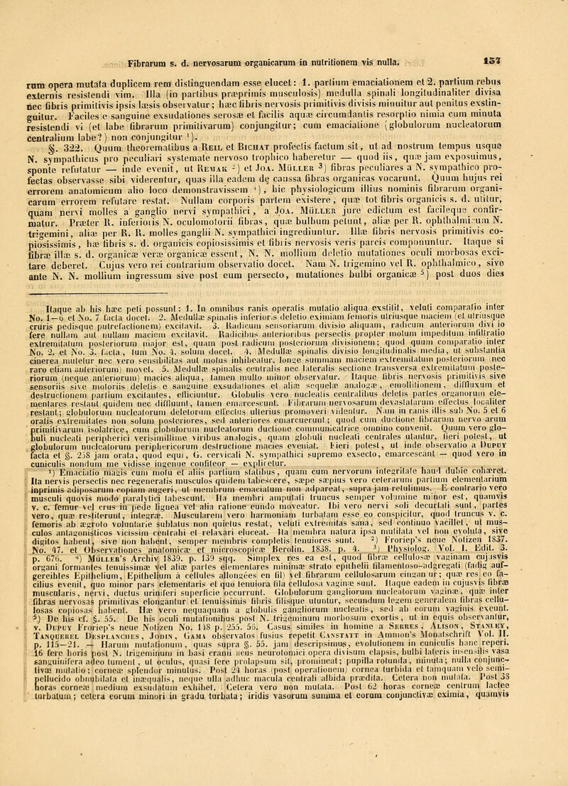 rum opera mutata duplicem rem distinRuendam esse elucet: 1. parlium emaciationera et 2. parliura rebus externis resistendi \im. lila (in parlilius pra'primis musculosis) mcdalla spinali iongitudinaliter divisa nec (ibris primitivis ipsis lajsis observatur; basc fibris nervosis primitivis divisis rainuitur aut penitus exstin- guitur. Faciles e sanguine exsndationes serosfe et facilis aquae circumdanlis resorplio nimia cum minuta resistendi vi (et labe fibrarura primitivarum) conjungitur; cum emacialione (globulorum nucleatorum centraliura labe?) non conjungitur '). §. 322. Quum theorematibus a Reil et Bichat profeclis factum sit, ut ad nostrum tempus usqua N. sympathicus pro peculiari systemate nervoso trophico haberetur — quod iis, quic jara exposuimus, sponte refutatur — inde evenit, ut Hemak -) ct Joa. Muller 3) fibras pecuiiares a N. sympathico pro- fectas observasse sibi viderentur, quas illa eadera de caussa fibras organicas vocarunt. Quum hujus rei errorem anatomicum aho loco demonstravissera '), bic physiologicum illius nominis fibrarura organi- carura errorera refulare restat. Nullani corporis partem existere, quaj lot fibris organicis s. d. ulitur, quam ner^i molles a ganglio nervi sympalhici, a Joa. MUller jure cdictum est facileque confir- malur. Pra^ter 11. iuferioiis N. oculomolorii fibras, quiE bulbum petunt, alia3 per R. opbthalmi.ura N. tri^emini, aliui per R. R. molles ganglii N. syrapathici ingrediuntur. IHie fibris nervosis priraitivis co- piosissimis, hse fibris s. d. organicis copiosissirais et fibris nervosis veris parcis componuntur. Itaque si fibra; illae s. d. organicse verce organica) esscnt, N. N. mollium delelio mutationes oculi morbosas exci- tare deberet. Cujus vero rei coutrarium observalio docet. Nara N. trigeraino vel R. ophthalraico, sivo ante N. N. moliiura iugressum sive posl eum persecto, mutationes bulbi organicoe 5) post duos dies Ilaque ab his ha?c peli possunl: i. In omnibus ranis operalis mulaiio aliqua exslKit, veluli comparafio inter No. 1—b et .\o. 7 facla docel. 2. Medullse spin.dis inferioris delelio exiniiam feniorls ulrlusquc niaciem (el ulriusque cruris pedlsque pulrcraclionem) excllavil. 3. Hadicum sensoriarum divlsio allquam, radicum anlerlorum dlvi lo fere nullam aul iiullam maciem cxcllavit. Radicllms aulerloribus persectls propler molum iinpedilum liirillratio extremitalum posleriorum niajor est, quam posl radicum poslerioruin dlvisionem; quod quum comparalio Inler No. 2. et No. 3. f.icla , lum No. 4. solum docet. 4. Aledullae spinalis divlslo loiii;lludinalls medla, ut subslantia cinerea muletur nec vero seusibllltas aul molus Inhlbcalur, lon^e suinmam niaclem exlremilatum poslerioruin (nec raro ctlaiu auleriorum) movet. 5. iWodulK-E spinalls ceiilraiis nec hiteralls seclione (raiisversa extremitatum poste- rioruin (iieque anleriorum) maclos allqua, tamen multo miiior observalur. Ilaque libris ncrvosls prlmillvis sive sensoriis sivc molorlls deletis e saiit;uine exsudalloiies et allaj sequehe analogae , emollilionem, diflluxumet destrucllonem parliuni excllaiiles, ellicluiilur. Globulls vero nuclealls ceiilrallbus delclis parlcs orsauoruoi eie- mcnlares reslant quidem nec dlfflumil, lanien emarccscunt. Filjrarum nervosaruni devaslalarum elfeclus localiter restant; globulorum uuclcalnrum deletorum elleclus ullerius promoverl vldenlur. Nam In ranis illis sub No. 5 et 6 oralis exlremilales non soluni poslerlores, sed anterioros emarcuerunt; quod cum ducllono iibrarura nervo arum Eriraitivarum isolalrlce, cum globulorum nuclcatorum duclloue communicalrlce omnino couveiill, Quum vero glo- ull nucleati perlpherici verislmllllme viribus an.ilogis, quam s'obull nucleati ceolrales ulanlur, lieri polcst, ut globulorum nuclealoium peripherlcorum deslruclione niacies eveiilat. Fleri potest, ut indc observallo a Dupuy facta et §. 2)8 jain orata, quod equi, G. cervicali N. syinpathlci supremo exsecto, emarcescant — quod vero in cunlculls nondum nie vldlsse Intjeiiue confileor — expliretur. 1) Emaclatio inasis cum niolu et alils parllum slatibus, quara cum nervorum inlcgrllale hau'1 duhie coha;ret. : Ila nervis perscctis nec reseiieralis musculos quldem tabescere, saepe saspius vero celeranim partium elemenlariura inprimls adlposarum coplani auserl, ut membrum emaclatuin non adpareal, supra Jain relullmus. E conlrario vero muscull quo\ls modo paralyllci labescunt. Itii membri amputali Iruucus semper vopjmlne nunor est, quamvis V. c. femur vel crus iii pede llgnea vcl alla rallone eundo movealur. Ibl vero nervl soli ilecurlali sunt, partes vero, quae resllterunt, integraB. Muscularem vero harmonlam turbalam essc eo consplcilur, quoil Iruncus v. c. femoris ab a;grolo volunlarie sublalus iion qulelus reslal, velull extreiiillas sana, scd conlinuo vacillet, ut mus- culos anlasonlslicos viclsslin cenlrahi el relaxarl eluceal. Ila membra iiatura ipsa mulilata vcl iioii evolula, slve dlgltos habent, sive non habent, semper niembrls completis leuulores suul. =) Froriep^s neue Nollzen 1837. No. 47. et Observalloncs analomlca? et nilcroscoplcae Berolin. 1838. p. 4. ■') 1'hyslolog. Vol. I. Edit. 3. p. 676. '') MiiLLEB's Archlv 1839. p. 139 sqq. Slmplex res ea est, quod fibra; cellulosa; vaginam cujasvis organi formanles lenulssima; vel alla; parles elemenlares minlniae slralo epiiheUI lilamenloso-adgregali (fadlg auf- geVeihles Epilhellum, Epilhehum a cellules allongees cn fil) vel fibrarum cellulosarum cliisan ur; qua; res eo fa- cllius evenll, quo niliior pars elemenlaris et quo tenulora lila cellulosa vagin;E suut. Jlaque oadeni lii cujusvis IibraB muscularis, nervi, duclus urlniferi superficie occurrunt. Globulorum gangllorum nuclealorum vaglna!, quffi mter fibras nervosas primllivas elonganlur et tenuisslinis libris filisque uluntur, secundum legein generaleni libras cellu- losas copiosas habenl. IIs vero nequaqiiam a globulis gangllorum nuclealis, sed ab eorum vagiiiis exeunt. 5) De hls cf. §. 55. De his oculi inulalionibus post N. trlseininuni morbosum exortis , ul in equls observanlur, v. DupUY Froriep's neue Nolizcn No. 1-|8 p. 255. 55. Ciisus slmlles in homlne a Sehres , Alison, Stanley, Tanquerel Desplanciies, Jodln, Gama observatos fuslus repelit Canstatt in Amnion's Monalschrlft Vol. II. p. 115-21. — Ilaruui niulalionuin , quas supra §. 55. jam descripslniug, evolulionem in cunlculls hanc reperi. 16 fere Iioris posl N. Irlgemlnum In basi cranii acus neuiolomicl opera dlvisum elapsis, hulbl lateris liisensllis vasa sanguliiifcra adeo lumeiil, ul oculus, quasi lere prolapsum sil, promiiicat; pupllla rolunda, mliiula; nuila conjunc- tivaj niiilalio ; coriiea; splcmlor minulus. Post 24 horas (post operallonein) cornea lurbida et lainquam velo semi- Eellucldo obiiubilala ct iiia!(|ualis, iieque ulla adhiic macula centrall alblda piiEdila. Cetera iion mulala. 1 ost 38 oras cornea! medium cxsudalum exblbel. Celera vero non muliita. Post 62 horas corueos centrum laclee turbatuin; cetcra eorum luiuori iu gradu turbala; iridis vasorum summa el eorum conjuncliva; eximia, quaravi»