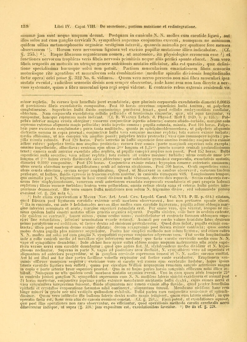 .siiiunnc jam siint iieqii» unqiiam dosunt. Postqiuim in cuniculo N. N. molles ciini carolido ligavi, aul illos solos aiil cuin ganglio ccrvicali N. sympatliici siipromo conjunclos oxscciii, numquam no niinimuin quidcni ullius melamorpboseos oiganica! vestigium iiiliavit, qiiamvis animalia per (luatluor ferc mcnses observassera '). Uorum vero ncrvorum ligatura vel c\cisio pupillaj rautaliono illico iiulicabatur. (Cf. §. 255.) 2). llaque librarum organicariim noraon, ut anatomice, ita physiologico erroneum esse ^) et tunctiones nervorum tropliicas veris libris ncrvosis primilivis nequo aliis perlici sponti; clucet. Num vero libris sen^ioriis an motoiiis an ulroque gencie nutritionis mulalio efliciatur, alia est qua;stio, qua; dcfini- tione specialissima bucusque solvi non potuit. Parlium muscularium emaciationem libris scnsoriis raotoriisque rite agcnlibus et musculorum sola combinationc (medulhe spiiialis divisionis longitudinalis factaj opera) oriri posse §. 322 No. G. vidimus. Quum voro ncrvo persoclo non nisi fibra musculari ipsa miitala cveniat, radicibus scnsoriis divisis non seraper obscrvetur, indo hanc rein nou tain direcle a ner- voso systemale, quam a fibra musculari ipsa regi sequi videlur. E contrario rebus ex,ternis resistendi vis niiiior replelio. In cornea ipsa laraellula jacet exsudaioria, qua; pluriiriis corpusculis exsudatorlis diamelri 0,00035 et pjircissimis fibris exsudaloriis conipouitur. Post 80 horas sccreluiii superficiei bulbi lantum, ut palpcbraj coiigluliuenlur. Superficies bulbi nuido copiosissinio piirilormi lenaci, quod ccllulis cmbryoiialibus coiillalur, (ibleclum. Nara corpuscula exsudaloria cellulis pellucidis et tenuissiii.is cinyuiiiur, qua;, ubi aqua lan2;untur, vi ruinpunlur, bancque ruplurara molu indicanl. (Cf. I>. Wag^er Lehrb. d. Physiol. Ilcft I. 1839. 8. p. 135.). Pal- pebra infcrior magna crusla oblegilur; vasorum conjuncliva! injer.tio adauela; cornca albido-lurbida, niaigine solo supremo exlreiiio aliquaiilo masjis pellucida; iridis injoclio sumina ; pupilla rolunda, miiiula. Post 101 horas. Palpe- bra; pure exsiccalo eonplulinaUT; puris lanla mulliliido, quanla iii ophthalmoblcnnorrhoea, ul palpebris aliquanto dislraclis suinma in copia proruat; conjuncliva; bulbi vasa sanguine maxime replela; lola cornea eximic luibala; ijiedio albissima, ut iris conspici vix aiiiplius possil; palpebra lerlla prolracla ; vasa ejus suramopere injecla ; pu- pilla n;ii!ula rolunda. Posl 128 horas. Puris secretio in bulbi superlicie fere omnino cvaiiida; coiijunctiva eximie adhuc rubra; palpebra lcrlia non amplius prolracla; cornea fere oranis (parle marginali superiori sola excepla) omnino irapellucida, albo-llava; cenlrum ejus ulcus Z' lonsura et 1,25' [lunclo coiuea; cenlrali profuiidissimum tcnet; camera oculi anlerior exsudalo albo replela, ul pupilla conspici araplius non possit. Post 152 boras. Bulbi superiiciei iiulia secretio; vasa adhuc replela; tola cornea (et cenlro maximc) turhida; ulcus cenlrale nunc 5' longuin et 2 laluni crusla flaviuscula sicca^obleclara; quae subslanlia granulosa corpusculis, exsudalivis inulalis, diamclri 0,0002 conipouilur. Post 176 horas. Conjuncliva eximie rubra; hypopion camora! anlerioris suranium; ulcus crusla obleclura nequo araplificalum; oculi ad inlerna slrabismus. Post 200 horas. Oculi superficies saiia; ulcus ciusla obleclura, siccuni neque araplificatum. Quod, ut M.\gei\uie in canibus observavit, corneani tandcm perforarc, ut bulbus, (luidis egressis in Iruncum exilera raulelur, in cuniculis numquam vidi. Lon^issimuni (empus, quo animalia posl N. trigeiniiium in basi cranii divisuiri mibi vixcrunt, deeem dies sequavil. Scclio cadaveris cor- neain fere slaphylomalosara, caraeram oculi anleriorem exsudalo corpiiscula exsudaloria et puri propria habenli replolara; fibras coruese turbidas; lcnlem vero pellucidara, omnia relina; slrala sana et celeras bulbi partes inte- uerrimas deinonslral. Hae vero omnes bulbi. mulationes non solum N. trigemino diviso, sed solummodo presso eveniunt (cf. §. 254 nota 6.). ') Inde eliam experienliam a Maver (Nov. Acl. Acad. Ca;s. Lepold. Carol. Vol. XVI. P. II. p. 684.) cilalam, quod Bii.NGER post ligalurara carolidis exlernoe oculi niorbura observaverit, huc non perlinere sponte elucet, ^)'ila in cuniculo, cui anle 9 hebdomades nervos ilios raolles cuin carolide ligavcram, pupilla adluic oblonga inar- gine inferidri acumiiiala et acula, inarijine superiori rotundala erat. Per omnc vcro, quo vixeral, tenipus ne mi- niraa quidem bulbi sinislri mulalio ullius generis organica aclparuit. Pupilla sinislra, solis luce in oculuin cadeolc, lile quidem se conlraxit, lara.en minus, quam oculus sanu.s, conlrahebalur et conlraela formara oblongara supe- riori fine rolundalam, inferiori acuminatam exaetc relinuit. Aniinaii per cordis vulnus trucidalo latus dexlrum primo paralylicura est reddiluiii, ut facies dextra ad slnistrara prolraherclur. Quod dura fiebal, pupilla exiraic con- tracla; illico pcst mortem deuuo eximic dilalala; decem sexagesimis post iterum cxirale conlracla; quos oranes niolus dexlra pupilla plus minusve sequobalur. Poslea hac simplici methodo non solum li;.!a(ura, sed etiam cullro N. N. molles aut solos aut cum ganglio N. sympathici supremo conjunclos adgressus sum. Fiat sectio longitudinalis inde a collo cuniculi medio ad maxillara ejus inferiorem mediain ; quo faelo carolis cervicalis niedia cum N. N. vago e( synipadiico denudetur. Inde abhoc loco apice cullri obtuso neque unquam iuslrumenlo ullo acuto supe- ricra vcrsus neryi cum carotide deuudantur; quod quo aplius fial, M. stylohyoideus medio dividilur et N. hypo- glossus reclinalur. Superna in parte N. vagus ad posteriora arcu decliirat, N. syinpa(hicus vero ad superiora e( aliquanlum ad auteriora progreditur, ut iu ganglion cervicale supreraum lumeat et N. N. moilcs sursum emiltat. Aut hi aut illud aut has duae partes facillime volsella eripiuntur aut forfice cau(e excidunlur. Eruplioucra saa- guinis effiuxus nuaquam sequitur; excisione vero si carolis vel ramus ejus cerebralis laedalur, hujus ipsius lateris carotidis ligatura non sufRcit, quum per circulum Willisii nequaquam remolum sanguis arieriosus magna in copia e par(e ar(eriae laesa; supcriori proruat. Qua in re hujus parles torsio sanguinis eliluxum mihi illico in- hibuit. Nuniquam ne uUa quidem oculi morbosa mulatio orsanica evenit. Uno in casu quuni aeris lemperie 25 in cuniculo juniori gangliou N. syrapalhici supremum cura N. N. mollibus lateris sinis(ri excidissem et anima! fjosl 24 horas moriretur, conjuncliva inprimis partis exlernae membrana; niclitantis bulbi dextri, cujus oranes nervi et vasa sanguinifera integerriraa fuisseul, fluido aliquantum nee lamen eximie albp flavido, quod pracler lamellulas epithelii et crystallos evaporalione formalos nihil conlinerel, aliquanlum tumuil. Membrana nicdians hanc rera longe minori ia gradu nec nisi vesdgiis quibusdam exhibuit. Bulbi parles cum conjunctiva sanissims et splendi- dissima!. Quum vero infillralio illa bulbum la(eris dexlri mullo raagis leligisset, quara eum laleris sinislri, in quo operalio facta est, hanc rcni aliis de caussis evenisse constal. (Cf. §. 259.). iueri potest, ut exsudaliones aquosa;, qua; post illas operationes non raro observanlur, eo efTiciantur, quod operalionis raelhodo carolis cercbralis nervi dilacerentur indeque, u( supra (§. 318.) jam exposKum es(, exsudafionibus favealur. ') De iis cf. g. 228.