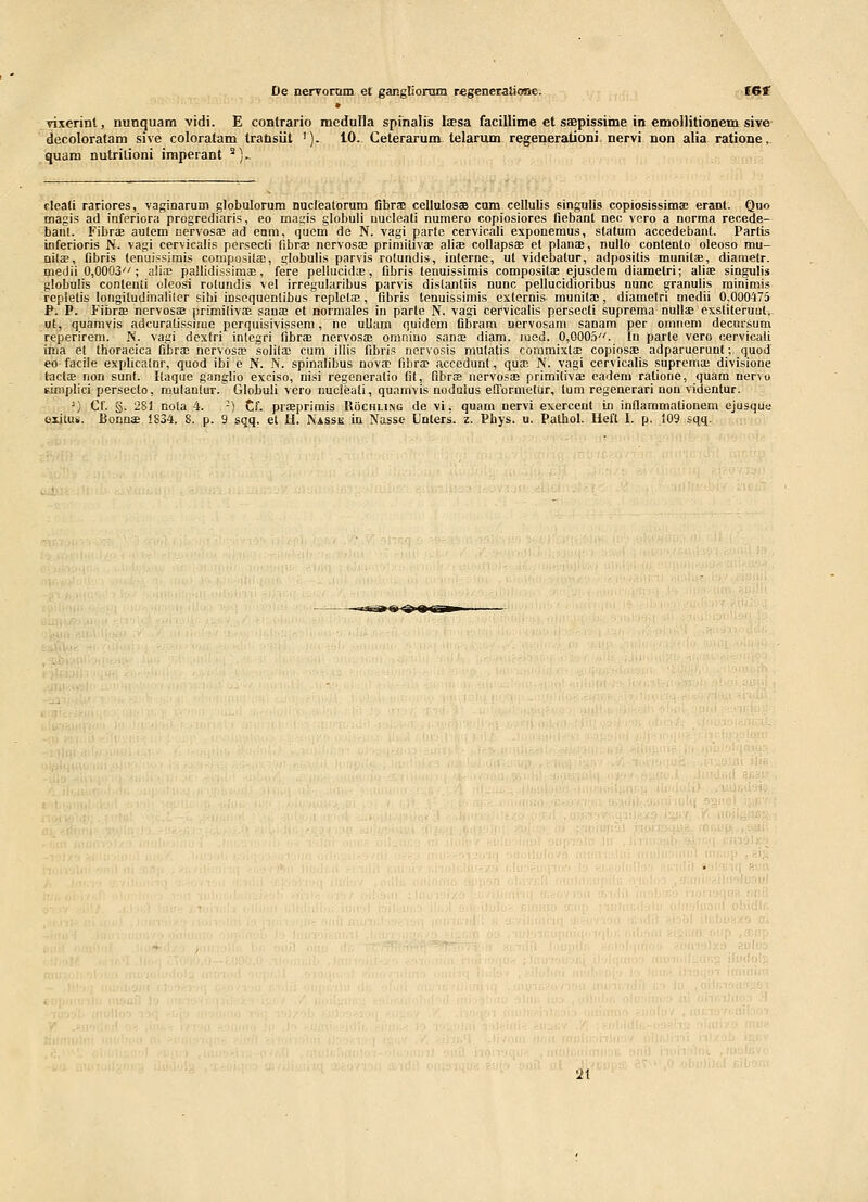 vixerint, nunquam 'vidi. E coBtrario medulla spinalis fasa facillime et sagpissiine in emollitionem sive- decoloratam sive coloratam trabsiit '). 10.. Ceterarum, telarum regenerationi, nervi non alia ratione, quam nutrilioni imperant ^)- cleati rariores, vaginarum globulorum nucieatorum flbrae cellutosaB cnm cellulis singulis copiosissima; erant. Quo magis ad inferiora progrediaris, eo magis globuli nucleati numero copiosiores fiebant nec voro a norma recede- baut. Fibrce autem nervoss ad enra, qucm de N. vagi parte cervicali exponemus, statum accedebant. Partis inferioris N. vagi cervicalis persecti fibra; nervosiE primiiivae aliae collapsae et planae, nullo contento oleoso mu- nilse, fibris tenuissimis composilaj, globulis parvis rotundis, interne, ut videbatur, adposilis munitas, diametr. niedii 0,0003; alia; pallidissimEE, fere pellucidfe, fibris tenuissimis compositae ejusdera diamelri; aliae singulis globulis conlenti oleosi rolundis vel irregularibus parvis dislanliis nunc pellucidioribus nunc granulis rainimis repletis longitudinalifer sibi inscquenlibus replclae, fibris tenuissirais externis munita;, diamelri medii 0,000475 P. P. Fibrae nervoss primilivEB sauoe et normales in parte N. vagi cervicalis persecti suprema nulteexsliteruul,- ut, quarayis adcuratissirae perquisivissem, ne uUam quidem flbram Dervosam sanara per omiiein decursum reperirera. N. \agi dextri inlegri fibrae nervosae omnino sanas diara. lued. 0,0005. In parte vero cervicali inia et thoracica fibrae nervosa; solila; cum iliis fibris nervosis mulatis coramixla; copiosae adparuerunt; quod eo facile explicatnr, quod ibi e N. N. spinalibus nov£P fibra; accedunt, quae N. vagi cervicalis suprema; divisione lacliE non sunf. Ilaque ganglio exciso, nisi regeneralio fit, fibraB iiervosaB primilivae cadera ralione, quam nervo gimplici persecto, raulanlur. Globuli vero imcieati, quamvis nodulus efformetur, tum regenerari non videntur. ') Cf. §. 281 nola 4. -) Cf. praaprimis Rochling de vi, quam nervi exercent in inflammationem ejusqiie eiitus. BonnsB 1834. 8. p. 9 sqq. et H. Nassk in Nasse Unters. z. Phys. u. Pathol. Heft I. p. 109 sqq. 2t