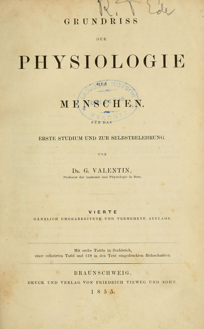 HrTuv GRÜNDRISS D E R PHYSIOLOGIE . ... .^N MENSCHEN. FÜR DAS ERSTE STUDIUM UND ZUR SELBSTBELEHRUNG. De. G. VALENTIN, Professor der Anatomie und Physiologie in Bern. VIERTE GANZLICH UMGEARBEITETE UND VERMEHRTE AUFLAGE. Mit sechs Tafeln in Stahlstich, einer colorirten Tafel und G19 in den Text eingedruckten Holzschnitten. BRAÜNSCHWEIG, DRUCK UND VERLAG VON FRIEDRICH VIEWEG UND SOHN. 18 5 5.