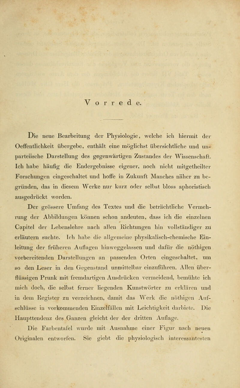 Vorrede. Die neue Bearbeitung der Physiologie, welche ich hiermit der Oeffentlichkeit übergebe, enthält eine möglichst übersichtliche und un- parteiische Darstellung des gegenwärtigen Zustandes der Wissenschaft. Ich habe häufig die Endergebnisse eigener, noch nicht mitgetheilter Forschungen eingeschaltet und hoffe in Zukunft Manches näher zu be- gründen, das in diesem Werke nur kurz oder selbst bloss aphoristisch ausgedrückt worden. Der grössere Umfang des Textes und die beträchtliche Vermeh- rung der Abbildungen können schon andeuten, dass ich die einzelnen Capitel der Lebenslehre nach allen Richtungen hin vollständiger zu erläutern suchte. Ich habe die allgemeine physikalisch-chemische Ein- leitung der früheren Auflagen hinweggelassen und dafür die nöthigen vorbereitenden Darstellungen an passenden Orten eingeschaltet, um so den Leser in den Gegenstand unmittelbar einzuführen. Allen über- flüssigen Prunk mit fremdartigen Ausdrücken vermeidend, bemühte ich mich doch, die selbst ferner liegenden Kunstwörter zu erklären und in dem Register zu verzeichnen, damit das Werk die nöthigen Auf- schlüsse in vorkommenden Einzelfällen mit Leichtigkeit darbiete. Die Haupttendenz des Ganzen gleicht der der dritten Auflage. Die Farbentafel wurde mit Ausnahme einer Figur nach neuen Originalen entworfen. Sie giebt die physiologisch interessantesten