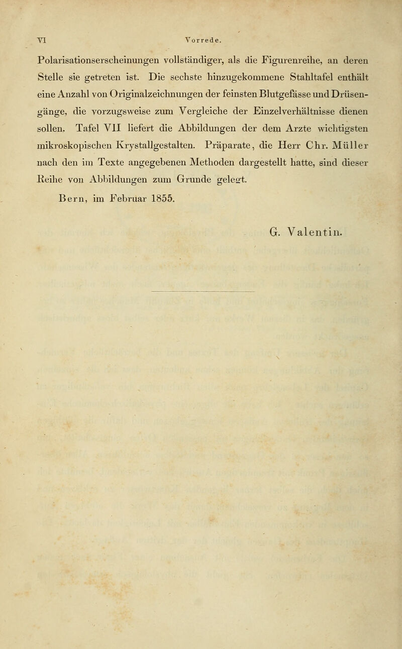 Polarisationserscheinungen vollständiger, als die Figurenreihe, an deren Stelle sie getreten ist. Die sechste hinzugekommene Stahltafel enthält eine Anzahl von Originalzeichnungen der feinsten Blutgefässe und Drüsen- gänge, die vorzugsweise zum Vergleiche der Einzelverhältnisse dienen sollen, Tafel VII liefert die Abbildungen der dem Arzte wichtigsten mikroskopischen Krystallgestalten. Präparate, die Herr Chr. Müller nach den im Texte angegebenen Methoden dargestellt hatte, sind dieser Eeihe von Abbildungen zum Grunde geleert. Bern, im Februar 1855. G. Valentin.