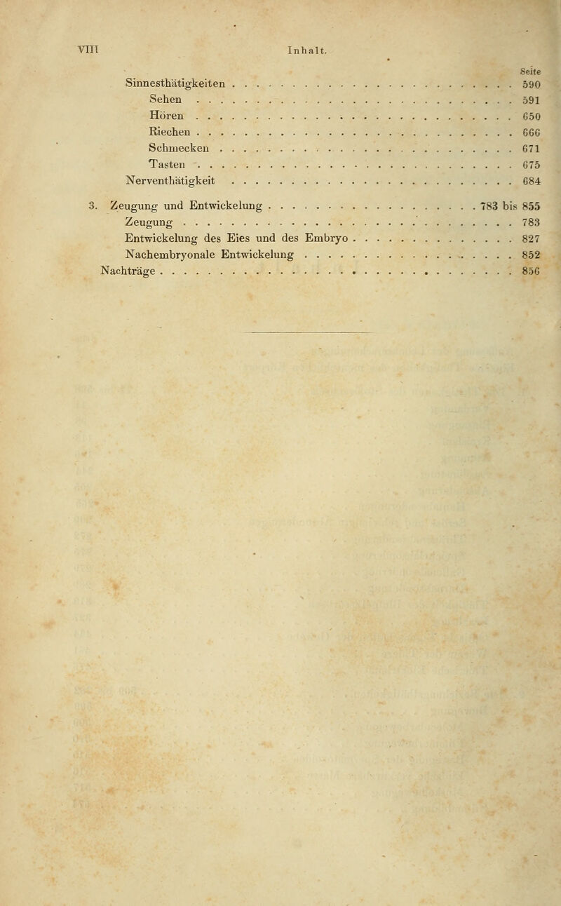 Seite Sinnesthätigkeiten 590 Sehen 591 Hören 650 Riechen 666 Schmecken 671 Tasten 675 Nerventhätigkeit 684 3. Zeugung und Entwickelung 783 bis 855 Zeugung 783 Entwickelung des Eies und des Embryo 827 Nachembryonale Entwickelung 852 Nachträge 856