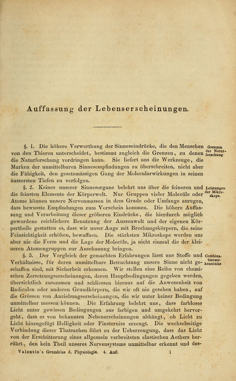 Auffassung der Lebenserscheinungen. §. 1. Die höhere Verwerthung der Sinneseindrücke, die den Menschen Grenzen von den Thieren unterscheidet, bestimmt zugleich die Grenzen, zu denen fo/schun* die Naturforschung vordringen kann. Sie liefert uns die Werkzeuge, die Marken der unmittelbaren Sinnesempfindungen zu überschreiten, nicht aber die Fähigkeit, den gesetzmässigen Gang der Molecularwirkungen in seinen äussersten Tiefen zu verfolgen. §. 2. Keines unserer Sinnesorgane belehrt uns über die feineren und Leistungen die feinsten Elemente der Körperwelt. Nur Gruppen vieler Molecüle oder ^^skope'^ Atome können unsere Nervenmassen in dem Grade oder Umfange anregen, dass bewusste Empfindungen zum Vorschein kommen. Die höhere Auffas- sung und Verarbeitung dieser gröberen Eindrücke, die hierdurch möglich gewordene reichlichere Benutzung der Aussenwelt und der eigenen Kör- pertheile gestatten es, dass wir unser Auge mit Brechungskörpern, die seine Feinsichtigkeit erhöhen, bewaffnen. Die stärksten Mikroskope werden uns aber nie die Form und die Lage der Molecüle, ja nicht einmal die der klei- neren Atomengruppen zur Anschauung bringen. §. 3. Der Vergleich der gemachten Erfahrungen lässt uns Stoffe und Combinv Verhältnisse, für deren unmittelbare Betrachtung unsere Sinne nicht ge- kenmnbä schaffen sind, mit Sicherheit erkennen. Wir stellen eine Reihe von chemi- schen Zersetzungserscheinungen, deren Hauptbedingungen gegeben werden, übersichtlich zusammen und schliessen hieraus auf die Anwesenheit von Radicalen oder anderen Grundkörpern, die wir oft nie gesehen haben, auf die Grössen von Anziehungserscheinungeu, die wir unter keiner Bedingung unmittelbar messen können. Die Erfahrung belehrt uns, dass farbloses Licht unter gewissen Bedingungen aus farbigen und umgekehrt hervor- geht, dass es von bekannten Nebenerscheinungen abhängt, ob Licht zu Licht hinzugefügt Helligkeit oder Finsterniss erzeugt. Die wechselseitige Verbindung dieser Thatsachen führt zu der Ueberzeugung, dass das Licht von der Erschütterung eines allgemein verbreiteten elastischen Aethers her- rührt, den kein Theil unseres Nervensystems unmittelbar erkennt und des-