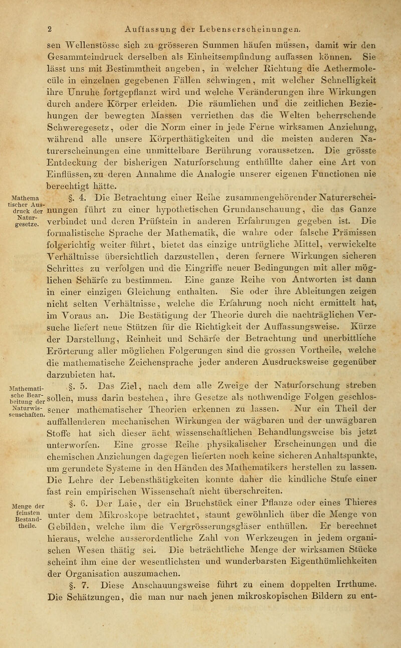 sen Wellenstösse sich zu grösseren Summen häufen müssen, damit wir den Gesammteindruck derselben als Einheitsempfindung auffassen können. Sie lässt uns mit Bestimmtheit angeben, in welcher Richtung die Aethermole- cüle in einzelnen gegebenen Fällen schwingen, mit welcher Schnelligkeit ihre Unruhe fortgepflanzt wird und welche Veränderungen ihre Wirkungen durch andere Körper erleiden. Die räumlichen und die zeitlichen Bezie- hungen der bewegten Massen verriethen das die Welten beherrschende Schweregesetz, oder die Norm einer in jede Ferne wirksamen Anziehung, während alle unsere Körperthätigkeiten und die meisten anderen Na- turerscheinungen eine unmittelbare Berührung voraussetzen. Die grösste Entdeckung der bisherigen Naturforschung enthüllte daher eine Art von Einflüssen, zu deren Annahme die Analogie unserer eigenen Functionen nie berechtigt hätte. Mathema §. 4. Die Betrachtung einer Reihe zusammengehörender Naturerschei- druck der nuugcn führt ZU einer hypothetischen Grundanschauung, die das Ganze gesetz'e. Verbindet und deren Prüfstein in anderen Erfahrungen gegeben ist. Die formalistische Sprache der Mathematik, die wahre oder falsche Prämissen folgerichtig weiter führt, bietet das einzige untrügliche Mittel, verwickelte Verhältnisse übersichtlich darzustellen, deren fernere Wirkungen sicheren Schrittes zu verfolgen und die Eingriffe neuer Bedingungen mit aller mög- lichen Schärfe zu bestimmen. Eine ganze Reihe von Antworten ist dann in einer einzigen Gleichung enthalten. Sie oder ihre Ableitungen zeigen nicht selten Verhältnisse, welche die Erfahrung noch nicht ermittelt hat, im Voraus an. Die Bestätigung der Theorie durch die nachträglichen Ver- suche liefert neue Stützen für die Richtigkeit der Auffassungsweise. Kürze der Darstellung, Reinheit und Schärfe der Betrachtung und unerbittliche Erörterung aller möglichen Folgerungen sind die grossen Vortheile, welche die mathematische Zeichensprache jeder anderen Ausdrucksweise gegenüber darzubieten hat. Mathemati- §• 5. Das Ziel, nach dem alle Zweige der Naturforschung streben beitunYde'rsollen, muss darin bestehen, ihre Gesetze als nothwendige Folgen geschlos- Naturwis- gener mathematischer Theorien erkennen zu lassen. Nur ein Theil der S0IlSCll£lit6U* auffallenderen mechanischen Wirkungen der wägbaren und der unwägbaren Stoffe hat sich dieser acht wissenschaftlichen Behandlungsweise bis jetzt unterworfen. Eine grosse Reihe physikalischer Erscheinungen und die chemischen Anziehungen dagegen lieferten noch keine sicheren Anhaltspunkte, um gerundete Systeme in den Händen des Mathematikers herstellen zu lassen. Die Lehre der Lebensthätigkeiten konnte daher die kindliche Stufe einer fast rein empirischen Wissenschaft nicht überschreiten. Menge der §• 6. Der Laie, der ein Bruchstück einer Pflanze oder eines Thieres Bestand- ^''^^^^^ «l^m Mikroskope betrachtet, staunt gewöhnlich über die Menge von theiie. Gebilden, welche ihm die Vergrösserungsgläser enthüllen. Er berechnet hieraus, welche ausserordentliche Zahl von Werkzeugen in jedem organi- schen Wesen thätig sei. Die beträchtliche Menge der wirksamen Stücke scheint ihm eine der wesentlichsten und wunderbarsten Eigenthümlichkeiten der Organisation auszumachen. §. 7. Diese Anschauungsweise führt zu einem doppelten Irrthume. Die Schätzungen, die man nur nach jenen mikroskopischen Bildern zu ent-