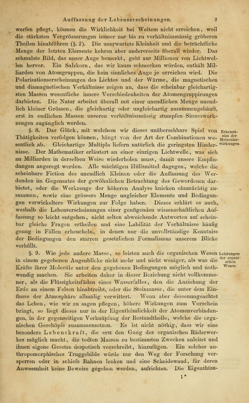 werfen pflegt, können die Wirklichkeit bei Weitem nicht erreichen, weil die stärksten Vergrösserungen immer nur bis zu verhältnissmässig gröberen Theilen hinabführen (§. 2). Die unerwartete Kleinheit und die beträchtliche Menge der letzten Elemente kehren aber andererseits tiberall wieder. Das schmälste Bild, das unser Auge bemerkt, geht aus Millionen von Lichtwel- len hervor. Ein Salzkorn, das wir kaum schmecken würden, enthält Mil- liarden von Atomgruppen, die kein sinnliches Auge je erreichen wird. Die Polarisationserscheinungen des Lichtes und der Wärme, die magnetischen und diamagnetischen Verhältnisse zeigen an, dass die scheinbar gleichartig- sten Massen wesentliche innere Verschiedenheiten der Atomengruppirungen darbieten. Die Natur arbeitet überall mit einer unendlichen Menge unend- lich kleiner Grössen, die gleichartig oder ungleichartig zusammengehäuft, erst in endlichen Massen unseren verhältnissmässig stumpfen Sinneswerk- zeugen zugänglich werden. §. 8. Das Glück, mit welchem wir dieses unübersehbare Spiel von Erkennt- Thätigkeiten verfolgen können, hängt von der Art der Combinationen we- Moiecuiw- sentlich ab. Gleichartige Multipla liefern natürlich die geringsten Hinder- Wirkungen, nisse. Der Mathematiker erläutert an einer einzigen Lichtwelle, was sich an Milliarden in derselben Weise wiederholen muss, damit unsere Empfin- dungen angeregt werden. Alle mächtigen Hülfsmittel dagegen, welche die scheinbare Fiction des unendlich Kleinen oder die Auffassung des Wer- denden im Gegensatze der gewöhnlichen Betrachtung des Gewordenen dar- bietet, oder die Werkzeuge der höheren Analyse knicken ohnmächtig zu- sammen, sowie eine grössere Menge ungleicher Elemente und Bedingun- gen verwickeitere Wirkungen zur Folge haben. Dieses erklärt es auch, weshalb die Lebenserscheinungen einer genügenden wissenschaftlichen Auf- fassung so leicht entgehen, nicht selten abweichende Antworten auf schein- bar gleiche Fragen ertheilen und eine Labilität der Verhältnisse häufig genug in Fällen erheucheln, in denen nur die unvollständige Kenntniss der Bedingungen den starren gesetzlichen Formalismus unserem Blicke verhüllt. §. 9. Wie jede andere Masse, so leisten auch die organischen Wesen Leistungen in einem gegebenen Augenblicke nicht mehr und nicht weniger, als was die *^'^schen'^' Kräfte ihrer Molecüle unter den gegebenen Bedingungen möglich und noth- ^^ä^°- wendig machen. Sie arbeiten daher in dieser Beziehung nicht vollkomme- ner, als die Flüssigkeitsfäden eines Wasserfalles, den die Anziehung der Erde an einem Felsen hinabtreibt, oder die Steinmasse, die unter dem Ein- flüsse der Atmosphäre allmälig verwittert. Wenn aber dessenungeachtet das Leben, wie wir zu sagen pflegen, höhere Wirkungen zum Vorschein bringt, so liegt dieses nur in der Eigenthümlichkeit der Atomenverbindun- gen, in der gegenseitigen Verknüpfung der Bestandtheile, welche die orga- nischen Geschöpfe zusammensetzen. Es ist nicht nöthig, dass wir eine besondere L ebene kraft, die erst den Gang des organischen Räderwer- kes möglich macht, die todten Massen zu bestimmten Zwecken anleitet und ihnen eigene Gesetze despotisch vorschreibt, hinzufügen. Ein solches an- thropomorphisches Truggebilde würde nur den Weg der Forschung ver- sperren oder in schiefe Bahnen lenken und eine Scheidewand, für deren Anwesenheit keine Beweise gegeben werden, aufrichten. Die Eigeuthüm- 1*