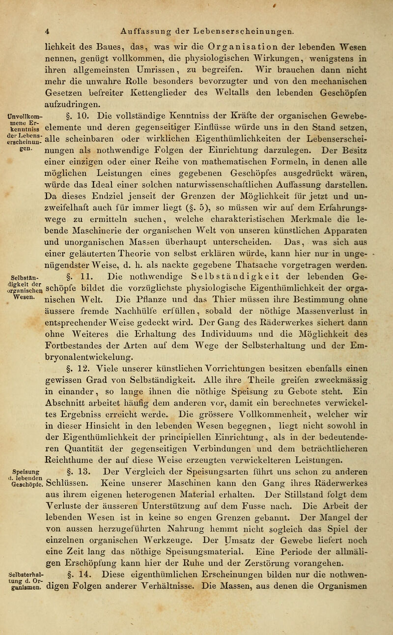 lichkeit des Baues, das, was wir die Organisation der lebenden Wesen nennen, genügt vollkommen, die physiologischen Wirkungen, wenigstens in ihren allgemeinsten Umrissen, zu begreifen. Wir brauchen dann nicht mehr die unwahre Rolle besonders bevorzugter und von den mechanischen Gesetzen befreiter Kettenglieder des Weltalls den lebenden Geschöpfen aufzudringen. Unvoiikom- §. 10. Die vollständige Kenntniss der Kräfte der organischen Gewebe- kenntniss demente und deren gegenseitiger Einflüsse würde uns in den Stand setzen, ersciieiii^üiu- ^^^^ scheinbaren oder wirklichen Eigenthümlichkeiten der Lebenserschei- s<^°- nungen als nothwendige Folgen der Einrichtung darzulegen. Der Besitz einer einzigen oder einer Reihe von mathematischen Formeln, in denen alle möglichen Leistungen eines gegebenen Geschöpfes ausgedrückt wären, würde das Ideal einer solchen naturwissenschaftlichen Auffassung darstellen. Da dieses Endziel jenseit der Grenzen der Möglichkeit für jetzt und un- zweifelhaft auch für immer liegt (§. 5), so müssen wir auf dem Erfahrungs- wege zu ermitteln suchen, welche charakteristischen Merkmale die le- bende Maschinerie der organischen Welt von unseren künstlichen Apparaten und unorganischen Massen überhaupt unterscheiden. Das, was sich aus einer geläuterten Theorie von selbst erklären würde, kann hier nur in unge- nügendster Weise, d. h. als nackte gegebene Thatsache vorgetragen werden. Selbstän- §• 11. Die nothwendige Selbständigkeit der lebenden Ge- orfanischeri Schöpfe bildet die vorzüglichste physiologische Eigenthümlichkeit der orga- Wesen. nischen Welt. Die Pflanze und das Thier müssen ihre Bestimmung ohne äussere fremde Nachhülfe erfüllen, sobald der nöthige Massenverlust in entsprechender Weise gedeckt wird. Der Gang des Räderwerkes sichert dann ohne Weiteres die Erhaltung des Individuums und die Möglichkeit des Fortbestandes der Arten auf dem Wege der Selbstei'haltung und der Em- bryonalentwickelung. §. 12. Viele unserer künstlichen Vorrichtungen besitzen ebenfalls einen gewissen Grad von Selbständigkeit. Alle ihre Theile greifen zweckmässig in einander, so lange ihnen die nöthige Speisung zu Gebote steht. Ein Abschnitt arbeitet häufig dem anderen vor, damit ein berechnetes verwickel- tes Ergebniss erreicht werde. Die grössere Vollkommenheit, welcher wir in dieser Hinsicht in den lebenden Wesen begegnen, liegt nicht sowohl in der Eigenthümlichkeit der principiellen Einrichtung, als in der bedeutende- ren Quantität der gegenseitigen Vei'bindungen und dem beträchtlicheren Reichthume der auf diese Weise erzeugten verwickeiteren Leistungen. Speisung §. 13. Der Vergleich der Speisungsarten führt uns schon zu anderen (Seschöpfe. Schlüssen. Keine unserer Maschinen kann den Gang ihres Räderwerkes aus ihrem eigenen heterogenen Material erhalten. Der Stillstand folgt dem Verluste der äusseren Unterstützung auf dem Fusse nach. Die Arbeit der lebenden Wesen ist in keine so engen Grenzen gebannt. Der Mangel der von aussen herzugeführten Nahrung hemmt nicht sogleich das Spiel der einzelnen organischen Werkzeuge. Der Umsatz der Gewebe liefert noch eine Zeit lang das nöthige Speisungsmaterial. Eine Periode der allmäli- gen Erschöpfung kann hier der Ruhe und der Zei'störung vorangehen. Seibsterhal- §. 14. Diese eigenthümlichen Erscheinungen bilden nur die nothwen- ganismen. digen Folgen anderer Verhältnisse. Die Massen, aus denen die Organismen