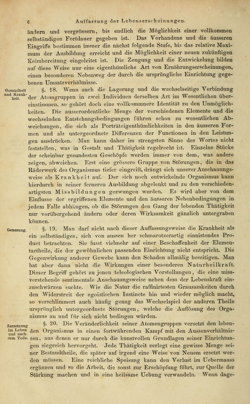 ändern und vergrössern, bis endlich die Möglichkeit einer vollkommen selbständigen Fortdauer gegeben ist. Das Vorhandene und die äusseren Eingriffe bestimmen immer die nächst folgende Stufe, bis das relative Maxi- mum der Ausbildung erreicht und die Möglichkeit einer neuen zukünftigen Keimbereitung eingeleitet ist. Die Zeugung und die Entwickelung bilden auf diese Weise nur eine eigenthümliche Art von Ernährungserscheinungen, einen besonderen Nebenweg der durch die ursprüngliche Einrichtung gege- benen Unisatzverhältnisse. Gesundheit §. 18. Wenn auch die Lagerung und die wechselseitige Verbindung °'^hS!''^ der Atomgnippen in zwei Individuen derselben Art im Wesentlichen über- einstimmen, so gehört doch eine vollkommnere Identität zu den Unmöglich- keiten. Die ausserordentliche Menge der verschiedenen Elemente und die wechselnden Entstehungsbedingungen führen schon zu wesentlichen Ab- weichungen, die sich als Porträteigenthümlichkeiten in den äusseren For- men und als untergeordnete DiflFerenzen der Functionen in den Leistun- gen ausdrücken. Man kann daher im strengsten Sinne des Wortes nicht feststellen, was in Gestalt und Thätigkeit regelrecht ist. Einzelne Stücke der scheinbar gesundesten Geschöpfe werden immer von dem, was andere zeigen, abweichen. Erst eine grössere Gruppe von Störungen, die in das Räderwerk des Organismus tiefer eingreift, drängt sich unserer Anschauungs- weise als Krankheit aiif. Der sich noch entwickelnde Organismus kann hierdurch in seiner ferneren Ausbildung abgelenkt und zu den verschieden- artigsten Missbildungen gezwungen werden. Es wird aber von dem Einflüsse der ergriffenen Elemente und den äusseren Nebenbedingungen in jedem Falle abhängen, ob die Störungen den Gang der lebenden Thätigkeit nur vorübergehend ändern oder deren Wirksamkeit gänzlich untergraben können. Genesung. §• 19- Man darf nicht nach dieser Auffassungsweise die Krankheit als ein selbständiges, sich von aussen her schmarotzerartig einnistendes Pro- duct betrachten. Sie fusst vielmehr auf einer Beschaffenheit der Elemen- tartheile, die der gewöhnlichen passenden Einrichtung nicht entspricht. Die Gegenwirkung anderer Gewebe kann den Schaden allmälig beseitigen. Man hat aber dann nicht die Wirkungen einer besonderen Naturheilkraft. Dieser Begriff gehört zu jenen teleologischen Vorstellungen, die eine miss- verstehende sentimentale Anschauungsweise neben dem der Lebenskraft ein- zuschwärzen suchte. Wie die Natur die raffinirtesten Grausamkeiten durch den Widerstreit der egoistischen Instincte hin und wieder möglich macht, so verschlimmert auch häufig genug das Wechselspiel der anderen Theile ursprünglich untergeordnete Störungen, welche die Auflösung des Orga- nismus an und für sich nicht bedingen würden. Zersetzung § ^^* -^^^ Veränderlichkeit seiner Atomengruppen versetzt den leben- im Leben ^gj^ Organismus in einen fortwährenden Kampf mit den Aussenverhältnis- und nach ° _ ... dem Tode, sen, aus denen er nur durch die kunstvollen Grundlagen seiner Einrichtun- gen siegreich hervorgeht. Jede Thätigkeit zerlegt eine gewisse Menge sei- ner Bestandtheile, die später auf irgend eine Weise von Neuem ersetzt wer- den müssen. Eine reichliche Speisung kann den Verlust im Uebermaass ergänzen und so die Arbeit, die sonst zur Erschöpfung führt, zur Quelle der Stärkung machen und in eine heilsame Uebung verwandeln. Wenn dage-