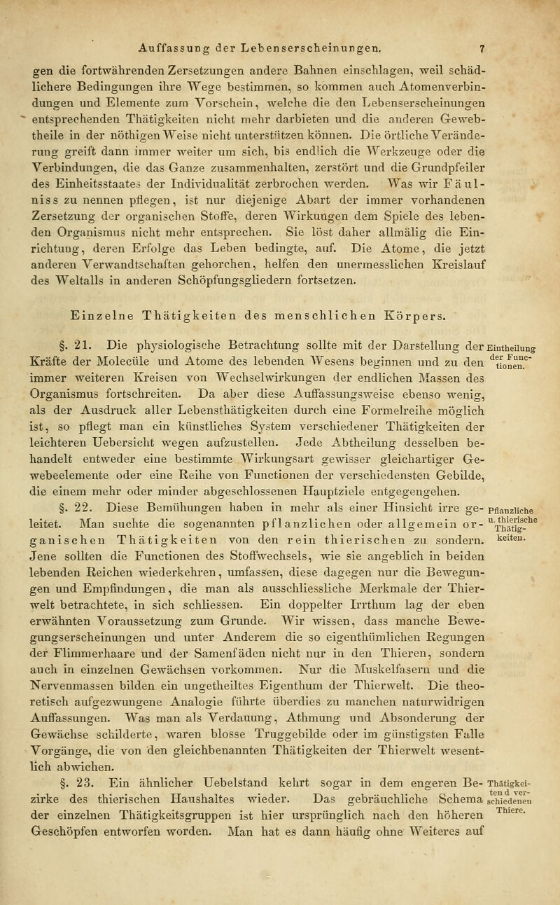 gen die fortwährenden Zersetzungen andere Bahnen einschlagen, weil schäd- lichere Bedingungen ihre Wege bestimmen, so kommen auch Atomenverbin- dungen und Elemente zum Vorschein, welche die den Lebenserscheinungen entsprechenden Thätigkeiten nicht mehr dai'bieten und die anderen Geweb- theile in der nöthigen Weise nicht unterstfitzen können. Die örtliche Yerände- ruug greift dann immer weiter um sich, bis endlich die Werkzeuge oder die Verbindungen, die das Ganze zusammenhalten, zerstört und die Grundpfeiler des Einheitsstaates der Individualität zerbrochen werden. Was wir Fäul- niss zu nennen pflegen, ist nur diejenige Abart der immer vorhandenen Zersetzung der organischen Stoffe, deren Wirkungen dem Spiele des leben- den Organismus nicht mehr entsprechen. Sie löst daher allmälig die Ein- richtung, deren Erfolge das Leben bedingte, auf. Die Atome, die jetzt anderen Verwandtschaften gehorchen, helfen den unermesslichen Kreislauf des Weltalls in anderen Schöpfungsgliedern fortsetzen. Einzelne Thätigkeiten des menschlichen Körpers. §. 21. Die physiologische Betrachtung sollte mit der Darstellung der Emtheiiung Kräfte der Molecüle und Atome des lebenden Wesens beginnen und zu den ^tLnen. immer weiteren Kreisen von Wechselwirkungen der endlichen Massen des Organismus fortschreiten. Da aber diese Auffassungsweise ebenso wenig, als der Ausdruck aller Lebensthätigkeiten durch eine Formelreihe möglich ist, so pflegt man ein künstliches System verschiedener Thätigkeiten der leichteren Uebersicht wegen aufzustellen. Jede Abtheilung desselben be- handelt entweder eine bestimmte Wirkungsart gewisser gleichartiger Ge- webeelemente oder eine Reihe von Functionen der verschiedensten Gebilde, die einem mehr oder minder abgeschlossenen Hauptziele entgegengehen. §. 22. Diese Bemühungen haben in mehr als einer Hinsicht irre ge- pflanzliche leitet. Man suchte die sogenannten pflanzlichen oder allgemein or-'^■-j^jj^^^Ll'^^^ ganischen Thätigkeiten von den rein thierischen zu sondern, i^eiten. Jene sollten die Functionen des Stoffwechsels, wie sie angeblich in beiden lebenden Reichen wiederkehren, iimfassen, diese dagegen nur die Bewegun- gen und Empfindungen, die man als ausschliessliche Merkmale der Thier- welt betrachtete, in sich schliessen. Ein doppelter Irrthum lag der eben erwähnten Voraussetzung zum Grunde. Wir wissen, dass manche Bewe- gungserscheinungen und unter Anderem die so eigenthümlichen Regungen der Flimmerhaare und der Samenfäden nicht nur in den Thieren, sondern auch in einzelnen Gewächsen vorkommen. Nur die Muskelfasern und die Nervenmassen bilden ein ungetheiltes Eigenthum der Thierwelt. Die theo- retisch aufgezwungene Analogie führte überdies zu manchen naturwidrigen Auffassungen. Was man als Verdauung, Athmung und Absonderung der Gewächse schilderte, waren blosse Truggebilde oder im günstigsten Falle Vorgänge, die von den gleichbenannten Thätigkeiten der Thierwelt wesent- lich abwichen. §. 23. Ein ähnlicher Uebelstand kehrt sogar in dem engeren Be- Thätigkei- zirke des thierischen Haushaltes wieder. Das gebräuchliche Schema schiedenen der einzelnen Thätigkeitsgruppen ist hier ursprünglich nach den höheren '^'^• Geschöpfen entworfen worden. Man hat es dann häufig ohne Weiteres auf