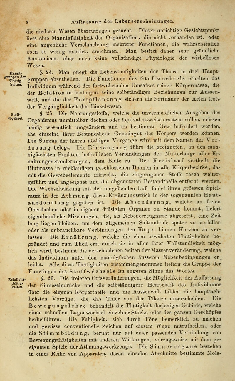 keiten. Stofl- wechieL 8 Auffassung der Lebenserscheinungen. die niederen Wesen überzutragen gesucht. Dieser unrichtige Gesichtspunkt Hess eine Mannigfaltigkeit der Organisation, die nicht vorhanden ist, oder eine angebliche Verschmelzung mehrerer Functionen, die wahrscheinlich eben so wenig existirt, annehmen. Man besitzt daher sehr gründliche Anatomieen, aber noch keine vollständige Physiologie der wirbellosen Wesen. Hanpt- §. 24. Man pflegt die Lebensthätigkeiten der Thiere in drei Haupt- *™Thaig^-*'gruppen abzutheilen. Die Functionen des Stoffwechsels erhalten das Individuum während des fortwährenden Umsatzes seiner Körpermasse, die der Relationen bedingen seine selbständigen Beziehungen zur Aussen- welt, und die der Fortpflanzung sichern die Fortdauer der Arten trotz der Vergänglichkeit der Einzelwesen. §. 25. Die Nahrungsstoffe, welche die unvermeidlichen Ausgaben des Organismus unmittelbar decken oder äquivalentweise ersetzen sollen, müssen häufig wesentlich umgeändert und an bestimmte Orte befördert werden, ehe einzelne ihrer Bestandtheile Gemeingut des Körpers werden können. Die Summe der hierzu nöthigen Vorgänge wird mit dem Namen der Ver- dauung belegt. Die Einsaugung führt die geeigneten, an den man- nigfachsten Punkten befindlichen Verbindungen der Mutterlauge aller Er- nährungsverändeiningen, dem Blute zu. Der Kreislauf vertheilt die Blutmasse in rückläufigen geschlossenen Bahnen in alle Körperbezirke, da- mit die Gewebeelemente erfrischt, die eingesogenen Stoffe rasch weiter- geführt und angeeignet und die abgenutzten Bestandtheile entfernt werden. Die Wechselwirkung mit der umgebenden Luft findet ihren grössten Spiel- raum in der Athmung, deren Ergänzungsstück in der sogenannten Haut- ausdünstung gegeben ist. Die Absonderung, welche an freien Oberflächen oder in eigenen drüsigten Organen zu Stande kommt, liefert eigenthümliche Mischungen, die, als Nebenerzeugnisse abgesetzt, eine Zeit lang liegen bleiben, um dem allgemeinen Saftumlaufe später zu verfallen oder als unbrauchbare Verbindungen den Körper binnen Kurzem zu ver- lassen. Die Ernährung, welche die eben erwähnten Thätigkeiten be- gründet und zum Theil erst durch sie in aller ihrer Vollständigkeit mög- lich wird, bestimmt die verschiedenen Seiten der Massenveränderung, welche das Individuum unter den mannigfachen äusseren Nebenbedingungen er, leidet. Alle diese Thätigkeiten zusammengenommen liefern die Gruppe der Functionen des Stoffwechsels im engeren Sinne des Wortes. §. 26. Die freieren Ortsveränderungen, die Möglichkeit der Auffassung der Sinneseindrücke und die selbständigere Herrschaft des Individuums über die eigenen Körpertheile und die Aussenwelt bilden die hauptsäch- lichsten Vorzüge, die das Thier von der Pflanze unterscheiden. Die Bewegungslehre behandelt die Thätigkeit derjenigen Gebilde, welche einen schnellen Lagenwechsel einzelner Stücke oder des ganzen Geschöpfes herbeiführen. Die Fähigkeit, sich durch Töne bemerklich zu machen und gewisse Conventionelle Zeichen auf diesem Wege mitzutheilen, oder die Stimmbildung, beruht nur auf einer passenden Verbindung von Bewegungsthätigkeiten mit anderen Wirkungen, vorzugsweise mit dem ge- eigneten Spiele der Athmungswerkzeuge. Die Sinnesorgane bestehen in einer Reihe von Apparaten, deren einzelne Abschnitte bestimmte Mole- Itelatlons- thätig- keiteu.