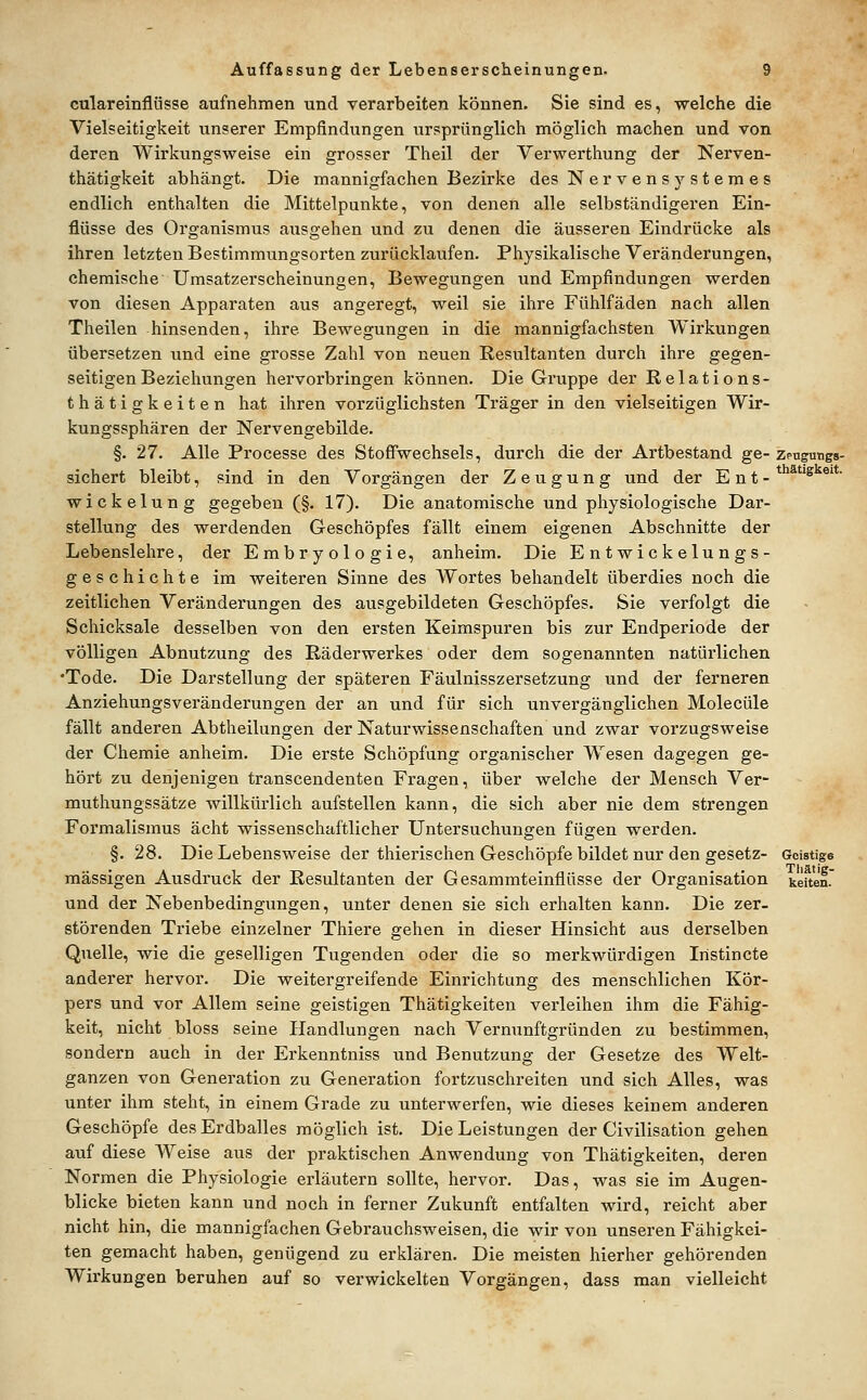 culareinflüsse aufnehmen und verarbeiten können. Sie sind es, welche die Vielseitigkeit unserer Empfindungen ursprünglich möglich machen und von deren Wirkungsweise ein grosser Theil der Verwerthung der Nerven- thätigkeit abhängt. Die mannigfachen Bezirke des Nervensystemes endlich enthalten die Mittelpunkte, von denen alle selbständigeren Ein- flüsse des Organismus ausgehen und zu denen die äusseren Eindrücke als ihren letzten Bestimmungsorten zurücklaufen. Physikalische Veränderungen, chemische Umsatzerscheinungen, Bewegungen und Empfindungen werden von diesen Apparaten aus angeregt, weil sie ihre Fühlfäden nach allen Theilen hinsenden, ihre Bewegungen in die mannigfachsten Wirkungen übersetzen und eine grosse Zahl von neuen Resultanten durch ihre gegen- seitigen Beziehungen hervorbringen können. Die Gruppe der Relations- thätigkeiten hat ihren vorzüglichsten Träger in den vielseitigen Wir- kungssphären der Nervengebilde. §. 27. Alle Processe des Stofiwechsels, durch die der Artbestand ge- zengungs- sichert bleibt, sind in den Vorgängen der Zeugung und der E n t - * *^ ®' Wickelung gegeben (§. 17), Die anatomische und physiologische Dar- stellung des werdenden Geschöpfes fällt einem eigenen Abschnitte der Lebenslehre, der Embryologie, anheim. Die Entwickelungs- geschichte im weiteren Sinne des AVortes behandelt überdies noch die zeitlichen Veränderungen des ausgebildeten Geschöpfes. Sie verfolgt die Schicksale desselben von den ersten Keimspuren bis zur Endperiode der völligen Abnutzung des Räderwerkes oder dem sogenannten natürlichen •Tode. Die Darstellung der späteren Fäulnisszersetzung und der ferneren Anziehungsveränderungen der an und für sich unvergänglichen Molecüle fällt anderen Abtheilungen der Naturwissenschaften und zwar vorzugsweise der Chemie anheim. Die erste Schöpfung organischer Wesen dagegen ge- hört zu denjenigen transcendenten Fragen, über welche der Mensch Ver- muthungssätze willkürlich aufstellen kann, die sich aber nie dem strengen Formalismus acht wissenschaftlicher Untersuchungen fügen werden. §. 28. Die Lebensweise der thierischen Geschöpfe bildet nur den gesetz- Geistige massigen Ausdruck der Resultanten der Gesammteinflüsse der Organisation keiten. und der Nebenbedingungen, unter denen sie sich erhalten kann. Die zer- störenden Triebe einzelner Thiere gehen in dieser Hinsicht aus derselben Quelle, wie die geselligen Tugenden oder die so merkwürdigen Iristincte anderer hervor. Die weitergreifende Einrichtung des menschlichen Kör- pers und vor Allem seine geistigen Thätigkeiten verleihen ihm die Fähig- keit, nicht bloss seine Handlungen nach Vernunftgründen zu bestimmen, sondern auch in der Erkenntniss und Benutzung der Gesetze des Welt- ganzen von Generation zu Generation fortzuschreiten und sich Alles, was unter ihm steht, in einem Grade zu unterwerfen, wie dieses keinem anderen Geschöpfe des Erdballes möglich ist. Die Leistungen der Civilisation gehen auf diese Weise aus der praktischen Anwendung von Thätigkeiten, deren Normen die Physiologie erläutern sollte, hervor. Das, was sie im Augen- blicke bieten kann und noch in ferner Zukunft entfalten wird, reicht aber nicht hin, die mannigfachen Gebrauchsweisen, die wir von unseren Fähigkei- ten gemacht haben, genügend zu erklären. Die meisten hierher gehörenden Wirkungen beruhen auf so verwickelten Vorgängen, dass man vielleicht