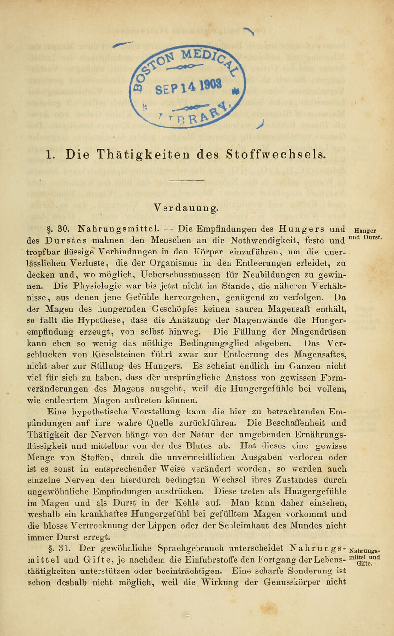 N 1. Die Thätigkeiten des Stoffwechsels. Verdauung. §. 30. Nahrungsmittel. — Die Empfindungen des Hungers und Hunger des Durstes mahnen den Menschen an die Nothwendigkeit, feste und '^'^ ^*' tropfbar flüssige Verbindungen in den Körper einzuführen, um die uner- lässlichen Verluste, die der Organismus in den Entleerungen erleidet, zu decken und, wo möglich, üeberschussmassen für Neubildungen zu gewin- nen. Die Physiologie war bis jetzt nicht im Stande, die näheren Verhält- nisse, aus denen jene Gefühle hervorgehen, genügend zu verfolgen. Da der Magen des hungernden Geschöpfes keinen sauren Magensaft enthält, so fällt die Hypothese, dass die Anätzung der Magenwände die Hunger- empfindung erzeugt, von selbst hinweg. Die Füllung der Magendrüsen kann eben so wenig das nöthige Bedingungsglied abgeben. Das Ver- schlucken von Kieselsteinen führt zwar zur Entleerung des Magensaftes, nicht aber zur Stillung des Hungers. Es scheint endlich im Ganzen nicht viel für sich zu haben, dass der ursprüngliche Anstoss von gewissen Form- veränderungen des Magens ausgeht, weil die Hungergefühle bei vollem, wie entleertem Magen auftreten können. Eine hypothetische Vorstellung kann die hier zu betrachtenden Em- pfindungen auf ihre wahre Quelle zurückführen. Die Beschaffenheit und Thätigkeit der Nerven hängt von der Natur der umgebenden Ernährungs- flüssigkeit und mittelbar von der des Blutes ab. Hat dieses eine gewisse Menge von Stoffen, durch die unvermeidlichen Ausgaben verloren oder ist es sonst in entsprechender Weise verändert worden, so werden auch einzelne Nerven den hierdurch bedingten Wechsel ihres Zustandes durch ungewöhnliche Empfindungen ausdrücken. Diese treten als Hungergefühle im Magen und als Durst in der Kehle auf. Man kann daher einsehen, weshalb ein krankhaftes Hungergefühl bei gefülltem Magen vorkommt und die blosse Vertrocknung der Lippen oder der Schleimhaut des Mundes nicht immer Durst erregt. §. 31. Der gewöhnliche Sprachgebrauch unterscheidet N a h r u n g s - Nahrungs- mittel und Gifte, je nachdem die Einfuhrstoffe den Fortgang der Lebens- ™G^te°^ thätigkeiten unterstützen oder beeinträchtigen. Eine scharfe Sonderung ist schon deshalb nicht möglich, weil die Wirkung der Genusskörper nicht