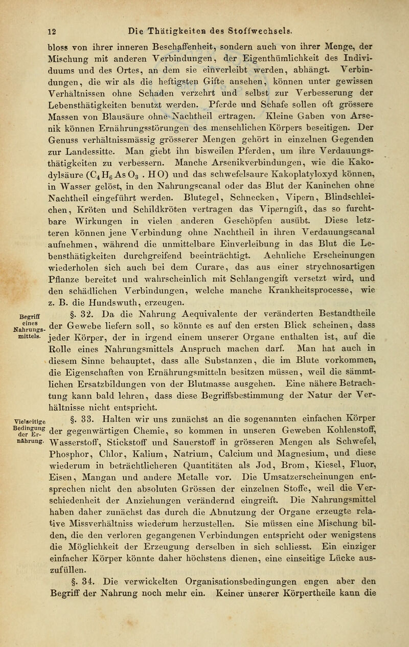 bloss von ihrer inneren Beschaffenheit, sondern auch von ihrer Menge, der Mischung mit anderen Verbindungen, der Eigenthümlichkeit des Indivi- duums und des Ortes, an dem sie einverleibt werden, abhängt. Verbin- dungen, die wir als die heftigsten Gifte ansehen, können unter gewissen Verhältnissen ohne Schaden verzehrt und selbst zur Verbesserung der Lebensthätigkeiten benutzt werden. Pferde und Schafe sollen oft grössere Massen von Blausäxire ohne Nachtheil ertragen. Kleine Gaben von Arse- nik können Ernährungsstörungen des menschlichen Körpers beseitigen. Der Genuss verhältnissmässig grösserer Mengen gehört in einzelnen Gegenden zur Landessitte. Man giebt ihn bisweilen Pferden, um ihre Verdauungs- thätigkeiten zu verbessern. Manche Arsenikverbindungen, wie die Kako- dylsäure (C4H6ASO3 . HO) und das schwefelsaure Kakoplatyloxyd können, in Wasser gelöst, in den Nahrungscanal oder das Blut der Kaninchen ohne Nachtheil eingeführt werden. Blutegel, Schnecken, Vipern, Blindschlei- chen, Kröten und Schildkröten vertragen das Vip,erngift, das so furcht- bare Wirkungen in vielen anderen Geschöpfen ausübt. Diese letz- teren können jene Verbindung ohne Nachtheil in ihren Verdauungscanal aufnehmen, während die unmittelbare Einverleibung in das Blut die Le- bensthätigkeiten durchgreifend beeinträchtigt. Aehnliche Erscheinungen wiederholen sich auch bei dem Curare, das aus einer strychnosartigen Pflanze bereitet und wahrscheinlich mit Schlangengift versetzt wird, und den schädlichen Verbindungen, welche manche Krankheitsprocesse, wie z. B. die Hundswuth, erzeugen. Begriff §• 32. Da die Nahrung Aequivalente der veränderten Bestandtheile Nahrüngs- ^^^ Grewebe liefern soll, so könnte es auf den ersten Blick scheinen, dass mittels, jeder Körper, der in irgend einem unserer Organe enthalten ist, auf die Rolle eines Nahrungsmittels Anspruch machen darf. Man hat auch in diesem Sinne behauptet, dass alle Substanzen, die im Blute vorkommen, die Eigenschaften von Ernährungsmitteln besitzen müssen, weil die sämmt- lichen Ersatzbildungen von der Blutmasse ausgehen. Eine nähere Betrach- tung kann bald lehren, dass diese Begriffsbestimmung der Natur der Ver- hältnisse nicht entspricht. Vielseitige §• 33. Halten wir uns zunächst an die sogenannten einfachen Körper ^dcr!-^ ^^^ gegenwärtigen Chemie, so kommen in unseren Geweben Kohlenstoff, nfthrung. Wasserstoff, Stickstoff und Sauerstoff in grösseren Mengen als Schwefel, Phosphor, Chlor, Kalium, Natrium, Calcium und Magnesium, und diese wiederum in beträchtlicheren Quantitäten als Jod, Brom, Kiesel, Fluor, Eisen, Mangan und andere Metalle vor. Die ümsatzerscheinungen ent- sprechen nicht den absoluten Grössen der einzelnen Stoffe, weil die Ver- schiedenheit der Anziehungen verändernd eingreift. Die Nahrungsmittel haben daher zunächst das durch die Abnutzung der Organe erzeugte rela- tive Missverhältniss wiederum herzustellen. Sie müssen eine Mischung bil- den, die den verloren gegangenen Verbindungen entspricht oder wenigstens die Möglichkeit der Erzeugung derselben in sich schliesst. Ein einziger einfacher Körper könnte daher höchstens dienen, eine einseitige Lücke aus- zufüllen. §. 34. Die verwickelten Organisationsbedingungen engen aber den Begriff der Nahrung noch mehr ein. Keiner unserer Körpertheile kann die