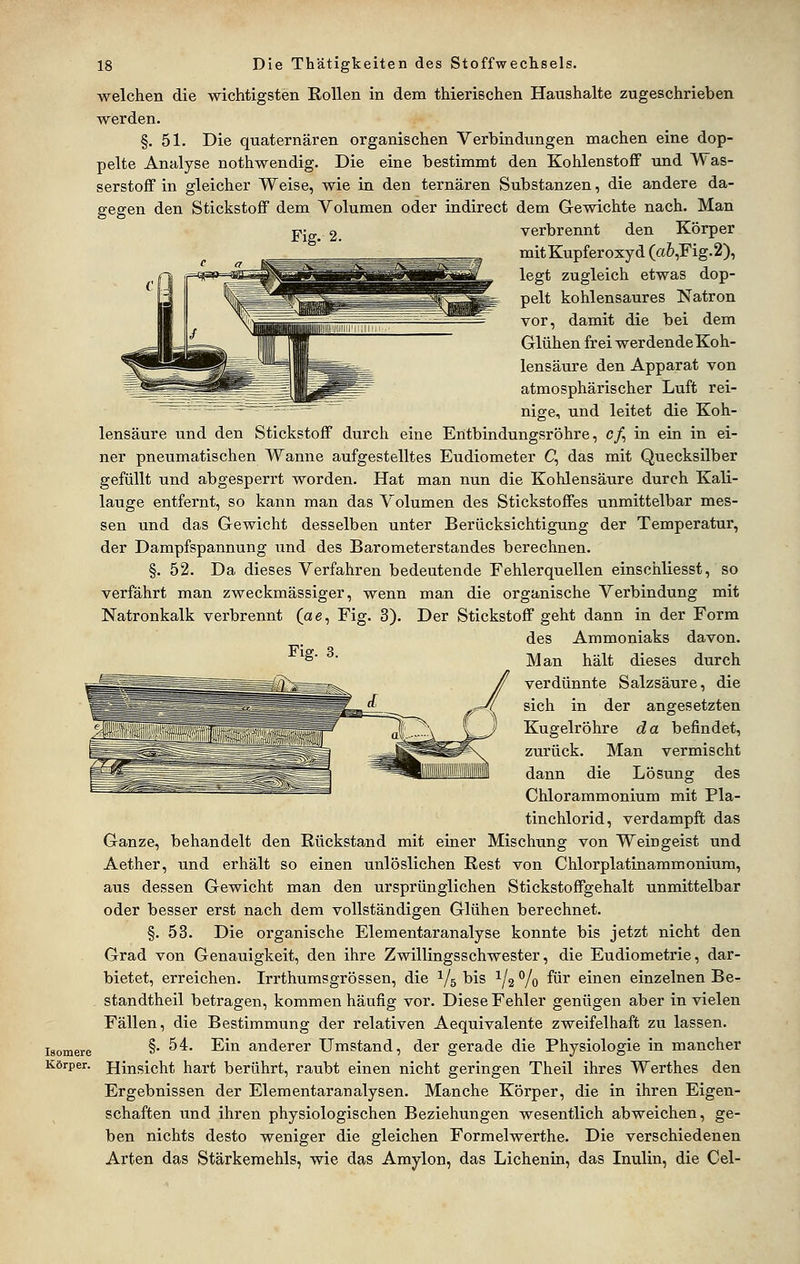 welchen die wichtigsten Rollen in dem thierischen Haushalte zugeschrieben werden. §. 51. Die quaternären organischen Verbindungen machen eine dop- pelte Analyse nothwendig. Die eine bestimmt den Kohlenstoff und Was- serstoff in gleicher Weise, wie in den ternären Substanzen, die andere da- gegen den Stickstoff dem Volumen oder indirect dem Gewichte nach. Man Fig. 2. Fig. 3. Isomere Körper. verbrennt den Körper mit Kupferoxyd (a6,Fig.2), legt zugleich etwas dop- pelt kohlensaures Natron vor, damit die bei dem Glühen frei werdendeKoh- lensäure den Apparat von atmosphärischer Luft rei- nige, und leitet die Koh- lensäure und den Stickstoff durch eine Entbindungsröhre, c/, in ein in ei- ner pneumatischen Wanne aufgestelltes Eudiometer G, das mit Quecksilber gefüllt und abgesperrt worden. Hat man nun die Kohlensäure durch Kali- lauge entfernt, so kann man das Volumen des Stickstoffes unmittelbar mes- sen und das Gewicht desselben unter Berücksichtigung der Temperatur, der Dampfspannung und des Barometerstandes berechnen. §. 52. Da dieses Verfahren bedeutende Fehlerquellen einschliesst, so verfährt man zweckmässiger, wenn man die organische Verbindung mit Natronkalk verbrennt (ae, Fig. 3). Der Stickstoff geht dann in der Form des Ammoniaks davon. Man hält dieses durch verdünnte Salzsäure, die sich in der angesetzten Kugelröhre da befindet, zurück. Man vermischt dann die Lösung des Chlorammonium mit Pla- tinchlorid, verdampft das Ganze, behandelt den Rückstand mit einer Mischung von Weingeist und Aether, und erhält so einen unlöslichen Rest von Chlorplatinammonium, aus dessen Gewicht man den ursprünglichen Stickstoffgehalt unmittelbar oder besser erst nach dem vollständigen Glühen berechnet. §. 53. Die organische Elementaranalyse konnte bis jetzt nicht den Grad von Genauigkeit, den ihre Zwillingsschwester, die Eudiometrie, dar- bietet, erreichen. Irrthumsgrössen, die 1/5 bis 1/2 % für einen einzelnen Be- standtheil betragen, kommen häufig vor. Diese Fehler genügen aber in vielen Fällen, die Bestimmung der relativen Aequivalente zweifelhaft zu lassen. §. 54. Ein anderer Umstand, der gerade die Physiologie in mancher Hinsicht hart berührt, raubt einen nicht geringen Theil ihres Werthes den Ergebnissen der Elementaranalysen. Manche Körper, die in ihren Eigen- schaften und ihren physiologischen Beziehungen wesentlich abweichen, ge- ben nichts desto weniger die gleichen Formelwerthe. Die verschiedenen Arten das Stärkemehls, wie das Amylon, das Lichenin, das Inulin, die Cel-