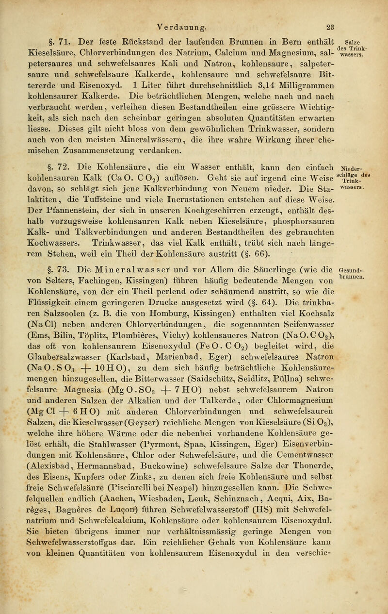brunnen. §. 71. Der feste Rückstand der laufenden Brunnen in Bern enthält Saize Kieselsäure, Chlorverbindungen des Natrium, Calcium und Magnesium, sal- wassers. petersaures und schwefelsaures Kali und Natron, kohlensaure, salpeter- saure und schwefelsaure Kalkerde, kohlensaure und schwefelsaure Bit- tererde und Eisenoxyd. 1 Liter führt durchschnittlich 3,14 Milligrammen kohlensaurer Kalkerde. Die beträchtlichen Mengen, welche nach und nach verbraucht werden, verleihen diesen Bestandtheilen eine grössere Wichtig- keit, als sich nach den scheinbar geringen absoluten Quantitäten erwarten Hesse. Dieses gilt nicht bloss von dem gewöhnlichen Trinkwasser, sondern auch von den meisten Mineralwässern, die ihre wahre Wirkung ihrer che- mischen Zusammensetzung verdanken. §. 72. Die Kohlensäure, die ein Wasser enthält, kann den einfach Nieder- kohlensauren Kalk (Ca O. C Og) auflösen. Geht sie auf irgend eine Weise ^Tri^k-^^^ davon, so schlägt sich jene Kalkverbindung von Neuem nieder. Die Sta- '^assers. laktiten, die Tuffsteine und viele Incrustationen entstehen auf diese Weise. Der Pfannenstein, der sich in unseren Kochgeschirren erzeugt, enthält des- halb vorzugsweise kohlensauren Kalk neben Kieselsäure, phosphorsauren Kalk- und Talkverbindungen und anderen Bestandtheilen des gebrauchten Kochwassers. Trinkwasser, das viel Kalk enthält, trübt sich nach länge- rem Stehen, weil ein Theil der Kohlensäure austritt (§. 66). §. 73. Die Mineralwasser und vor Allem die Säuerlinge (wie die Gesund von Selters, Fachingen, Kissingen) führen häufig bedeutende Mengen von Kohlensäure, von der ein Theil perlend oder schäumend austritt, so wie die Flüssigkeit einem geringeren Drucke ausgesetzt wird (§. 64). Die trinkba- ren Salzsoolen (z. B. die von Homburg, Kissingen) enthalten viel Kochsalz (NaCl) neben anderen Chlorverbindungen, die sogenannten Seifenwasser (Ems, Bilin, Töplitz, Plombieres, Vichy) kohlensaueres Natron (Na O. C O2), das oft von kohlensaurem Eisenoxydul (FeO.C02) begleitet wird, die Glaubersalzwasser (Karlsbad, Marienbad, Eger) schwefelsaures Natron (NaO.SOs -[- lOHO), zu dem sich häufig beträchtliche Kohlensäure- mengen hinzugesellen, die Bitterwasser (Saidschütz, Seidlitz, PüUna) schwe- felsaure Magnesia (MgO.SOs -f~'^HO) nebst schwefelsaurem Natron und anderen Salzen der Alkalien und der Talkerde, oder Chlormagnesium (Mg Cl -|- 6 H O) mit anderen Chlorverbindungen und schwefelsauren Salzen, die Kieselwasser (Geyser) reichliche Mengen von Kieselsäure (Si O3), welche ihre höhere Wärme oder die nebenbei vorhandene Kohlensäure ge- löst erhält, die Stahlwasser (Pyrmont, Spaa, Kissingen, Eger) Eisenverbin- dungen mit Kohlensäure, Chlor oder Schwefelsäure, und die Cementwasser (Alexisbad, Hermannsbad, Buckowine) schwefelsaure Salze der Thonerde, des Eisens, Kupfers oder Zinks, zu denen sich freie Kohlensäure und selbst freie Schwefelsäure (Pisciarelli bei Neapel) hinzugesellen kann. Die Schwe- felquellen endlich (Aachen, Wiesbaden, Leuk, Schinznach, Acqui, Aix, Ba- reges, Bagneres de Lu9on) führen Schwefelwasserstoff (HS) mit Schwefel- natrium und Schwefelcalcium, Kohlensäure oder kohlensaurem Eisenoxydul. Sie bieten übrigens immer nur verhältnissmässig geringe Mengen von Schwefelwasserstoffgas dar. Ein reichlicher Gehalt von Kohlensäure kann von kleinen Quantitäten von kohlensaurem Eisenoxydul in den verschie-