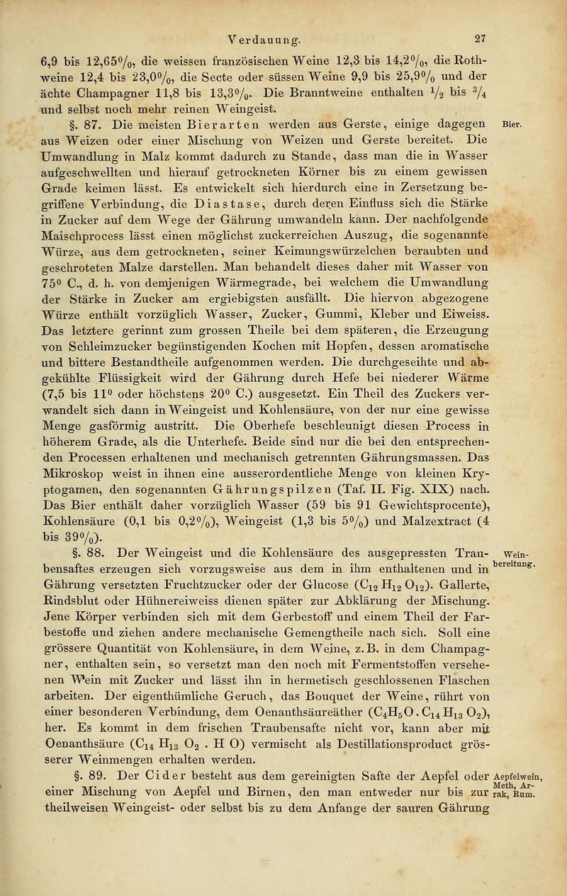6,9 bis 12,65%, die weissen französischen Weine 12,3 bis 14,20/o, die ßoth- weine 12,4 bis 23,0%, die Secte oder süssen Weine 9,9 bis 25,90/o und der ächte Champagner 11,8 bis 13,8%. Die Branntweine enthalten 1/2 bis % und selbst noch mehr reinen Weingeist. §. 87. Die meisten Bier arten werden aus Gerste, einige dagegen Bier, aus Weizen oder einer Mischung von Weizen und Gerste bereitet. Die Umwandlung in Malz kommt dadurch zu Stande, dass man die in Wasser aufgeschwellten und hierauf getrockneten Körner bis zu einem gewissen Grade keimen lässt. Es entwickelt sich hierdurch eine in Zersetzung be- griffene Verbindung, die Diastase, durch deren Einfluss sich die Stärke in Zucker auf dem Wege der Gälirung umwandeln kann. Der nachfolgende Maischprocess lässt einen möglichst zuckerreichen Auszug, die sogenannte Würze, aus dem getrockneten, seiner Keimungswürzelchen beraubten und geschroteten Malze darstellen. Man behandelt dieses daher mit Wasser von 750 C, d. h. von demjenigen Wärmegrade, bei welchem die Umwandlung der Stärke in Zucker am ergiebigsten ausfällt. Die hiervon abgezogene Würze enthält vorzüglich Wasser, Zucker, Gummi, Kleber und Eiweiss. Das letztere gerinnt zum grossen Theile bei dem späteren, die Erzeugung von Schleimzucker begünstigenden Kochen mit Hopfen, dessen aromatische und bittere Bestandtheile aufgenommen werden. Die durchgeseihte und ab- gekühlte Flüssigkeit wird der Gährung durch Hefe bei niederer Wärme (7,5 bis 11^ oder höchstens 20^ C.) ausgesetzt. Ein Theil des Zuckers ver- wandelt sich dann in Weingeist und Kohlensäure, von der nur eine gewisse Menge gasförmig austritt. Die Oberhefe beschleunigt diesen Process in höherem Grade, als die Unterhefe. Beide sind nur die bei den entsprechen- den Processen erhaltenen und mechanisch getrennten Gährungsmassen. Das Mikroskop weist in ihnen eine ausserordentliche Menge von kleinen Kry- ptogamen, den sogenannten Gährungspilzen (Taf. II. Fig. XIX) nach. Das Bier enthält daher vorzüglich Wasser (59 bis 91 Gewichtsprocente), Kohlensäure (0,1 bis 0,2%), Weingeist (1,3 bis 5%) und Malzextract (4 bis 39%). §. 88. Der Weingeist und die Kohlensäure des ausgepressten Trau- wein- bensaftes erzeugen sich vorzugsweise aus dem in ihm enthaltenen und in ^'^®^*'^'^^- Gährung versetzten Fruchtzucker oder der Glucose (C12 H12 O12). Gallerte, ßindsblut oder Hühnereiweiss dienen später zur Abklärung der Mischung. Jene Körper verbinden sich mit dem Gerbestoff und einem Theil der Far- bestoffe und ziehen andere mechanische Gemengtheile nach sich. Soll eine grössere Quantität von Kohlensäure, in dem Weine, z.B. in dem Champag- ner, enthalten sein, so versetzt man den noch mit Fermentstoffen versehe- nen Wein mit Zucker und lässt ihn in hermetisch geschlossenen Flaschen arbeiten. Der eigenthüraliche Geruch, das Bouquet der Weine, rührt von einer besonderen Verbindung, dem Oenanthsäureäther (C4H5O. CX4H13 O2), her. Es kommt in dem frischen Traubensafte nicht vor, kann aber mit Oenanthsäure (C14 H13 O2 . H O) vermischt als Destillationsproduct grös- serer Weinmengen erhalten werden. §. 89. Der Cid er besteht aus dem gereinigten Safte der Aepfel oder Aepfeiwein, einer Mischung von Aepfel und Birnen, den man entweder nur bis zur rak, knm. theüweisen Weingeist- oder selbst bis zu dem Anfange der sauren Gährung