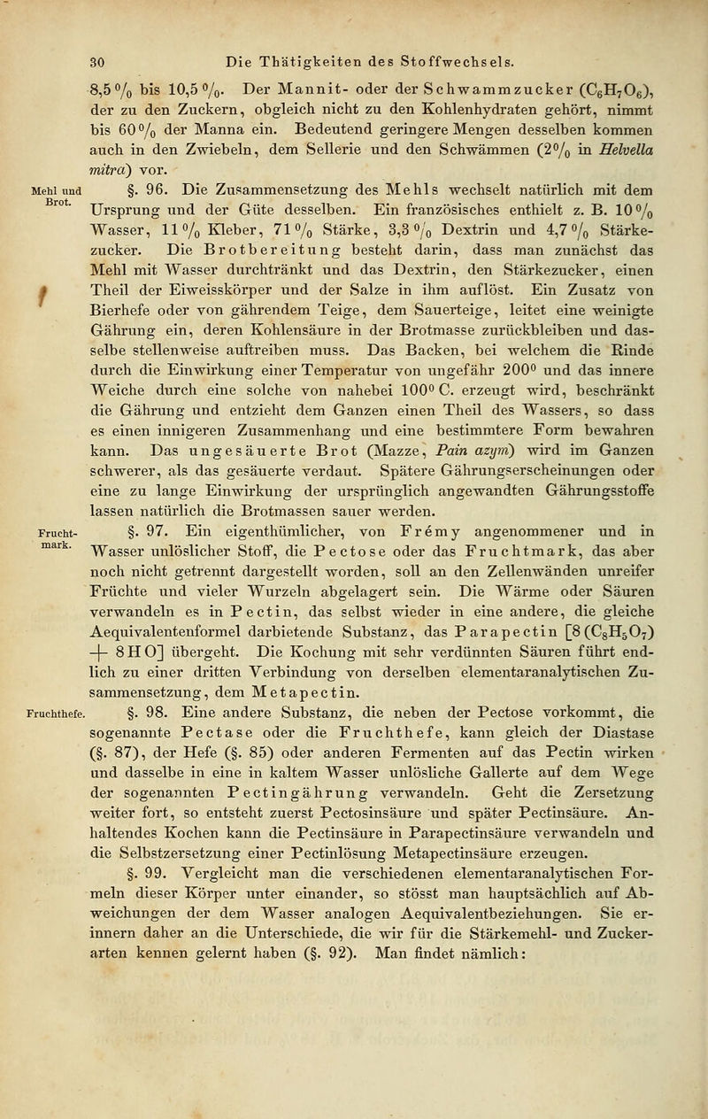 8,5% bis 10,5%. Der Mannit- oder der Schwammzucker (CeHyOe), der zu den Zuckern, obgleich nicht zu den Kohlenhydraten gehört, nimmt bis 60 % der Manna ein. Bedeutend geringere Mengen desselben kommen auch in den Zwiebeln, dem Sellerie und den Schwämmen (2% in Helveüa mitrd) vor. Mehl und §. 96. Die Zusammensetzung des Mehls wechselt natürlich mit dem Ursprung und der Güte desselben. Ein französisches enthielt z. B. 10% Wasser, 11% Kleber, 71% Stärke, 3,3% Dextrin und 4,7 o/^ Stärke- zucker. Die Brotbereitung besteht darin, dass man zunächst das Mehl mit Wasser durchtränkt und das Dextrin, den Stärkezucker, einen A Theil der Eiweisskörper und der vSalze in ihm auflöst. Ein Zusatz von Bierhefe oder von gährendem Teige, dem Sauerteige, leitet eine weinigte Gährung ein, deren Kohlensäure in der Brotmasse zurückbleiben und das- selbe stellenweise auftreiben muss. Das Backen, bei welchem die Rinde durch die Einwirkung einer Temperatur von ungefähr 200 und das innere Weiche durch eine solche von nahebei 100^ C. erzeugt wird, beschränkt die Gährung und entzieht dem Ganzen einen Theil des Wassers, so dass es einen innigeren Zusammenhang und eine bestimmtere Form bewahren kann. Das ungesäuerte Brot (Mazze, Pain azyrn) wird im Ganzen schwerer, als das gesäuerte verdaut. Spätere Gährungserscheinungen oder eine zu lange Einwirkung der ursprünglich angewandten Gährungsstoffe lassen natürlich die Brotmassen sauer werden. Frucht- §. 97. Ein eigenthümlicher, von Fremy angenommener und in ^^^ ' Wasser unlöslicher Stoff, die Pectose oder das Fruchtmark, das aber noch nicht getrennt dargestellt worden, soll an den Zellenwänden unreifer Früchte und vieler Wurzeln abgelagert sein. Die Wärme oder Säuren verwandeln es in Pect in, das selbst wieder in eine andere, die gleiche Aequivalentenformel darbietende Substanz, das Parapectin [8(C8H507) -|- 8H0] übergeht. Die Kochung mit sehr verdünnten Säuren führt end- lich zu einer dritten Verbindung von derselben elementaranalytischen Zu- sammensetzung, dem Metapectin. Fruchthefe. §. 98. Eine andere Substanz, die neben der Pectose vorkommt, die sogenannte Pectase oder die Fruchthefe, kann gleich der Diastase (§. 87), der Hefe (§. 85) oder anderen Fermenten auf das Pectin wirken und dasselbe in eine in kaltem Wasser unlösliche Gallerte auf dem Wege der sogenannten P ectingährung verwandeln. Geht die Zersetzung weiter fort, so entsteht zuerst Pectosinsäure und später Pectinsäure. An- haltendes Kochen kann die Pectinsäure in Parapectinsäure verwandeln und die Selbstzersetzung einer Pectinlösung Metapectinsäure erzeugen. §. 99. Vergleicht man die verschiedenen elementaranalytischen For- meln dieser Körper unter einander, so stösst man hauptsächlich auf Ab- weichungen der dem Wasser analogen Aequivalentbeziehungen. Sie er- innern daher an die Unterschiede, die wir für die Stärkemehl- und Zucker- arten kennen gelernt haben (§. 92). Man findet nämlich: