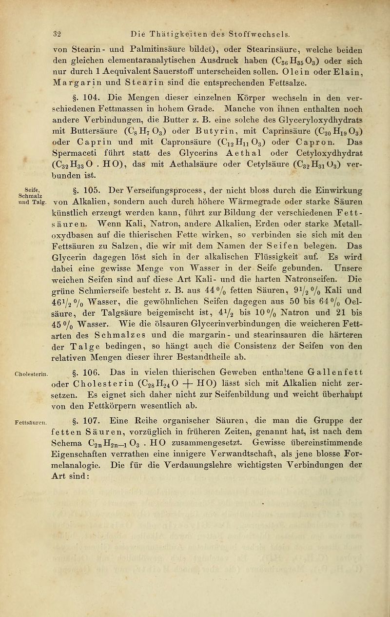 von Stearin- und Palmitinsäure bildet), oder Stearinsäure, welche beiden den gleichen elementaranalytischen Ausdruck haben (C36H35O3) oder sich nur durch 1 Aequivalent Savierstoff unterscheiden sollen. Olein oderElain, Margarin und Stearin sind die entsprechenden Fettsalze. §. 104. Die Mengen dieser einzelnen Körper wechseln in den ver- schiedenen Fettmassen in hohem Grade. Manche von ihnen enthalten noch andere Verbindungen, die Butter z. B. eine solche des Glyceryloxydhydrats mit Buttersäure (Cg H7 O3) oder Butyrin, mit Caprinsäure (C20HX9O3) oder Caprin und mit Capronsäure (CX2H11O3) oder Capron. Das Spermaceti führt statt des Glycerins Aethal oder Cetyloxydhydrat (C32H33O .HO), das mit Aethalsäure oder Cetylsäure (C32H31O3) ver- bunden ist. Seife, §. 105. Der Verseifungsprocess, der nicht bloss durch die Einwirkung niid Talg, von Alkalien, sondern auch durch höhere Wärmegrade oder starke Säuren künstlich erzeugt werden kann, führt zur Bildung der verschiedenen Fett- säuren. Wenn Kali, Natron, andere Alkalien, Erden oder starke Metall- oxydbasen auf die thierischen Fette wirken, so verbinden sie sich mit den Fettsäuren zu Salzen, die wir mit dem Namen der Seifen belegen. Das Glycerin dagegen löst sich in der alkalischen Flüssigkeit auf. Es wird dabei eine gewisse Menge von Wasser in der Seife gebunden. Unsere weichen Seifen sind auf diese Art Kali- und die harten Natronseifen. Die grüne Schmierseife besteht z. B. aus 44% fetten Säuren, 91/2% Kali und 461/2% Wasser, die gewöhnlichen Seifen dagegen aus 50 bis 64% Oel- säure, der Talgsäure beigemischt ist, 41/2 his 10% Natron und 21 bis 45 % Wasser. Wie die Ölsäuren Glycerinverbindungen die weicheren Fett- arten des Schmalzes und die margarin- und stearinsauren die härteren der Talge bedingen, so hängt auch die Consistenz der Seifen von den relativen Mengen dieser ihrer Bestandtheile ab. Cholesterin. §. 106. Das in vielen thierischen Geweben enthaltene Gallenfett oder Cholesterin (C28H24O -j- HO) lässt sich mit Alkalien nicht zer- setzen. Es eignet sich daher nicht zur Seifenbildung und weicht überhaupt von den Fettkörpern wesentlich ab. Fettsäuicii. §. 107. Eine Reihe organischer Säuren, die man die Gruppe der fetten Säuren, vorzüglich in früheren Zeiten, genannt hat, ist nach dem Schema C2nH2n—1 O3 .HO zusammengesetzt. Gewisse übereinstimmende Eigenschaften verrathen eine innigere Verwandtschaft, als jene blosse For- melanalogie. Die für die Verdauungslehre wichtigsten Verbindungen der Art sind: