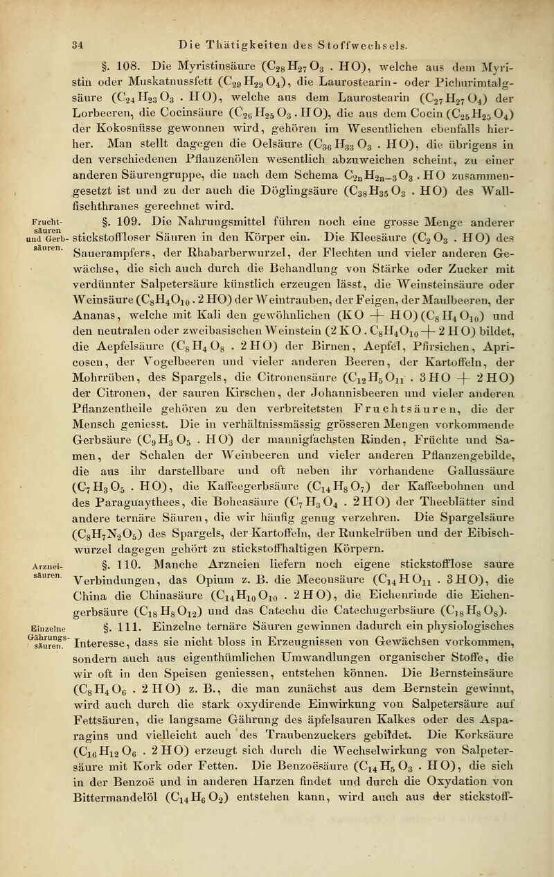 §. 108. Die Myristinsäure (CggHgyOa . HO), welche aus dem Myri- stin oder Muskatnussfett (C29H29O4), die Laurostearin- oder Pichiirimtalg- säure (C24H23O3 .HO), welche aus dem Laurostearin (C27H27O4) der Lorbeeren, die Coeinsäure (C2eH25 03 . HO), die aus dem Cocin (C25H23 O4) der Kokosnüsse gewonnen wird, gehören im Wesentlichen ebenfalls hier- her. Man stellt dagegen die Oelsäure (Cgg H33 O3 .HO), die übrigens in den verschiedenen Pflanzenölen wesentlich abzuweichen scheint, zu einer anderen Säurengruppe, die nach dem Schema ConH2ii_3O3 . HO zusammen- gesetzt ist und zu der auch die Döglingsäure (C38H35O3 . HO) des Wall- fischthranes gerechnet wird. Frucht- §. 109. Die Nahrungsmittel führen noch eine grosse Menge anderer und Gerb-stickstoffloser Säuren in den Körper ein. Die Kleesäure (C2 O3 . HO) des s uren. ^^uerampfers, der Rhabarberwurzel, der Flechten und vieler anderen Ge- wächse, die sich auch durch die Behandlung von Stärke oder Zucker mit verdünnter Salpetersäure künstlich erzeugen lässt, die Weinsteinsäure oder Weinsäure (C8H4O10 • 2 HO) der Weintrauben, der Feigen, der Maulbeeren, der Ananas, welche mit Kali den gewöhnlichen (KO -f- HO)(C8H4 0io) und den neutralen oder zweibasischen Weinstein (2 K O . C8H4OX0 -}- 2 H O) bildet, die Aepfelsäure (C8 H4 08 • 2 H O) der Birnen, Aepfel, Pfirsichen, Apri- cosen, der Vogelbeeren und vieler anderen Beeren, der Kartoffeln, der Mohrrüben, des Spargels, die Citronensäure (C12 H5 O^ . 3 H O -(- 2 H O) der Citronen, der sauren Kirschen, der Johannisbeeren und vieler anderen Pflanzentheile gehören zu den verbreitetsten Fruchtsäuren, die der Mensch geniesst. Die in verhältnissmässig grösseren Mengen vorkommende Gerbsäure (C9H3O5 . HO) der mannigfachsten Rinden, Früchte und Sa- men, der Schalen der Weinbeeren und vieler anderen Pflanzengebilde, die aus ihr darstellbare und oft neben ihr vorhandene Gallussäure (C7H3O5 .HO), die Kaffeegerbsäure (C14H8O7) der Kaffeebohnen und des Paraguaythees, die Boheasäure (C7H3O4 . 2H0) der Theeblätter sind andere ternäre Säuren, die wir häufig genug verzehren. Die Spargelsäure (C8H7N2O5) des Spargels, der Kartoffeln, der Runkelrüben und der Eibisch- wurzel dagegen gehört zu stickstoffhaltigen Körpern. Arznei- §. 110. Manche Arzneien liefern noch eigene stickstofflose saure säuren, ygj-bindungen, das Opium z. B. die Meconsäure (C14HO11 . 3HO), die China die Chinasäure (C14H10O10 • 2 HO), die Eichenrinde die Eichen- gerbsäure (C18H8O12) und das Catechu die Catechugerbsäure (C]8H8 08). Einzelne §. 111. Einzelne ternäre Säuren gewinnen dadurch ein physiologisches ^säureif.^' Interesse, dass sie nicht bloss in Erzeugnissen von Gewächsen vorkommen, sondern auch aus eigenthümlichen Umwandlungen organischer Stoffe, die wir oft in den Speisen gemessen, entstehen können. Die Bernsteinsäure (Cs H4 Oe • 2 H O) z. B., die man zunächst aus dem Bernstein gewinnt, wird auch durch die stark oxydirende Einwirkung von Salpetersäure auf Fettsäuren, die langsame Gährung des äpfelsauren Kalkes oder des Aspa- ragins und vielleicht auch des Traubenzuckers gebildet. Die Korksäure (C16H12O6 . 2H0) erzeugt sich durch die Wechselwirkung von Salpeter- säure mit Kork oder Fetten. Die Benzoesäure (C14H5O3 .HO), die sich in der Benzoe und in anderen Harzen findet und durch die Oxydation von Bittermandelöl (C14H6O2) entstehen kann, wird auch aus der Stickstoff-