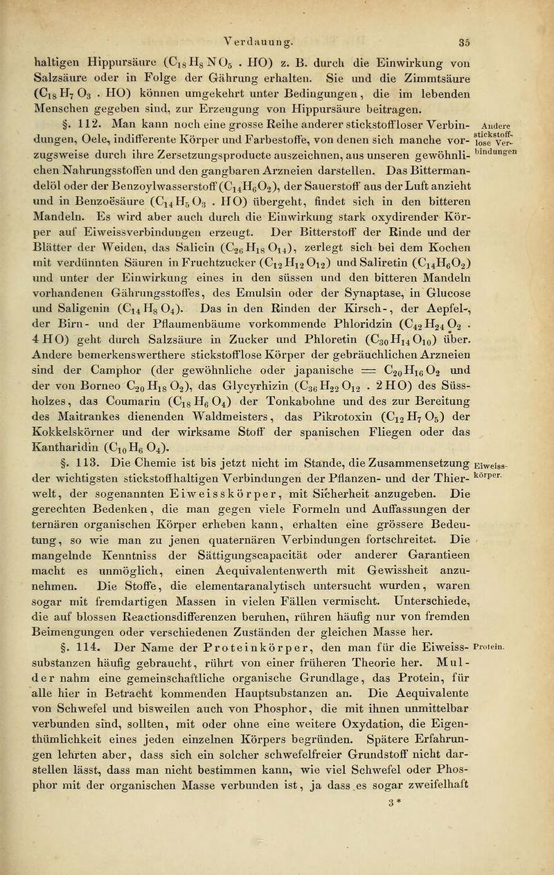 haltigen Hippursäure (CigHgNOs . HO) z. B. durch die Einwirkung von Salzsäure oder in Folge der Gährung erhalten. Sie und die Zimmtsäure (Ci8 H7 O3 . HO) können umgekehrt unter Bedingungen, die im lebenden Menschen gegeben sind, zur Erzeugung von Hippursäure beitragen. §. 112. Man kann noch eine grosse Reihe anderer stickstoflfloser Yerbin- Andere düngen, Oele, indifferente Körper und FarbestofTe, von denen sich manche vor- ^Jse Ver- zugsweise durch ihre Zersetzungsproducte auszeichnen, aus unseren gewöhnli- ^'''le'ß chen Nahrungsstoffen und den gangbaren Arzneien darstellen. Das Bitterman- delöl oder der Benzoylwasserstoff'(Ci4H602), der Sauerstoff aus der Luft anzieht und in Benzoesäure (C14H5O3 . HO) übergeht, findet sich in den bitteren Mandeln. Es wird aber auch durch die Einwirkung stark oxydirender Kör- per auf Eiweissverbindungen erzeugt. Der Bitterstoff der Rinde und der Blätter der Weiden, das Salicin (C26H18O14), zerlegt sich bei dem Kochen mit verdünnten Säuren in Fruchtzucker (Cx2Hi2 0i2) undSaliretin (C14H6O2) und unter der Einwirkung eines in den süssen und den bitteren Mandeln vorhandenen Gährungsstoffes, des Emulsin oder der Synaptase, in Glucose und Saligenin (C14H8O4). Das in den Rinden der Kirsch-, der Aepfel-, der Birn- imd der Pflaumenbäume vorkommende Phloridzin (C42H24O2 . 4HO) geht durch Salzsäure in Zucker und Phloretin (C3oHi4 0io) über. Andere bemerkenswerthere stickstofflose Körper der gebräuchlichen Arzneien sind der Camphor (der gewöhnliche oder japanische = C20H16O2 und der von Borneo C20H18O2), das Glycyrhizin (C36H22OX2 . 2H0) des Süss- holzes, das Coumarin (Cig Hg O4) der Tonkabohne und des zur Bereitung des Maitrankes dienenden Waldmeisters, das Pikrotoxin (Cx2 H7 O5) der Kokkelskörner und der wirksame Stoff der spanischen Fliegen oder das Kantharidin (Cjo Hg O4), §. 113. Die Chemie ist bis jetzt nicht im Stande, die Zusammensetzung Eiweiss- der wichtigsten stickstoffhaltigen Verbindungen der Pflanzen- und der Thier- '^'P- weit, der sogenannten Eiweiss kör per, mit Sicherheit anzugeben. Die gerechten Bedenken, die man gegen viele Formeln und Auffassungen der ternären organischen Körper erheben kann, erhalten eine grössere Bedeu- tung, so wie man zu jenen quaternären Verbindungen fortschreitet. Die . mangelnde Kenntniss der Sättigungscapacität oder anderer Garantieen macht es unmöglich, einen Aequivalentenwerth mit Gewissheit anzu- nehmen. Die Stoffe, die elementaranalytisch untersucht wurden, waren sogar ndt fremdartigen Massen in vielen Fällen vermischt. Unterschiede, die auf blossen Reactionsdifferenzen beruhen, rühren häufig nur von fremden Beimengungen oder verschiedenen Zuständen der gleichen Masse her. §. 114. Der Name der Proteinkörper, den man für die Eiweiss- Protein. Substanzen häufig gebraucht, rührt von einer früheren Theorie her. Mul- der nahm eine gemeinschaftliche organische Grundlage, das Protein, für alle hier in Betracht kommenden Hauptsubstanzen an. Die Aequivalente von Schwefel und bisweilen auch von Phosphor, die mit ihnen unmittelbar verbunden sind, sollten, mit oder ohne eine weitere Oxydation, die Eigen- thümlichkeit eines jeden einzelnen Körpers begründen. Spätere Erfahrun- gen lehrten aber, dass sich ein solcher schwefelfreier Grundstoff nicht dar- stellen lässt, dass man nicht bestimmen kann, wie viel Schwefel oder Phos- phor mit der organischen Masse verbunden ist, ja dass.es sogar zweifelhaft