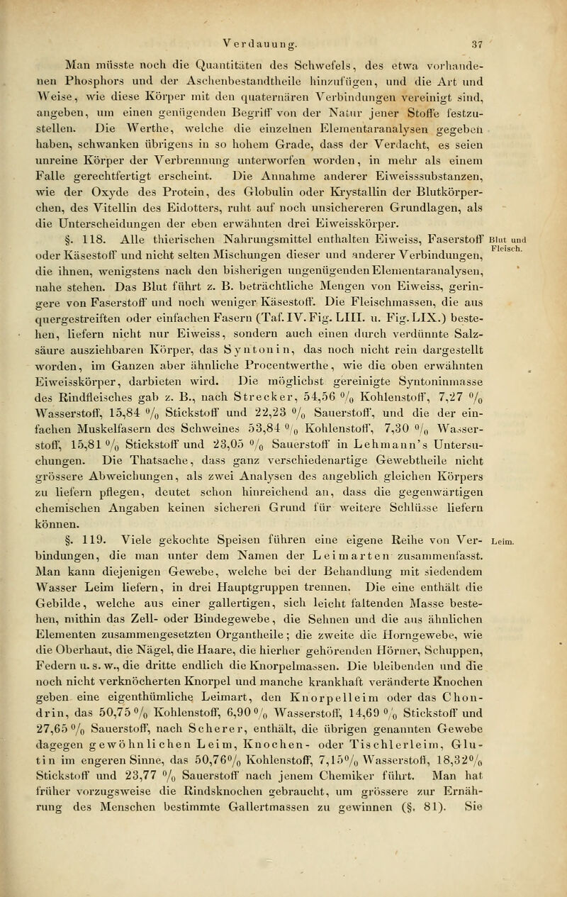 Man miisste noch die Quantitäten des Schwefels, des etwa voi-hande- nen Phosphors und der Aschenbestandtheile hinzufügen, und die Art imd Weise, wie diese Körper mit den quaternären Verbindungen vereinigt sind, angeben, um einen genügenden Begriff von der Natur jener Stoffe festzu- stellen. Die Werthe, welche die einzelnen Elementaranalysen gegeben haben, schwanken übrigens in so hohem Grade, dass der Verdacht, es seien unreine Körper der Verbrennung unterworfen worden, in mehr als einem Falle gerechtfertigt erscheint. Die Annahme anderer Eiweisssubstanzen, wie der Oxyde des Protein, des Globulin oder Kiystallin der Blutkörper- chen, des Vitellin des Eidotters, ruht auf noch unsichereren Grundlagen, als die Unterscheidungen der eben erwähnten drei Eiweisskörper. §. 118. Alle thierischen Nahrungsmittel enthalten Eiweiss, Faserstoff Blut und oder Käsestoff und nicht selten Mischungen dieser und anderer Verbindungen, die ihnen, wenigstens nach den bisherigen ungenügenden Elementaranalysen, nahe stehen. Das Blut führt z. B. beträchtliche Mengen von Eiweiss, gerin- gere von Faserstoff' und noch weniger Käsestoff'. Die Fleischmassen, die aus quergestreiften oder einfachen Fasern (Taf. IV. Fig. LIII. u. Fig. LIX.) beste- hen, liefern nicht nur Eiweiss, sondern auch einen durch verdünnte Salz- säure ausziehbaren Körper, das Syntonin, das noch nicht rein dargestellt worden, im Ganzen aber ähnliche Procentwerthe, wie die oben erwähnten Eiweisskörper, darbieten wird. Die möglichst gereinigte Syntonininasse des Rindfleisches gab z. B,, nach Strecker, 54,56 % Kohlenstoff, 7,27 % Wasserstoff', 15,84 % Stickstoff und 22,23 % Sauerstoff, und die der ein- fachen Muskelfasern des Schweines 53,84 <^/o Kohlenstoff', 7,30 o/^ Wasser- stoff', 15,81% Stickstoff und 23,05 % Sauerstoff in Lehmann's Untersu- chungen. Die Thatsache, dass ganz verschiedenartige Gewebtheile nicht grössere Abweichungen, als zwei Analysen des angeblich gleichen Körpers zu liefern pflegen, deutet schon hinreichend an, dass die gegenwärtigen chemischen Angaben keinen sicheren Grund für weitere Schlüsse liefern können. §. 119. Viele gekochte Speisen führen eine eigene Reihe von Ver- Leim, bindungen, die man unter dem Namen der Lei märten zusammenfasse Man kann diejenigen Gewebe, welche bei der Behandlung mit siedendem Wasser Leim liefern, in drei Hauptgruppen trennen. Die eine enthält die Gebilde, welche aus einer gallertigen, sich leicht faltenden Masse beste- hen, mithin das Zell- oder Bindegewebe, die Sehnen und die aus ähnlichen Elementen zusammengesetzten Organtheile; die zweite die Horngewebe, wie die Oberhaut, die Nägel, die Haare, die hierher gehörenden Hörner, Schuppen, Federn u. s. w., die dritte endlich die Knorpelmassen. Die bleibenden tmd die noch nicht verknöcherten Knorpel und manche krankhaft veränderte Knochen geben eine eigenthümliche Leimart, den Knorpelleim oder das Chon- drin, das 50,75% Kohlenstoff, 6,90% Wasserstoff', 14,69% Stickstoff und 27,65% Sauerstoff', nach Scherer, enthält, die übrigen genannten Gewebe dagegen gewöhnlichen Leim, Knochen- oder Tischlerleim, Glu- tin im engei-en Sinne, das 50,76% Kohlenstoff, 7,15% Wasserstofl, 18,82% Stickstoff und 23,77 % Sauerstoff nach jenem Chemiker führt. Man hat früher vorzugsweise die Rindsknochen gebraucht, um grössere zur Ernäh- rung des Menschen bestimmte Gallertmassen zu gewinnen (§. 81). Sie