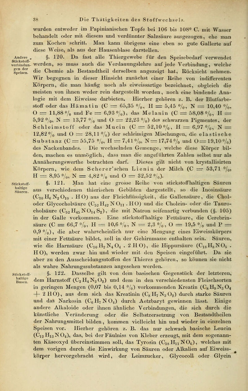 Andere , Stickstoff- verbindua- g-en der Speisen. Stickstoff- haltige Säuren. Stickstoff- haltige Basen. wurden entweder im Papinianischen Topfe bei 106 bis 108^ C. mit Wasser behandelt oder mit diesem imd verdünnter Salzsäure ausgezogen, ehe man zum Kochen schritt. Man kann übrigens eine eben so gute Gallerte auf diese Weise, als aus der Hausenblase darstellen. §. 120. Da fast alle Thiergewebe für den Speisebedarf verwendet werden, so muss auch die Verdauungslehre auf jede Verbindung, welche die Chemie als Bestandtheil derselben angezeigt hat, Rücksicht nehmen. Wir begegnen in dieser Hinsicht zunächst einer Reihe von indifferenten Körpern, die man häufig noch als eiweissartige bezeichnet, obgleich die meisten von ihnen weder rein dargestellt worden, noch eine bindende Ana- logie mit dem Eiweisse darbieten. Hierher gehören z. B. der Blutfarbe- stoff oder das Hämatin (C =r 65,35 %, H := 5,45 o/o, N = 10,40 %, O = 11,88% und Fe = 6,93«/o), das Melanin (C = 58,08 o/o, H = 5,92 o/o, N = 13,77 o/^ und O = 22,23 o/^,) des schwarzen Pigmentes, der Schleimstoff oder das Mucin (C = 52,10o/o, H =r 6,97 o/^, ]Sr = 12,82 o/q und O == 28,11 o/^) der schleimigen Mischungen, die elastische Substanz (C = 55,75 o/o, H = 7,41 o/o, N= 17,74o/^ und 0= 19,10o/«) des Nackenbandes. Die wechselnden Gemenge, welche diese Körper bil- den, machen es unmöglich, dass man die angeführten Zahlen selbst nur als Annäherungswerthe betrachten darf. Dieses gilt nicht von krystallisirten Körpern, wie dem Scher er'sehen Lienin der Milch (C =• 53,71 o/q, H = 8,95 o/o, N = 4,82 o/« und O = 32,52 o/o). §. 121. Man hat eine grosse Reihe von stickstoffhaltigen Säuren aus verschiedenen thierischen Gebilden dargestellt, so die Inosinsäure (Cio Hg Ng Oio • H O) aus der Fleichfiüssigkeit, die Gallensäure, die Chol- oder Glycocholsäure (C52 H42 N On . H O) und die Cholein- oder die Tauro- cholsäure (C52 H45NO14 83), die mit Natron seifenartig verbunden (§. 105) in der Galle vorkommen. Eine stickstoffhaltige Fettsäure, die Cerebrin- säure (C = 66,7 0/0, H = 10,6 o/^, N = 2,3 o/^, O = 19,5 o/^ und P = 0,9 o/q) , die aber wahrscheinlich nur eine Mengung eines Eiweisskörpers mit einer Fettsäure bildet, soll in der Gehirnmasse enthalten sein. Säuren, wie die Harnsäure (C10H2N4O4 . 2 HO), die Hippursäure (CisHgNOs . H O), werden zwar hin und wieder mit den Speisen eingeführt. Da sie aber zu den Ausscheidungsstoffen des Thieres gehören, so können sie nicht als wahre Nahrungssubstanzen angesehen werden. §. 122. Dasselbe gilt von dem basischen Gegenstück der letzteren, dem Harnstoff (C2 H4 N2 O2) und dem in den verschiedensten Fleischsorten in geringen Mengen (0,07 bis 0,14 o/^) vorkommenden Kreatin (C8H9N3O4 -|- 2 H O), aus dem sich das Kreatinin (Cg H7 Ng O2) dm'ch starke Säuren und das Narkosin (Cg H7 N O4) durch Aetzbaryt gewinnen lässt. Einige andere Alkaloide oder ihnen ähnliche Verbindungen, die sich durch die künstliche Veränderung oder die Selbstzersetzung von Bestandtheilen der Nahrungsmittel bilden, kommen vielleicht hin und wieder in einzelnen Speisen vor. Hierher gehören z. B. das nur schwach basische Leucin (C12H13NO4), das, bei der Fäulniss von Kleber erzeugt, mit dem sogenann- ten Käseoxyd übereinstimmen soll, das Tyrosin (CxsHuNOe), welches mit dem vorigen durch die Einwirkung von Säuren oder Alkalien auf Eiweiss- körper hervorgebracht wird, der Leimzucker, Glycocoll oder Glycin