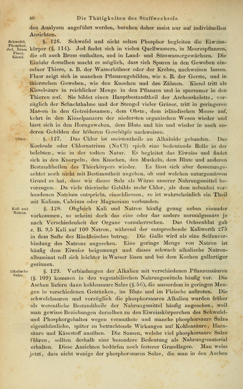 den Analysen angeführt werden, beruhen daher meist nur auf individuellen Ansichten. Schwefel, §. 126. Schwefel und nicht selten Phosphor begleiten die Eiw3iss- Jod, Brom, körper (§. 114). Jod findet sich in vielen Quell wassern, in Meerespflanzen, Kie^seL die oft auch Brom enthalten, und in Land- und Siisswassergewächsen. Die Einfuhr desselben macht es möglich, dass sich Spuren in den Geweben ein- zelner Thiere, z. B. der Wasserhühner oder der Krebse, nachweisen lassen. Fluor zeigt sich in manchen Pflanzengebilden, wie z. B. der Gerste, und in thierischen Geweben, wie den Knochen und den Zähnen. Kiesel tritt als Kieselsäure in reichlicher Menge in den Pflanzen und in sparsamer in den Thieren auf. Sie bildet einen Hauptbestandtheil der Aschenskelette, vor- züglich der Schachthalme und der Stengel vieler Gräser, tritt in geringeren Massen in den Getreidesamen, dem Obste, dem isländischen Moose auf, kehrt in den Kieselpanzern der niedersten organischen Wesen wieder und lässt sich in den Horngeweben, dem Blute und hin und wieder in noch an- deren Gebilden der höheren Geschöpfe nachweisen. Chlor. §. 127. Das Chlor ist meistentheiLs an Alkaloide gebunden. Das Kochsalz oder Chlornatrium (Na Cl) spielt eine bedeutende Rolle in der belebten, wie in der todten Natur. Es begleitet das Eiweiss und findet sich in den Knorpeln, den Knochen, den Muskeln, dem Blute und anderen Bestan.dtheilen des Thierkörpers wieder. Es lässt sich aber dessenunge- achtet noch nicht mit Bestimmtheit angeben, ob und welchen naturgemässen Grund es hat, dass wir dieses Salz als Würze unserer Nahi'ungsmittel be- vorzugen. Da viele thierische Gebilde mehr Chlor, als dem nebenbei vor- handenen Natrium entspricht, einschliessen, so ist wahrscheinlich ein Theil mit Kalium, Calcium oder Magnesium verbunden. Kali und §. 128. Obgleich Kali und Natron häufig genug neben einander vorkommen, so scheint doch das eine oder das andere normalgemäss je nach Verschiedenheit der Organe vorzuherrschen. Das Ochsenblut gab z. B. 9,5 Kali auf 100 Natron, während der entsprechende Kaliwerth 275 in dem Safte des Rindfleisches betrug. Die Galle wird als eine Seifenver- bindung des Natrons angesehen. Eine geringe Menge von Natron ist häufig dem Eiweiss beigemengt und dieses schwach alkalische Natron- albuminat soll sich leichter in Wasser lösen und bei dem Kochen gallertiger gerinnen. Alkalische §. 129. Verbindungen der Alkalien mit verschiedenen Pflanzensäuren (§. 109) kommen in den vegetabilischen Nahrungsmitteln häufig vor. Die Aschen liefern dann kohlensaure Salze (§.56), die ausserdem in geringen Men- gen in verschiedenen Getränken, im Blute und im Fleische auftreten. Die schwefelsauren und vorzüglich die phosphorsauren Alkalien wurden früher als wesentliche Bestandtheile der Nahrungsmittel häufig angesehen, weil man gewisse Beziehungen derselben zu den Eiweisskörperchen des Schwefel- und Phosphorgehaltes wegen vermuthete und manche phosphorsaure Salze eigenthümliche, später zu betrachtende Wirkungen auf Kohlensäure, Harn- säure und Käsestoff' ausüben. Die Samen, welche viel phosphorsaure Salze führen, sollten deshalb eine besondere Bedeutung als Nahrungsmaterial erhalten. Diese Ansichten bedürfen noch festerer Grundlagen. Man weiss jetzt, dass nicht wenige der phosphorsauren Salze, die man in den Aschen Natron. Salze.