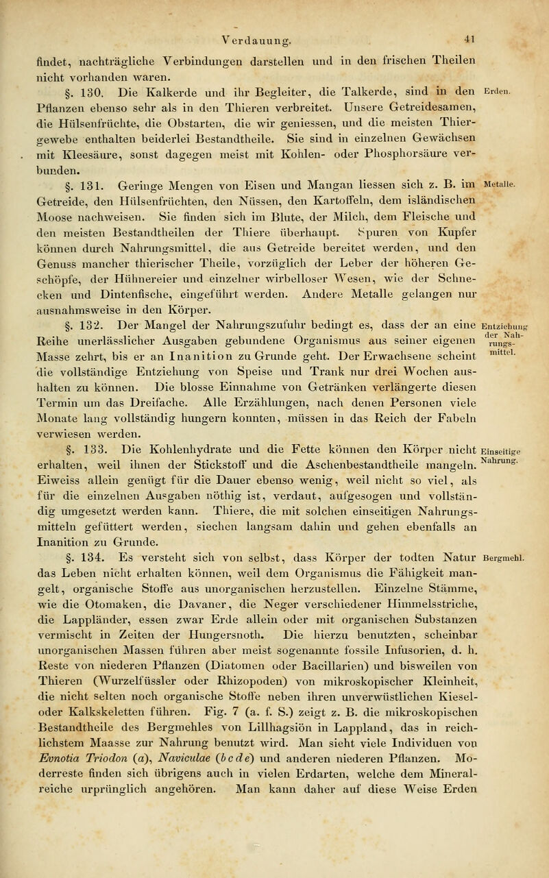 findet, nachträgliche Verbindungen darstellen und in den frischen Theilen nicht vorhanden waren. §. 130. Die Kalkerde und ihr Begleiter, die Talkerde, sind in den Erden. Pflanzen ebenso sehr als in den Thieren verbreitet. Unsere Getreidesarnen, die Hülsenfrüchte, die Obstarten, die wir geniessen, und die meisten Thier- gewebe enthalten beiderlei Bestandtheile. Sie sind in einzelnen Gewächsen mit Kleesäure, sonst dagegen meist mit Kohlen- oder Pliosphorsäure ver- bunden. §. 131. Geringe Mengen von Eisen und Mangan Hessen sich z. B. im Metalle. Getreide, den Hülsenfrüchten, den Nüssen, den Kartoffeln, dem isländischen Moose nachweisen. Sie finden sich im Blute, der Milch, dem Fleische und den meisten Bestandtheilen der Thiere überhaupt. Spuren von Kupfer können durch Nahrungsmittel, die aus Getreide bereitet werden, und den Genuss mancher thierischer Theile, vorzüglich der Leber der höheren Ge- schöpfe, der Hühnereier und einzelner wirbelloser Wesen, wie der Schne- cken und Dintenfische, eingeführt werden. Andere Metalle gelangen nur ausnahmsweise in den Körper. §. 132. Der Mangel der Nahrungszufuhr bedingt es, dass der an eine Entziehung Reihe unerlässlicher Ausgaben gebundene Organismus aus seiner eigenen rungs-* Masse zehrt, bis er an Inanition zu Grunde geht. Der Erwachsene scheint ''''^■ die vollständige Entziehung von Speise und Trank nur drei Wochen aus- halten zu können. Die blosse Einnahme von Getränken verlängerte diesen Termin um das Dreifache. Alle Erzählungen, nach denen Personen viele Monate lang vollständig hungern konnten, müssen in das Reich der Fabeln verwiesen werden. §. 133. Die Kohlenhydrate und die Fette können den Körper nicht Einseitige erhalten, weil ihnen der Stickstoff und die Aschenbestandtheile mangeln. ^'*^'°8'- Eiweiss allein genügt für die Dauer ebenso wenig, weil nicht so viel, als für die einzelnen Ausgaben nöthig ist, verdaut, aufgesogen und vollstän- dig umgesetzt werden kann. Thiere, die mit solchen einseitigen Nahrungs- mitteln gefüttert werden, siechen langsam dahin und gehen ebenfalls an Inanition zu Grunde. §. 134. Es versteht sich von selbst, dass Körper der todten Natur Bergmehi. das Leben niclit erhalten können, weil dem Organismus die Fähigkeit man- gelt, organisclie Stoffe aus unorganischen herzustellen. Einzelne Stämme, wie die Otomaken, die Davaner, die Neger verschiedener Himmelsstriclie, die Lappländer, essen zwar Erde allein oder mit organischen Substanzen vermischt in Zeiten der Hungersnoth. Die hierzu benutzten, scheinbar unorganischen Massen führen aber meist sogenannte fossile Infusorien, d. h. Reste von niederen Pflanzen (Diatomen oder Bacillarien) und bisweilen von Thieren (Wurzelfüssler oder Rhizopoden) von mikroskopischer Kleinheit, die nicht selten noch organische Stoffe neben ihren unverwüstlichen Kiesel- oder Kalkskeletten führen. Fig. 7 (a. f. S.) zeigt z. B. die mikroskopischen Bestandtheile des Bergmehles von Lillhagsiön in Lappland, das in reich- lichstem Maasse zur Nahrung benutzt wird. Man sieht viele Individuen von Evnotia Triodon (a), Naviculae (jbcde) und anderen niederen Pflanzen. Mo- derreste finden sich übrigens auch in vielen Erdarten, welche dem Mineral- reiche urprünglich angehören. Man kann daher auf diese Weise Erden