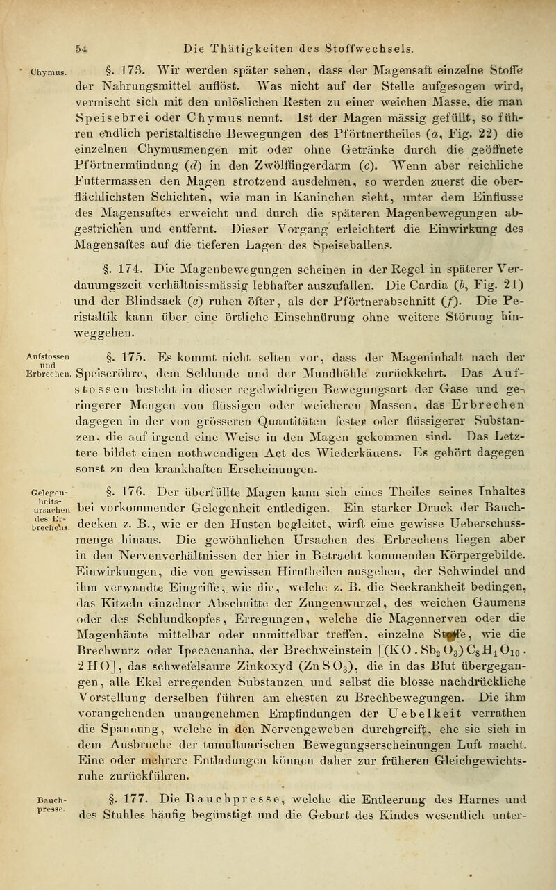 Chymiis. §. 173. Wir werden später sehen, dass der Magensaft einzelne Stoffe der Nahrungsmittel auflöst. Was nicht auf der Stelle aufgesogen wird, vermischt sich mit den iinlöslichen Resten zu einer weichen Masse, die man Speisebrei oder Chymus nennt. Ist der Magen massig gefüllt, so füh- ren e^idlich peristaltische Bewegungen des Pförtnertheiles (a, Fig. 22) die einzelnen Chymusmengen mit oder ohne Getränke durch die geöffnete Pförtnermündung (J) in den Zwölffingerdarm (c). Wenn aber reichliche Futtermassen den Magen strotzend ausdehnen, so werden zuerst die ober- flächlichsten Schichten, wie man in Kaninchen sieht, unter dem Einflüsse des Magensaftes erweicht und durch die späteren Magenbewegungen ab- gestrichen und entfernt. Dieser Vorgang erleichtert die Einwirkung des Magensaftes auf die tieferen Lagen des Speiseballens, §. 174. Die Magenbewegungen scheinen in der Regel in späterer Ver- dauungszeit verhältnissmässig lebhafter auszufallen. Die Cardia (5, Fig. 21) und der Blindsack (c) ruhen öfter, als der Pförtnerabschnitt (/). Die Pe- ristaltik kann über eine örtliche Einschnürung ohne weitere Störung hin- weggehen. Anfstossen §. 175. Es kommt nicht selten vor, dass der Mageninhalt nach der Erbrecheu. Speiseröhre, dem Schlünde und der Mundhöhle zurückkehrt. Das Auf- stossen besteht in dieser i-egelwidrigen Bewegungsart der Gase und ge-, ringerer Mengen von flüssigen oder weicheren Massen, das Erbrechen dagegen in der von grösseren Quantitäten fester oder flüssigerer Substan- zen, die auf irgend eine Weise in den Magen gekommen sind. Das Letz- tere bildet einen nothwendigen Act des Wiederkauens. Es gehört dagegen sonst zu den krankhaften Erscheinungen. Gelegen- §. 176. Der überfüllte Magen kann sich eines Theiles seines Inhaltes Ursachen bei vorkommender Gelegenheit entledigen. Ein starker Druck der Bauch- brechäs. decken z. B., wie er den Hvisten begleitet, wirft eine gewisse Ueberschuss- menge hinaus. Die gewöhnlichen Ursachen des Erbrechens liegen aber in den Nervenverhältnissen der hier in Betracht kommenden Körpergebilde. Einwirkungen, die von gewissen Hirntheilen ausgehen, der Schwindel und ihm verwandte Eingriffe,, wie die, welche z. B. die Seekrankheit bedingen, das Kitzeln einzelner Abschnitte der Zungenwurzel, des weichen Gaumens oder des Schlundkopfes, Erregungen, welche die Magennerven oder die Magenhäute mittelbar oder unmittelbar trefl^en, einzelne St^e, wie die Brechwurz oder Ipecacuanha, der Brechweinstein [(KO . Sb2 O3) CSH4O10 • 2110], das schwefelsaure Zinkoxyd (ZnSOg), die in das Blut übergegan- gen, alle Ekel erregenden Substanzen und selbst die blosse nachdrückliche Vorstellung derselben führen am ehesten zu Brechbewegungen. Die ihm vorangehenden unangenehmen Empfindungen der Uebelkeit verrathen die Spannung, welche in den Nervengeweben durchgreift;, ehe sie sich in dem Ausbruche der tumultuarischen Bewegungserscheinungen Luft macht. Eine oder mehrere Entladungen können daher zur früheren Gleichgewichts- ruhe zurückführen. Bauch- §. 177. Die Bauch presse, welche die Entleerung des Harnes und presse. ^^^ Stuhles häufig begünstigt und die Geburt des Kindes wesentlich unter-