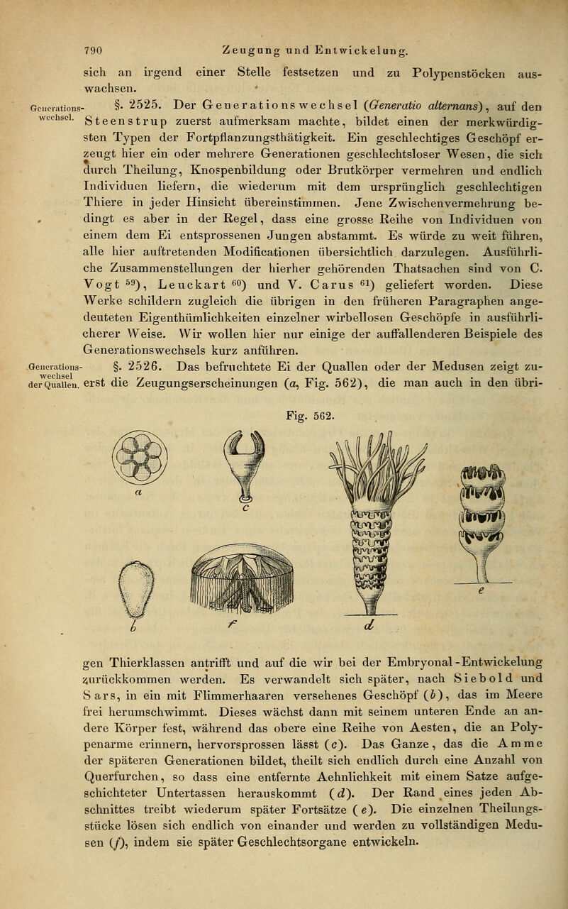 sich an irgend einer Stelle festsetzen und zu Polypenstöcken aus- wachsen. Geiieiations- §• 2525. Der Generationswechsel (Generatio alternans), auf den Wechsel, gteenstrup zuerst aufmerksam machte, bildet einen der merkwürdig- sten Typen der Fortpflanzungsthätigkeit. Ein geschlechtiges Geschöpf er- zeugt hier ein oder mehrere Generationen geschlechtsloser Wesen, die sich durch Theilung, Knospenbildung oder Brutkörper vermehren und endlich Individuen liefern, die wiederum mit dem ursprünglich geschlechtigen Thiere in jeder Hinsicht übereinstimmen. Jene Zwischenvermehrung be- dingt es aber in der Regel, dass eine grosse Reihe von Individuen von einem dem Ei entsprossenen Jungen abstammt. Es würde zu weit führen, alle hier auftretenden Modificationen übersichtlich darzulegen. Ausführli- che Zusammenstellungen der hierher gehörenden Thatsachen sind von C Vogt 59)^ Leuckart ß**) und V. Carus ^i) geliefert worden. Diese Werke schildern zugleich die übrigen in den früheren Paragraphen ange- deuteten Eigenthümlichkeiten einzelner wirbellosen Geschöpfe in ausführli- cherer Weise. Wir wollen hier nur einige der auffallenderen Beispiele des Generationswechsels kurz anführen. aeiieiatioiis- §. 2526. Das befruchtete Ei der Quallen oder der Medusen zeigt zu- Wechsel • der Qualleu. erst die Zeugungserscheinungen (a, Fig. 562), die man auch in den übri- Fig. 562. gen Thierklassen antrifft und auf die wir bei der Embryonal-Entwickelung 55urückkommen werden. Es verwandelt sich später, nach Siebold und Sars, in ein mit Flimmer haaren versehenes Geschöpf (J), das im Meere frei herumschwimmt. Dieses wächst dann mit seinem unteren Ende an an- dere Körper fest, während das obere eine Reihe von Aesten, die an Poly- penarme erinnern, hervorsprossen lässt (c). Das Ganze, das die Amme der späteren Generationen bildet, theilt sich endlich durch eine Anzahl von Querfurchen, so dass eine entfernte Aehnlichkeit mit einem Satze aufge- schichteter Untertassen herauskommt (d). Der Rand eines jeden Ab- schnittes treibt wiederum später Fortsätze ( e). Die einzelnen Theilungs- stücke lösen sich endlich von einander und werden zu vollständigen Medu- sen (/), indem sie später Geschlechtsorgane entwickeln.
