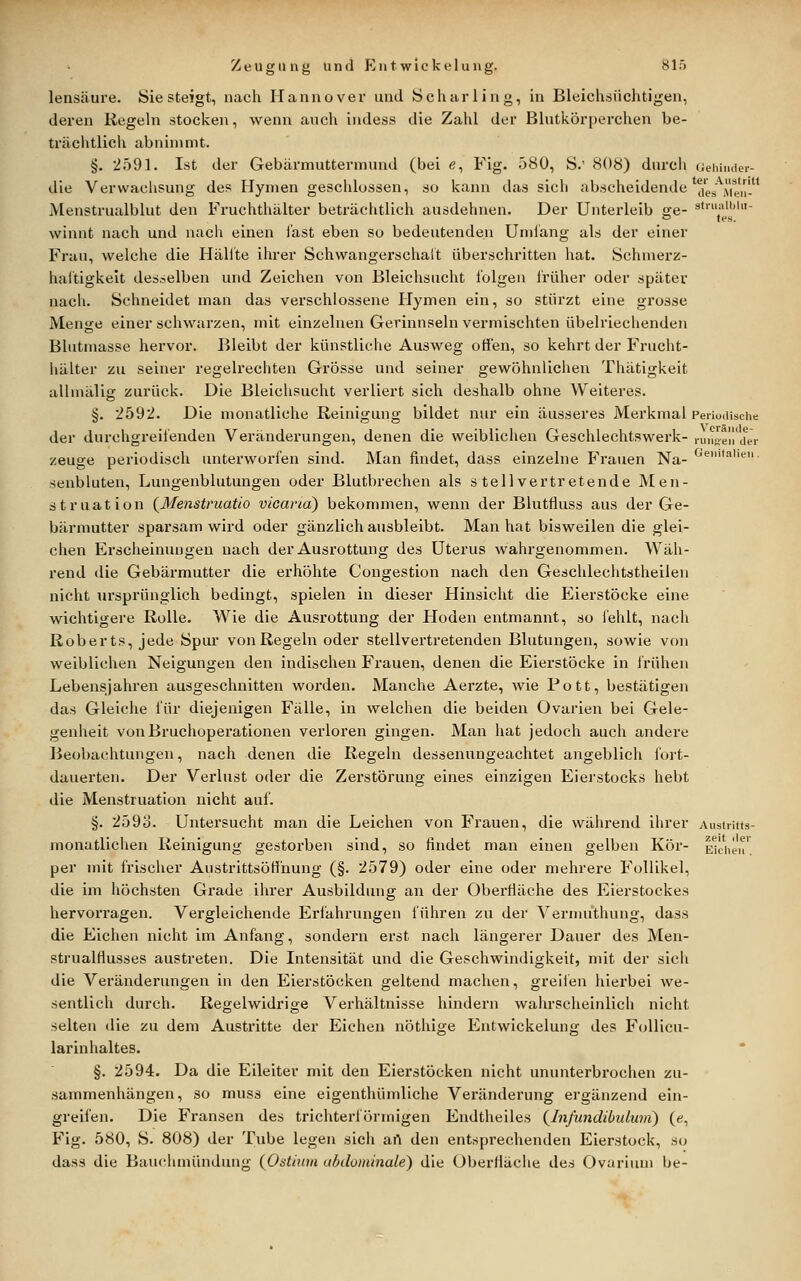 lensäure. Sie steigt, nach Hannover und Scharling, in Bleichsiichtigen, deren Regeln stocken, wenn auch indess die Zahl der Blutkörperchen be- trächtlich abnimmt. §. 2591. Ist der Gebärmuttermund (bei e, Fig. 580, S.' 808) durch uehinder- die Verwachsung des Hymen geschlossen, so kann das sich abscheidende'j,g;'^i^J, Menstrualblut den Fruchthälter beträchtlich ausdehnen. Der Unterleib ge- stiuaiijin- o les. winnt nach und nach einen i'ast eben so bedeutenden Umiäng als der einer Frau, welche die Hallte ihrer Schwangerschalt überschritten hat. Schnierz- haltigkeit desselben und Zeichen von Bleichsucht folgen früher oder später nach. Schneidet man das verschlossene Hymen ein, so stürzt eine grosse Menge einer schwarzen, mit einzelnen Gerinnseln vermischten übelriechenden Blutmasse hervor. Bleibt der künstliche Ausweg offen, so kehrt der Frucht- hälter zu seiner regelrechten Grösse und seiner gewöhnlichen Thätigkeit allmälig zurück. Die Bleichsucht verliert sich deshalb ohne Weiteres. §. 2592. Die monatliche Reinigung bildet nur ein äusseres Merkmal Periodische der durchgreifenden Veränderungen, denen die weiblichen Geschlechtswerk- ninoeirder zeuge periodisch unterworfen sind. Man findet, dass einzelne Frauen Na- '^'^''''«■ senbluten, Lungenblutungen oder Blutbrechen als stellvertretende Men- struation {Menstruatio vicand) bekommen, wenn der Blutfluss aus der Ge- bärmutter sparsam wird oder gänzlich ausbleibt. Man hat bisweilen die glei- chen Erscheinungen nach der Ausrottung des Uterus wahrgenommen. Wäh- rend die Gebärmutter die erhöhte Congestion nach den Geschlechtstheilen nicht ursprünglich bedingt, spielen in dieser Hinsicht die Eierstöcke eine wichtigere Rolle. Wie die Ausrottung der Hoden entmannt, so fehlt, nach Roberts, jede Spur von Regeln oder stellvertretenden Blutungen, sowie von weiblichen Neigungen den indischen Frauen, denen die Eierstöcke in frühen Lebensjahren ausgeschnitten worden. Manche Aerzte, wie Pott, bestätigen das Gleiche für diejenigen Fälle, in welchen die beiden Ovarien bei Gele- genheit von Bruchoperationen verloren gingen. Man hat jedoch auch andere Beobachtungen, nach denen die Regeln dessenungeachtet angeblich fort- dauerten. Der Verlust oder die Zerstörung eines einzigen Eierstocks hebt die Menstruation nicht auf. §. 259o. Untersucht man die Leichen von Frauen, die während ihrer Austritts- monatlichen Reinigung gestorben sind, so findet man einen gelben Kör- Ekhen'. per mit frischer AustrittsöH'nung (§. 2579) oder eine oder mehrere Follikel, die im höchsten Grade ihrer Ausbildung an der Oberfläche des Eierstockes hervorragen. Vergleichende Eri'ahrungen führen zu der Vernuithung, dass die Eichen nicht im Anfang, sondern erst nach längerer Dauer des Men- strualflusses austreten. Die Intensität und die Geschwindigkeit, mit der sich die Veränderungen in den Eierstöcken geltend machen, greifen hierbei we- sentlich durch. Regelwidrige Verhältnisse hindern wahrscheinlich nicht selten die zu dem Austritte der Eichen nöthige Entwickelung des FoUicu- larinhaltes. §. 2594. Da die Eileiter mit den Eierstöcken nicht ununterbrochen zu- sammenhängen, so muss eine eigenthümliche Vei'änderung ergänzend ein- greifen. Die Fransen des trichterförmigen Endtheiles (^Infundibukmi) (e, Fig. 580, S. 808) der Tube legen sich art den entsprechenden Eierstock, so dass die Bauchmündung {Ostinni abdominale) die Oberfläche des Ovariuui be-
