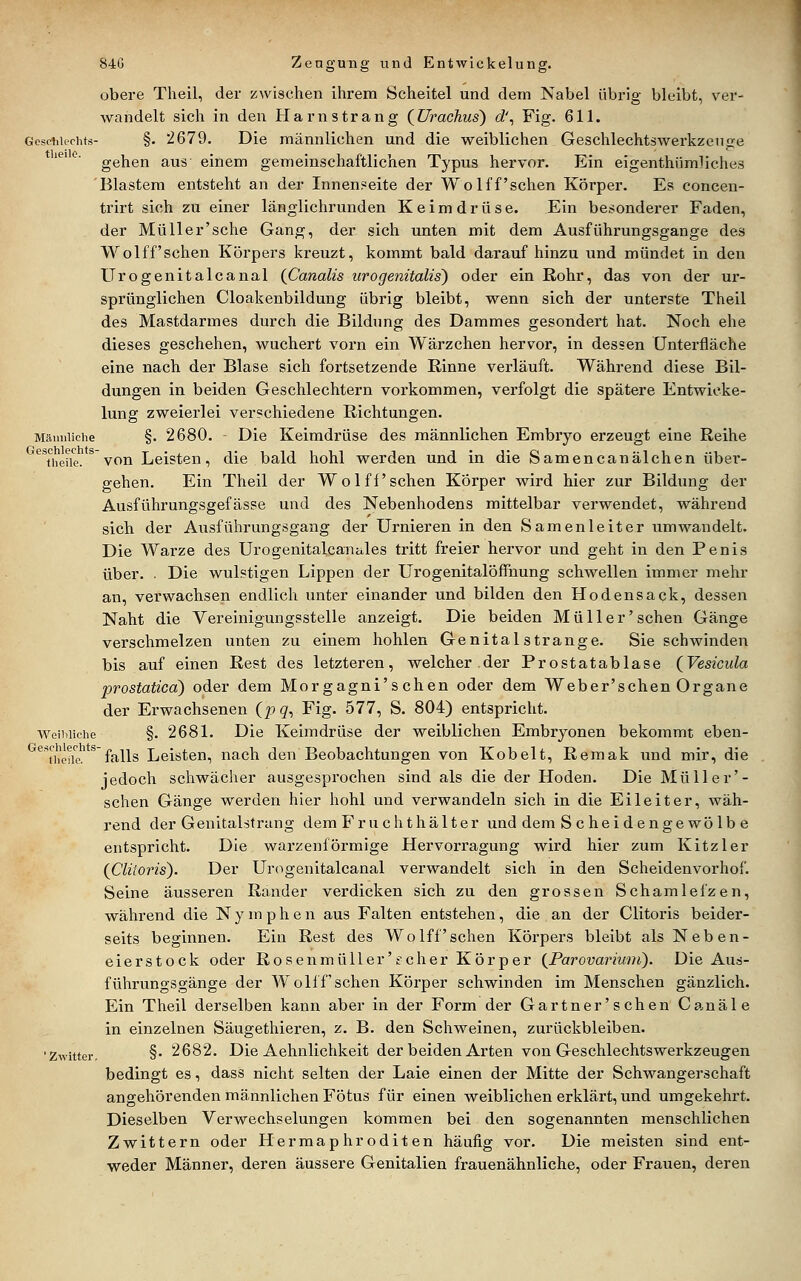 obere Theil, der j^wischen ihrem Scheitel und dem Nabel übrig bleibt, ver- wandelt sich in den Harn sträng {ürachus) d\ Fig. 611. Gcsohieohts- §. 2679. Die männlichen und die weiblichen Geschlechtswerkzenge gehen aus einem gemeinschaftlichen Typus hervor. Ein eigenthümüches Blastem entsteht an der Innenseite der WoIff'sehen Körper. Es concen- trirt sich zu einer länglichrunden Keimdrüse. Ein besonderer Faden, der Müller'sche Gang, der sich unten mit dem Ausführungsgange des Wolff'sehen Körpers kreuzt, kommt bald darauf hinzu und mündet in den Urogenitalcanal (ßanalis urogenitalis) oder ein Rohr, das von der ur- sprünglichen Cloakenbildung übrig bleibt, wenn sich der unterste Theil des Mastdarmes durch die Bildung des Dammes gesondert hat. Noch ehe dieses geschehen, wuchert vorn ein Wärzchen hervor, in dessen Unterfläche eine nach der Blase sich fortsetzende Rinne verläuft. Während diese Bil- dungen in beiden Geschlechtern vorkommen, verfolgt die spätere Entwicke- lung zweierlei verschiedene Richtungen. Mämiiiciie §. 2680. - Die Keimdrüse des männlichen Embryo erzeugt eine Reihe '^^'^heüe. * von Leisten, die bald, hohl werden und in die Samencanälchen über- gehen. Ein Theil der Wolff sehen Körper wird hier zur Bildung der Ausführungsgefässe und des Nebenhodens mittelbar verwendet, während sich der Ausführungsgang der Urnieren in den Samenleiter umwandelt. Die Warze des Urogenitalcanules tritt freier hervor und geht in den Penis über. . Die wulstigen Lippen der Urogenitalöffnung schwellen immer mehr an, verwachsen endlich unter einander und bilden den Hodensack, dessen Naht die Vereinigungsstelle anzeigt. Die beiden Müll er'sehen Gänge verschmelzen unten zu einem hohlen Genital stränge. Sie schwinden bis auf einen Rest des letzteren, welcher der Prostatablase (^Vesicula prostatica) oder dem Morgagni'schen oder dem Weber'schen Organe der Erwachsenen (p g, Fig. 577, S. 804) entspricht. Weibliche §. 2681. Die Keimdrüse der weiblichen Embryonen bekommt eben- ^Thciic.*^ falls Leisten, nach den Beobachtungen von Kobelt, Remak und mir, die jedoch schwächer ausgesprochen sind als die der Hoden. Die Müller'- schen Gänge werden hier hohl und verwandeln sich in die Eileiter, wäh- rend der Genitalstrung dem Fruchthälter und dem S c heidenge wo Ib e entspricht. Die warzenförmige Hervorragung wird hier zum Kitzler {Cliioris). Der Urogenitalcanal verwandelt sich in den Scheidenvorhof. Seine äusseren Rander verdicken sich zu den grossen Schamlefzen, während die Nymphe n aus Falten entstehen, die an der Clitoris beider- seits beginnen. Ein Rest des Wo Iff sehen Körpers bleibt als Neben- eierstock oder Rosenmüller' f eher Körper {Parovarium). Die Aus- führungsgänge der Wolff sehen Körper schwinden im Menschen gänzlich. Ein Theil derselben kann aber in der Form der Gärtner' sehen Canäle in einzelnen Säugethieren, z. B. den Schweinen, zurückbleiben. 'Zwitter, §• 2682. Die Aehnlichkeit der beiden Arten von Geschlechtswerkzeugen bedingt es, dass nicht selten der Laie einen der Mitte der Schwangerschaft angehörenden männlichen Fötus für einen weiblichen erklärt, und umgekehrt. Dieselben Verwechselungen kommen bei den sogenannten menschlichen Zwittern oder Hermaphroditen häufig vor. Die meisten sind ent- weder Männer, deren äussere Genitalien frauenähnliche, oder Frauen, deren