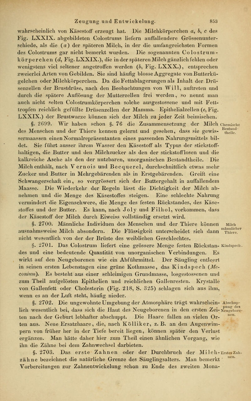 wahrscheinlich von Käsestoff erzeugt hat. Die Milchköi'perchen a, &, c de? Fig. LXXIX. abgebildeten Colostrums liefern auffallendere Grössenunter- schiede, als die (a) der späteren Milch, in der die umfangreichsten Formen des Colostrums gar nicht bemerkt wurden. Die sogenannten Colostrum- körperchen (d, Fig. LXXIX.), die in der späteren Milch gänzlich fehlen oder wenigstens viel seltener angetroffen werden (i, Fig. LXXX.), entsprechen zweierlei Arten von Gebilden, Sie sind häufig blosse Aggregate vonButterkü- gelchen oder Milchkörperchen. Da die Fettablagerungen als Inhalt der Drü- senzellen der Brustdrüse, nach den Beobachtungen von Will, auftreten und durch die spätere Auflösung der Mutterzellen frei werden, so nennt man auch nicht selten Colostrumkörperchen solche ausgestossene und mit Fett- tropfen reichlich gefüllte Drüsenzellen der Mamma. Epithelialzellen (e, Fig. LXXIX.) der Brustwarze können sich der Milch zu jeder Zeit beimischen. §. 2699. Wir haben schon §. 76 die Zusammensetzung der Milch Chemische des Menschen und der Thiere kennen gelernt und gesehen, dass sie gewis- t^heii. sermaassen einen Normalrepräsentanten eines passenden Nahrungsmittels bil- det. Sie führt ausser ihrem Wasser den Käsestoff als Typus der stickstoff- haltigen, die Butter und den Milchzucker als den der stickstofflosen und die kalkreiche Asche als den der nutzbaren, unorganischen Bestandtheile. Die Milch enthält, nach Vernois und Becquerel, durchschnittlich etwas mehr Zucker iind Butter in Mehrgebärenden als in Erstgebärenden. Greift eine Schwangerschaft ein, so vergrössert sich der Buttergehalt in auffallendem Maasse. Die Wiederkehr der Regeln lässt die Dichtigkeit der Milch ab- nehmen und die Menge des Käsestoffes steigen. Eine schlechte Nahrung vermindert die Eigenschwere, die Menge des festen Rückstandes, des Käse- stoffes und der Butter. Es kann, nach Joly und Filhol, vorkommen, dass der Käsestoff der Milch durch Eiweiss vollständig ersetzt wird. §. 2700. Männliche Individuen des Menschen und der Thiere können Milch ausnahmsweise Milch absondern. Die Flüssigkeit unterscheidet sich dann ™Thiei^e!^'^ nicht wesentlich von der der Brüste des weiblichen Geschlechtes. §. 2701. Das Colostrum liefert eine grössere Menge festen Rückstau- Küuispech. des und eine bedeutende Quantität von unorganischen Verbindungen. Es wirkt auf den Neugeborenen wie ein Abführmittel. Der Säugling entleert in seinen ersten Lebenstagen eine grüne Kothmasse, das Kindspech {Me- coniimi). Es besteht aus einer schleimigen Grundmasse, losgestossenen und zum Theil aufgelösten Epithelien und reichlichen Gallenresten. Krystalle von Gallenfett oder Cholesterin (Fig. 218, S. 325) schlagen sich aus ihm, wenn es an der Luft steht, häufig nieder. §. 2702. Die ungewohnte Umgebung der Atmosphäre trägt wahrschein- Abschup- lich wesentlich bei, dass sich die Haut des Neugeborenen in den ersten Zei-Keu?^boie- ten nach der Geburt lebhafter abschuppt. Die Haare fallen an vielen Or- ten aus. Neue Ersatzhaare, die, nach Kölliker, z. B. an den Augenwim- _ pern von früher her in der Tiefe bereit liegen, können später den Vex-lust ergänzen. Man hätte daher hier zum Theil einen ähnlichen Vorgang, wie ihn die Zähne bei dem Zahnwechsel darbieten. §. 2703. Das erste Zahnen oder der Durchbruch der Mi Ich-ErstesZah- zähne bezeichnet die natürliche Grenze des Säuglingsalters. Man bemerkt' Vorbereitungen zur Zahnentwickelung schon zu Ende des zweiten jMona-